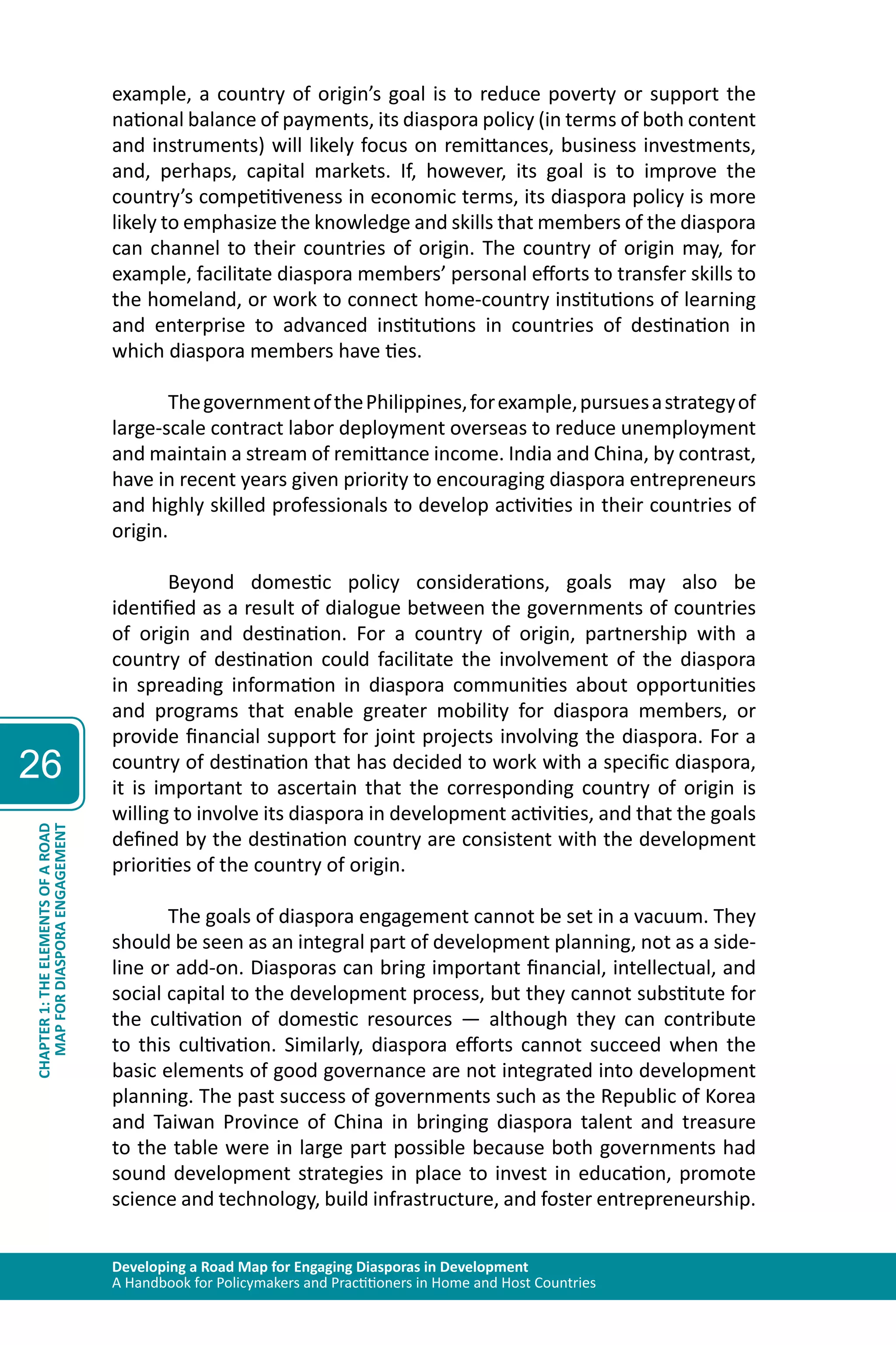 Developing a Road Map for Engaging Diasporas in Development 
A Handbook for Policymakers and Practitioners in Home and Host Countries 
26 
MAP FOR DIASPORA ENGAGEMENT 
CHAPTER 1: THE ELEMENTS OF A ROAD 
example, a country of origin’s goal is to reduce poverty or support the 
national balance of payments, its diaspora policy (in terms of both content 
and instruments) will likely focus on remittances, business investments, 
and, perhaps, capital markets. If, however, its goal is to improve the 
country’s competitiveness in economic terms, its diaspora policy is more 
likely to emphasize the knowledge and skills that members of the diaspora 
can channel to their countries of origin. The country of origin may, for 
example, facilitate diaspora members’ personal efforts to transfer skills to 
the homeland, or work to connect home-country institutions of learning 
and enterprise to advanced institutions in countries of destination in 
which diaspora members have ties. 
The government of the Philippines, for example, pursues a strategy of 
large-scale contract labor deployment overseas to reduce unemployment 
and maintain a stream of remittance income. India and China, by contrast, 
have in recent years given priority to encouraging diaspora entrepreneurs 
and highly skilled professionals to develop activities in their countries of 
origin. 
Beyond domestic policy considerations, goals may also be 
identified as a result of dialogue between the governments of countries 
of origin and destination. For a country of origin, partnership with a 
country of destination could facilitate the involvement of the diaspora 
in spreading information in diaspora communities about opportunities 
and programs that enable greater mobility for diaspora members, or 
provide financial support for joint projects involving the diaspora. For a 
country of destination that has decided to work with a specific diaspora, 
it is important to ascertain that the corresponding country of origin is 
willing to involve its diaspora in development activities, and that the goals 
defined by the destination country are consistent with the development 
priorities of the country of origin. 
The goals of diaspora engagement cannot be set in a vacuum. They 
should be seen as an integral part of development planning, not as a side-line 
or add-on. Diasporas can bring important financial, intellectual, and 
social capital to the development process, but they cannot substitute for 
the cultivation of domestic resources — although they can contribute 
to this cultivation. Similarly, diaspora efforts cannot succeed when the 
basic elements of good governance are not integrated into development 
planning. The past success of governments such as the Republic of Korea 
and Taiwan Province of China in bringing diaspora talent and treasure 
to the table were in large part possible because both governments had 
sound development strategies in place to invest in education, promote 
science and technology, build infrastructure, and foster entrepreneurship. 
 