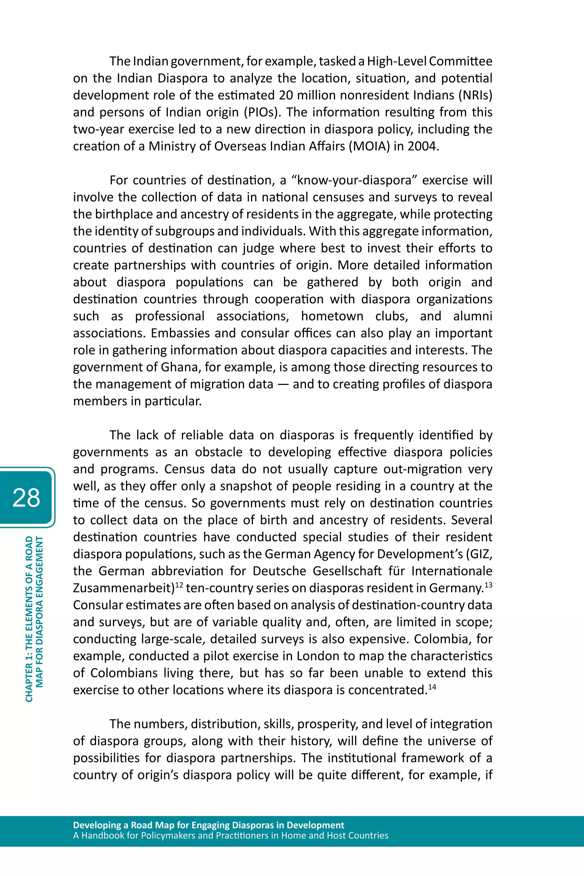 Developing a Road Map for Engaging Diasporas in Development 
A Handbook for Policymakers and Practitioners in Home and Host Countries 
28 
MAP FOR DIASPORA ENGAGEMENT 
CHAPTER 1: THE ELEMENTS OF A ROAD 
The Indian government, for example, tasked a High-Level Committee 
on the Indian Diaspora to analyze the location, situation, and potential 
development role of the estimated 20 million nonresident Indians (NRIs) 
and persons of Indian origin (PIOs). The information resulting from this 
two-year exercise led to a new direction in diaspora policy, including the 
creation of a Ministry of Overseas Indian Affairs (MOIA) in 2004. 
For countries of destination, a “know-your-diaspora” exercise will 
involve the collection of data in national censuses and surveys to reveal 
the birthplace and ancestry of residents in the aggregate, while protecting 
the identity of subgroups and individuals. With this aggregate information, 
countries of destination can judge where best to invest their efforts to 
create partnerships with countries of origin. More detailed information 
about diaspora populations can be gathered by both origin and 
destination countries through cooperation with diaspora organizations 
such as professional associations, hometown clubs, and alumni 
associations. Embassies and consular offices can also play an important 
role in gathering information about diaspora capacities and interests. The 
government of Ghana, for example, is among those directing resources to 
the management of migration data — and to creating profiles of diaspora 
members in particular. 
The lack of reliable data on diasporas is frequently identified by 
governments as an obstacle to developing effective diaspora policies 
and programs. Census data do not usually capture out-migration very 
well, as they offer only a snapshot of people residing in a country at the 
time of the census. So governments must rely on destination countries 
to collect data on the place of birth and ancestry of residents. Several 
destination countries have conducted special studies of their resident 
diaspora populations, such as the German Agency for Development’s (GIZ, 
the German abbreviation for Deutsche Gesellschaft für Internationale 
Zusammenarbeit)12 ten-country series on diasporas resident in Germany.13 
Consular estimates are often based on analysis of destination-country data 
and surveys, but are of variable quality and, often, are limited in scope; 
conducting large-scale, detailed surveys is also expensive. Colombia, for 
example, conducted a pilot exercise in London to map the characteristics 
of Colombians living there, but has so far been unable to extend this 
exercise to other locations where its diaspora is concentrated.14 
The numbers, distribution, skills, prosperity, and level of integration 
of diaspora groups, along with their history, will define the universe of 
possibilities for diaspora partnerships. The institutional framework of a 
country of origin’s diaspora policy will be quite different, for example, if 
 