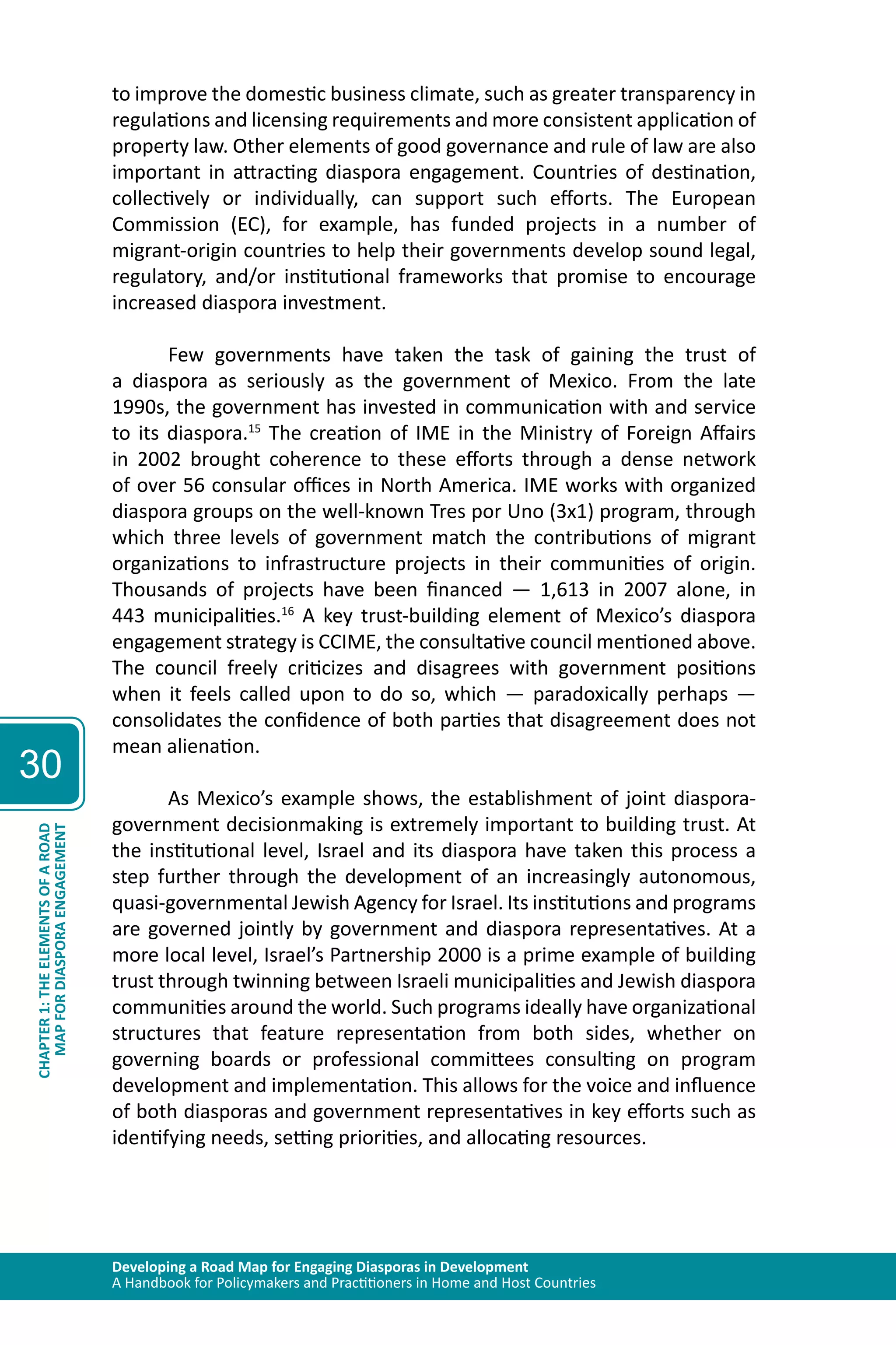 Developing a Road Map for Engaging Diasporas in Development 
A Handbook for Policymakers and Practitioners in Home and Host Countries 
30 
MAP FOR DIASPORA ENGAGEMENT 
CHAPTER 1: THE ELEMENTS OF A ROAD 
to improve the domestic business climate, such as greater transparency in 
regulations and licensing requirements and more consistent application of 
property law. Other elements of good governance and rule of law are also 
important in attracting diaspora engagement. Countries of destination, 
collectively or individually, can support such efforts. The European 
Commission (EC), for example, has funded projects in a number of 
migrant-origin countries to help their governments develop sound legal, 
regulatory, and/or institutional frameworks that promise to encourage 
increased diaspora investment. 
Few governments have taken the task of gaining the trust of 
a diaspora as seriously as the government of Mexico. From the late 
1990s, the government has invested in communication with and service 
to its diaspora.15 The creation of IME in the Ministry of Foreign Affairs 
in 2002 brought coherence to these efforts through a dense network 
of over 56 consular offices in North America. IME works with organized 
diaspora groups on the well-known Tres por Uno (3x1) program, through 
which three levels of government match the contributions of migrant 
organizations to infrastructure projects in their communities of origin. 
Thousands of projects have been financed — 1,613 in 2007 alone, in 
443 municipalities.16 A key trust-building element of Mexico’s diaspora 
engagement strategy is CCIME, the consultative council mentioned above. 
The council freely criticizes and disagrees with government positions 
when it feels called upon to do so, which — paradoxically perhaps — 
consolidates the confidence of both parties that disagreement does not 
mean alienation. 
As Mexico’s example shows, the establishment of joint diaspora-government 
decisionmaking is extremely important to building trust. At 
the institutional level, Israel and its diaspora have taken this process a 
step further through the development of an increasingly autonomous, 
quasi-governmental Jewish Agency for Israel. Its institutions and programs 
are governed jointly by government and diaspora representatives. At a 
more local level, Israel’s Partnership 2000 is a prime example of building 
trust through twinning between Israeli municipalities and Jewish diaspora 
communities around the world. Such programs ideally have organizational 
structures that feature representation from both sides, whether on 
governing boards or professional committees consulting on program 
development and implementation. This allows for the voice and influence 
of both diasporas and government representatives in key efforts such as 
identifying needs, setting priorities, and allocating resources. 
 
