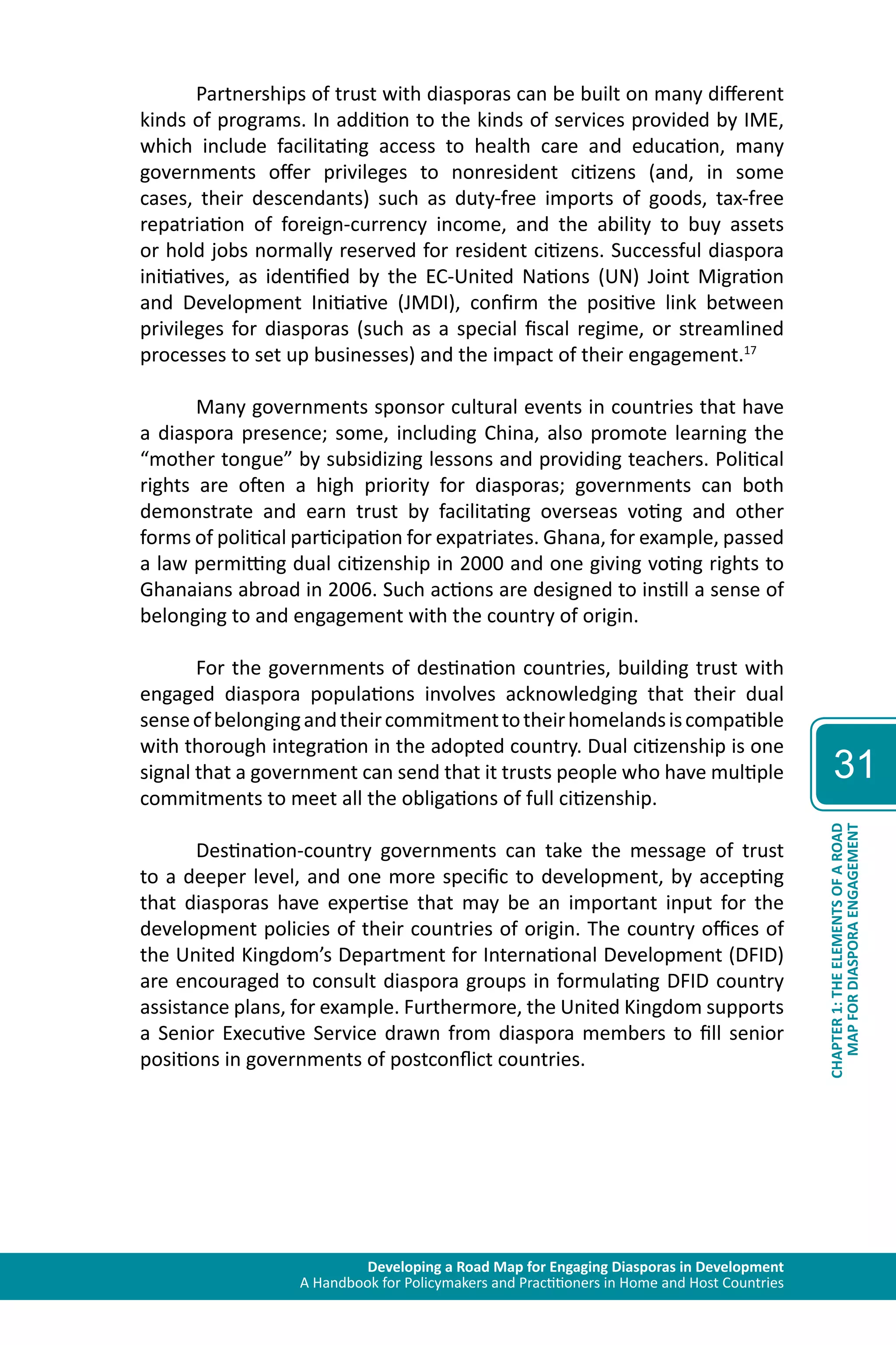 Developing a Road Map for Engaging Diasporas in Development 
A Handbook for Policymakers and Practitioners in Home and Host Countries 
31 
MAP FOR DIASPORA ENGAGEMENT 
CHAPTER 1: THE ELEMENTS OF A ROAD 
Partnerships of trust with diasporas can be built on many different 
kinds of programs. In addition to the kinds of services provided by IME, 
which include facilitating access to health care and education, many 
governments offer privileges to nonresident citizens (and, in some 
cases, their descendants) such as duty-free imports of goods, tax-free 
repatriation of foreign-currency income, and the ability to buy assets 
or hold jobs normally reserved for resident citizens. Successful diaspora 
initiatives, as identified by the EC-United Nations (UN) Joint Migration 
and Development Initiative (JMDI), confirm the positive link between 
privileges for diasporas (such as a special fiscal regime, or streamlined 
processes to set up businesses) and the impact of their engagement.17 
Many governments sponsor cultural events in countries that have 
a diaspora presence; some, including China, also promote learning the 
“mother tongue” by subsidizing lessons and providing teachers. Political 
rights are often a high priority for diasporas; governments can both 
demonstrate and earn trust by facilitating overseas voting and other 
forms of political participation for expatriates. Ghana, for example, passed 
a law permitting dual citizenship in 2000 and one giving voting rights to 
Ghanaians abroad in 2006. Such actions are designed to instill a sense of 
belonging to and engagement with the country of origin. 
For the governments of destination countries, building trust with 
engaged diaspora populations involves acknowledging that their dual 
sense of belonging and their commitment to their homelands is compatible 
with thorough integration in the adopted country. Dual citizenship is one 
signal that a government can send that it trusts people who have multiple 
commitments to meet all the obligations of full citizenship. 
Destination-country governments can take the message of trust 
to a deeper level, and one more specific to development, by accepting 
that diasporas have expertise that may be an important input for the 
development policies of their countries of origin. The country offices of 
the United Kingdom’s Department for International Development (DFID) 
are encouraged to consult diaspora groups in formulating DFID country 
assistance plans, for example. Furthermore, the United Kingdom supports 
a Senior Executive Service drawn from diaspora members to fill senior 
positions in governments of postconflict countries. 
 