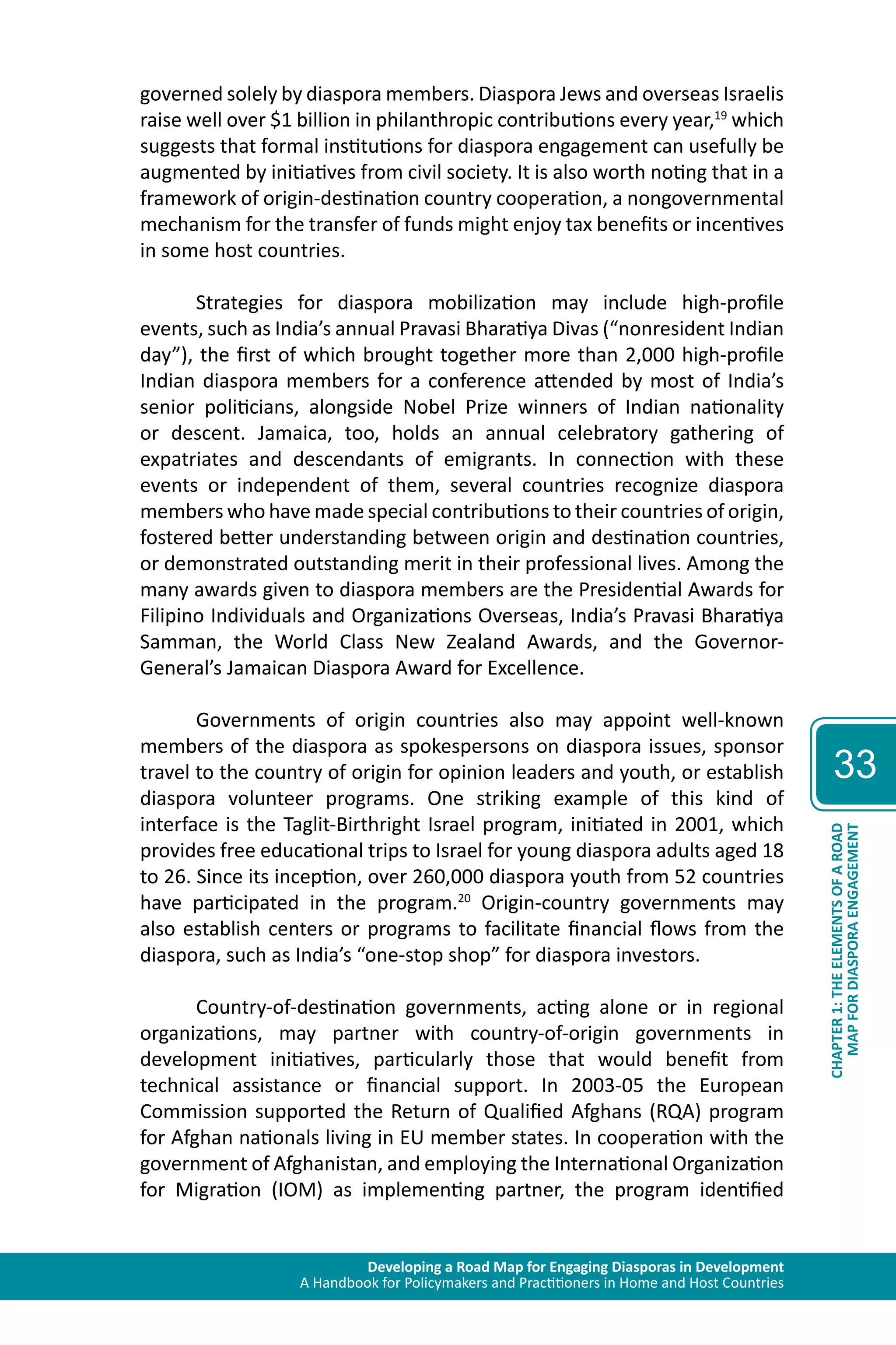Developing a Road Map for Engaging Diasporas in Development 
A Handbook for Policymakers and Practitioners in Home and Host Countries 
33 
MAP FOR DIASPORA ENGAGEMENT 
CHAPTER 1: THE ELEMENTS OF A ROAD 
governed solely by diaspora members. Diaspora Jews and overseas Israelis 
raise well over $1 billion in philanthropic contributions every year,19 which 
suggests that formal institutions for diaspora engagement can usefully be 
augmented by initiatives from civil society. It is also worth noting that in a 
framework of origin-destination country cooperation, a nongovernmental 
mechanism for the transfer of funds might enjoy tax benefits or incentives 
in some host countries. 
Strategies for diaspora mobilization may include high-profile 
events, such as India’s annual Pravasi Bharatiya Divas (“nonresident Indian 
day”), the first of which brought together more than 2,000 high-profile 
Indian diaspora members for a conference attended by most of India’s 
senior politicians, alongside Nobel Prize winners of Indian nationality 
or descent. Jamaica, too, holds an annual celebratory gathering of 
expatriates and descendants of emigrants. In connection with these 
events or independent of them, several countries recognize diaspora 
members who have made special contributions to their countries of origin, 
fostered better understanding between origin and destination countries, 
or demonstrated outstanding merit in their professional lives. Among the 
many awards given to diaspora members are the Presidential Awards for 
Filipino Individuals and Organizations Overseas, India’s Pravasi Bharatiya 
Samman, the World Class New Zealand Awards, and the Governor- 
General’s Jamaican Diaspora Award for Excellence. 
Governments of origin countries also may appoint well-known 
members of the diaspora as spokespersons on diaspora issues, sponsor 
travel to the country of origin for opinion leaders and youth, or establish 
diaspora volunteer programs. One striking example of this kind of 
interface is the Taglit-Birthright Israel program, initiated in 2001, which 
provides free educational trips to Israel for young diaspora adults aged 18 
to 26. Since its inception, over 260,000 diaspora youth from 52 countries 
have participated in the program.20 Origin-country governments may 
also establish centers or programs to facilitate financial flows from the 
diaspora, such as India’s “one-stop shop” for diaspora investors. 
Country-of-destination governments, acting alone or in regional 
organizations, may partner with country-of-origin governments in 
development initiatives, particularly those that would benefit from 
technical assistance or financial support. In 2003-05 the European 
Commission supported the Return of Qualified Afghans (RQA) program 
for Afghan nationals living in EU member states. In cooperation with the 
government of Afghanistan, and employing the International Organization 
for Migration (IOM) as implementing partner, the program identified 
 