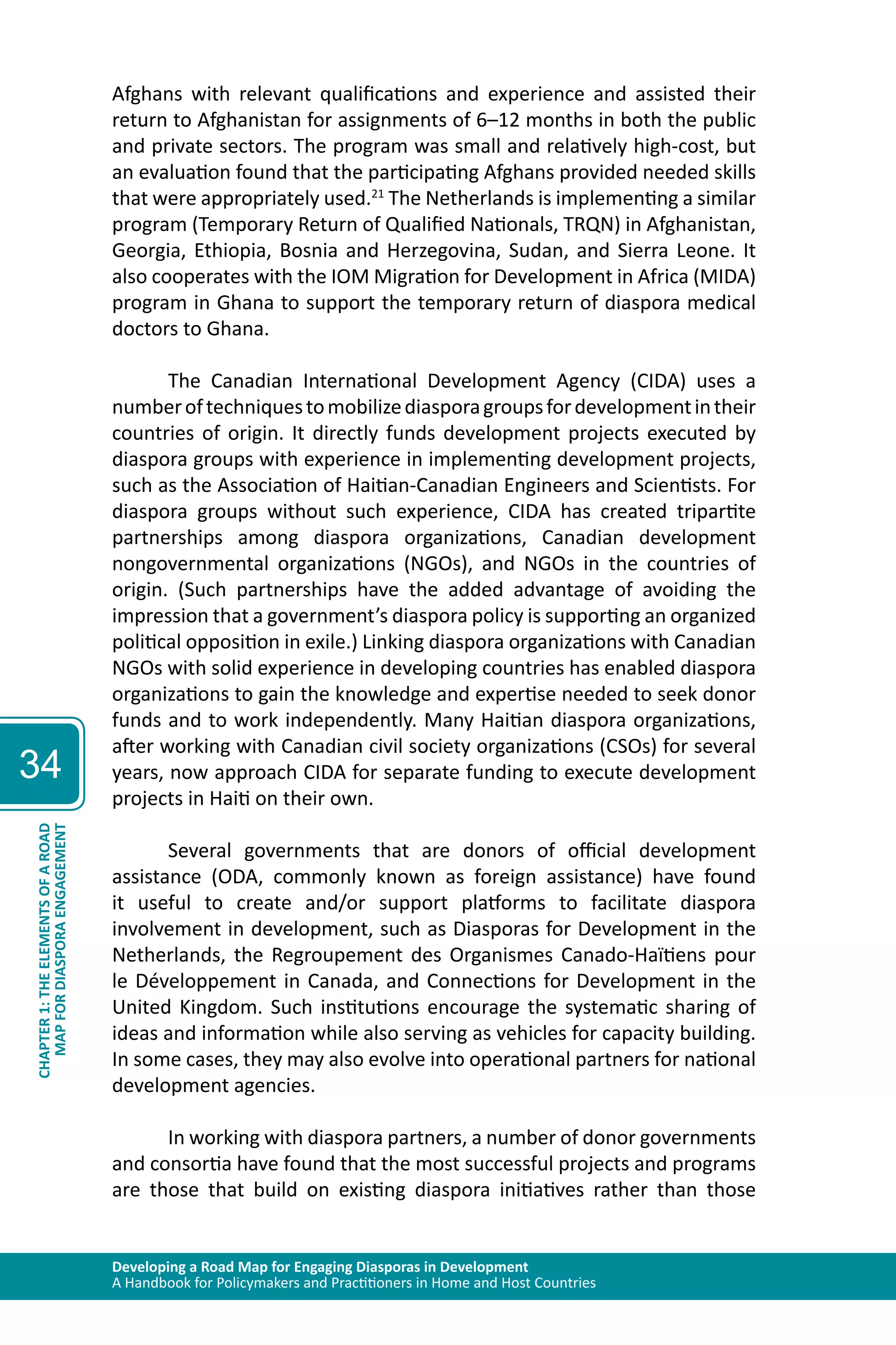 Developing a Road Map for Engaging Diasporas in Development 
A Handbook for Policymakers and Practitioners in Home and Host Countries 
34 
MAP FOR DIASPORA ENGAGEMENT 
CHAPTER 1: THE ELEMENTS OF A ROAD 
Afghans with relevant qualifications and experience and assisted their 
return to Afghanistan for assignments of 6–12 months in both the public 
and private sectors. The program was small and relatively high-cost, but 
an evaluation found that the participating Afghans provided needed skills 
that were appropriately used.21 The Netherlands is implementing a similar 
program (Temporary Return of Qualified Nationals, TRQN) in Afghanistan, 
Georgia, Ethiopia, Bosnia and Herzegovina, Sudan, and Sierra Leone. It 
also cooperates with the IOM Migration for Development in Africa (MIDA) 
program in Ghana to support the temporary return of diaspora medical 
doctors to Ghana. 
The Canadian International Development Agency (CIDA) uses a 
number of techniques to mobilize diaspora groups for development in their 
countries of origin. It directly funds development projects executed by 
diaspora groups with experience in implementing development projects, 
such as the Association of Haitian-Canadian Engineers and Scientists. For 
diaspora groups without such experience, CIDA has created tripartite 
partnerships among diaspora organizations, Canadian development 
nongovernmental organizations (NGOs), and NGOs in the countries of 
origin. (Such partnerships have the added advantage of avoiding the 
impression that a government’s diaspora policy is supporting an organized 
political opposition in exile.) Linking diaspora organizations with Canadian 
NGOs with solid experience in developing countries has enabled diaspora 
organizations to gain the knowledge and expertise needed to seek donor 
funds and to work independently. Many Haitian diaspora organizations, 
after working with Canadian civil society organizations (CSOs) for several 
years, now approach CIDA for separate funding to execute development 
projects in Haiti on their own. 
Several governments that are donors of official development 
assistance (ODA, commonly known as foreign assistance) have found 
it useful to create and/or support platforms to facilitate diaspora 
involvement in development, such as Diasporas for Development in the 
Netherlands, the Regroupement des Organismes Canado-Haїtiens pour 
le Développement in Canada, and Connections for Development in the 
United Kingdom. Such institutions encourage the systematic sharing of 
ideas and information while also serving as vehicles for capacity building. 
In some cases, they may also evolve into operational partners for national 
development agencies. 
In working with diaspora partners, a number of donor governments 
and consortia have found that the most successful projects and programs 
are those that build on existing diaspora initiatives rather than those 
 