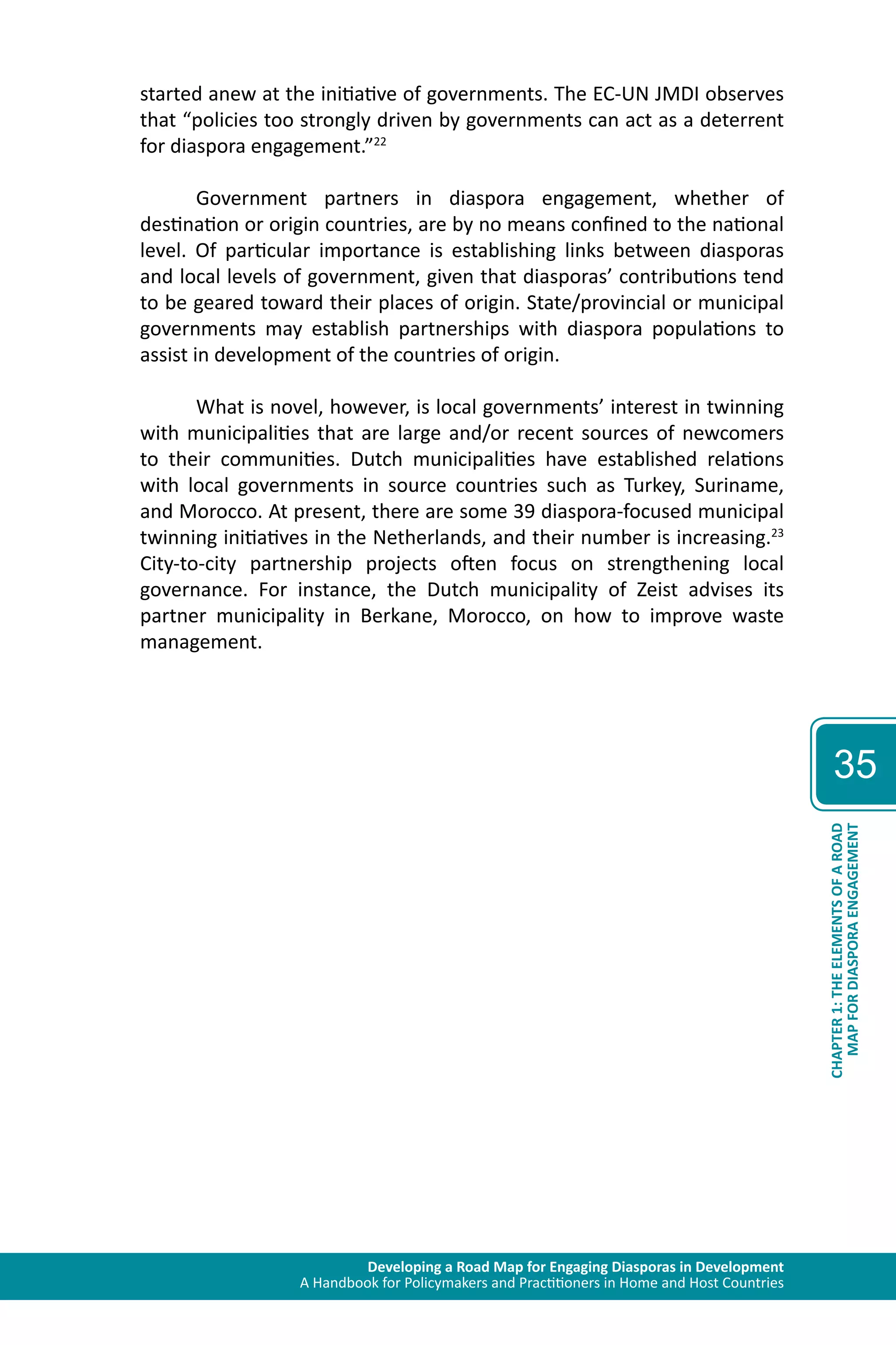 Developing a Road Map for Engaging Diasporas in Development 
A Handbook for Policymakers and Practitioners in Home and Host Countries 
35 
MAP FOR DIASPORA ENGAGEMENT 
CHAPTER 1: THE ELEMENTS OF A ROAD 
started anew at the initiative of governments. The EC-UN JMDI observes 
that “policies too strongly driven by governments can act as a deterrent 
for diaspora engagement.”22 
Government partners in diaspora engagement, whether of 
destination or origin countries, are by no means confined to the national 
level. Of particular importance is establishing links between diasporas 
and local levels of government, given that diasporas’ contributions tend 
to be geared toward their places of origin. State/provincial or municipal 
governments may establish partnerships with diaspora populations to 
assist in development of the countries of origin. 
What is novel, however, is local governments’ interest in twinning 
with municipalities that are large and/or recent sources of newcomers 
to their communities. Dutch municipalities have established relations 
with local governments in source countries such as Turkey, Suriname, 
and Morocco. At present, there are some 39 diaspora-focused municipal 
twinning initiatives in the Netherlands, and their number is increasing.23 
City-to-city partnership projects often focus on strengthening local 
governance. For instance, the Dutch municipality of Zeist advises its 
partner municipality in Berkane, Morocco, on how to improve waste 
management. 
 