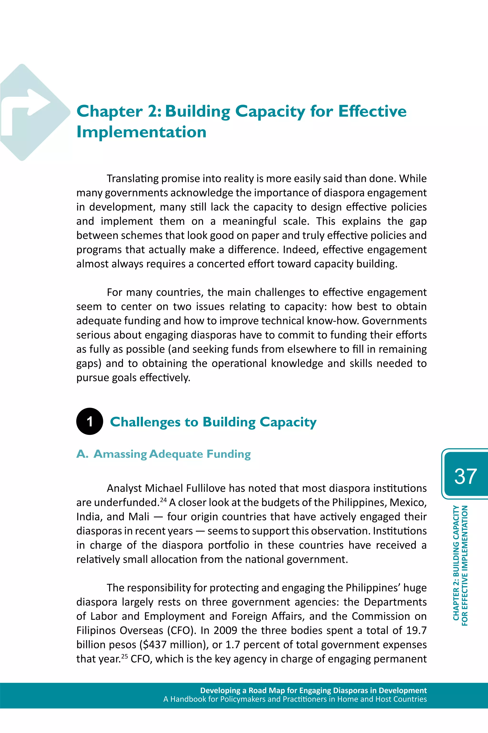 Developing a Road Map for Engaging Diasporas in Development 
A Handbook for Policymakers and Practitioners in Home and Host Countries 
37 
CHAPTER 2: BUILDING CAPACITY 
FOR EFFECTIVE IMPLEMENTATION 
Chapter 2: Building Capacity for Effective 
Implementation 
Translating promise into reality is more easily said than done. While 
many governments acknowledge the importance of diaspora engagement 
in development, many still lack the capacity to design effective policies 
and implement them on a meaningful scale. This explains the gap 
between schemes that look good on paper and truly effective policies and 
programs that actually make a difference. Indeed, effective engagement 
almost always requires a concerted effort toward capacity building. 
For many countries, the main challenges to effective engagement 
seem to center on two issues relating to capacity: how best to obtain 
adequate funding and how to improve technical know-how. Governments 
serious about engaging diasporas have to commit to funding their efforts 
as fully as possible (and seeking funds from elsewhere to fill in remaining 
gaps) and to obtaining the operational knowledge and skills needed to 
pursue goals effectively. 
1 Challenges to Building Capacity 
A. Amassing Adequate Funding 
Analyst Michael Fullilove has noted that most diaspora institutions 
are underfunded.24 A closer look at the budgets of the Philippines, Mexico, 
India, and Mali — four origin countries that have actively engaged their 
diasporas in recent years — seems to support this observation. Institutions 
in charge of the diaspora portfolio in these countries have received a 
relatively small allocation from the national government. 
The responsibility for protecting and engaging the Philippines’ huge 
diaspora largely rests on three government agencies: the Departments 
of Labor and Employment and Foreign Affairs, and the Commission on 
Filipinos Overseas (CFO). In 2009 the three bodies spent a total of 19.7 
billion pesos ($437 million), or 1.7 percent of total government expenses 
that year.25 CFO, which is the key agency in charge of engaging permanent 
 