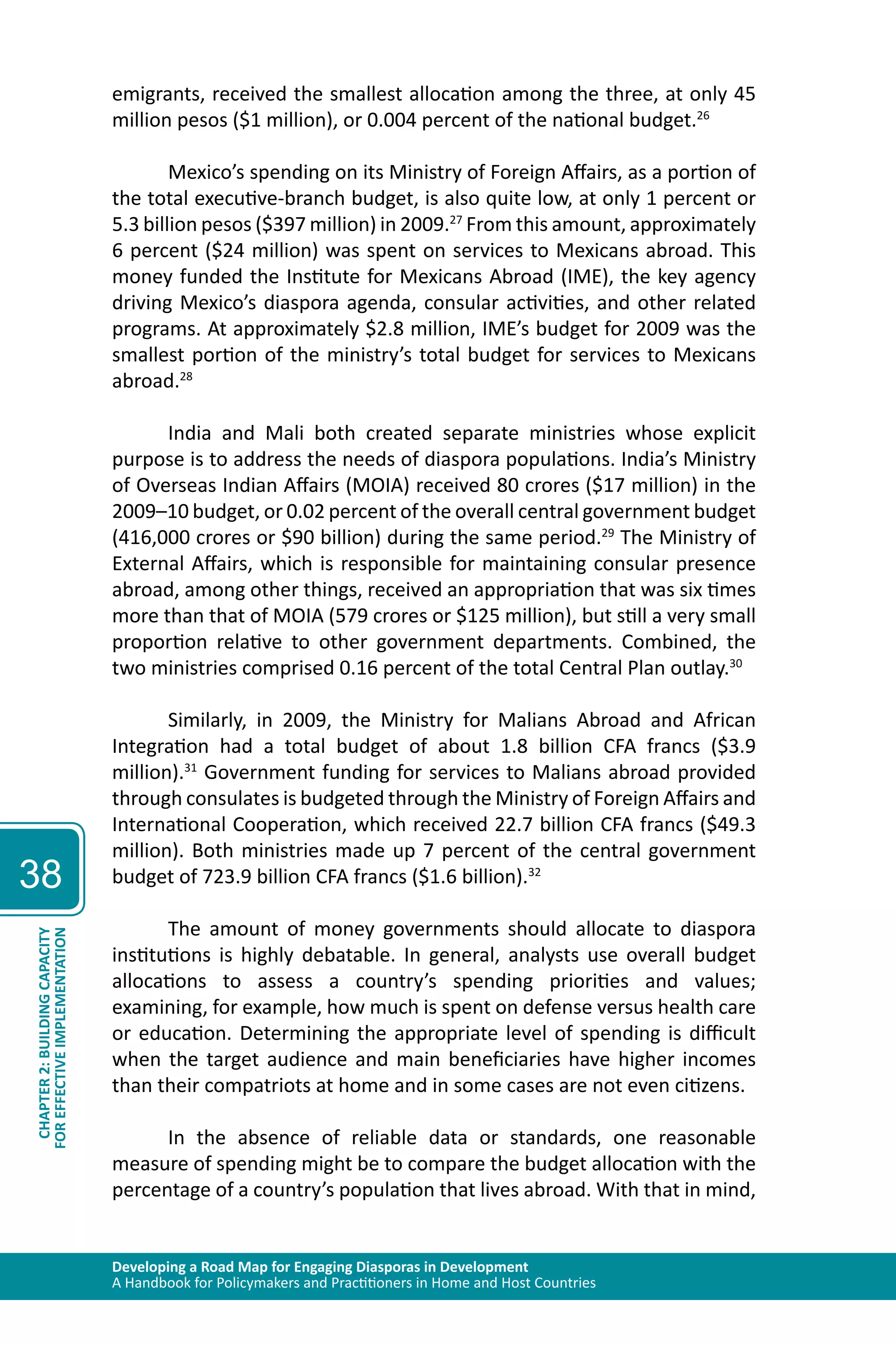 Developing a Road Map for Engaging Diasporas in Development 
A Handbook for Policymakers and Practitioners in Home and Host Countries 
38 
CHAPTER 2: BUILDING CAPACITY 
FOR EFFECTIVE IMPLEMENTATION 
emigrants, received the smallest allocation among the three, at only 45 
million pesos ($1 million), or 0.004 percent of the national budget.26 
Mexico’s spending on its Ministry of Foreign Affairs, as a portion of 
the total executive-branch budget, is also quite low, at only 1 percent or 
5.3 billion pesos ($397 million) in 2009.27 From this amount, approximately 
6 percent ($24 million) was spent on services to Mexicans abroad. This 
money funded the Institute for Mexicans Abroad (IME), the key agency 
driving Mexico’s diaspora agenda, consular activities, and other related 
programs. At approximately $2.8 million, IME’s budget for 2009 was the 
smallest portion of the ministry’s total budget for services to Mexicans 
abroad.28 
India and Mali both created separate ministries whose explicit 
purpose is to address the needs of diaspora populations. India’s Ministry 
of Overseas Indian Affairs (MOIA) received 80 crores ($17 million) in the 
2009–10 budget, or 0.02 percent of the overall central government budget 
(416,000 crores or $90 billion) during the same period.29 The Ministry of 
External Affairs, which is responsible for maintaining consular presence 
abroad, among other things, received an appropriation that was six times 
more than that of MOIA (579 crores or $125 million), but still a very small 
proportion relative to other government departments. Combined, the 
two ministries comprised 0.16 percent of the total Central Plan outlay.30 
Similarly, in 2009, the Ministry for Malians Abroad and African 
Integration had a total budget of about 1.8 billion CFA francs ($3.9 
million).31 Government funding for services to Malians abroad provided 
through consulates is budgeted through the Ministry of Foreign Affairs and 
International Cooperation, which received 22.7 billion CFA francs ($49.3 
million). Both ministries made up 7 percent of the central government 
budget of 723.9 billion CFA francs ($1.6 billion).32 
The amount of money governments should allocate to diaspora 
institutions is highly debatable. In general, analysts use overall budget 
allocations to assess a country’s spending priorities and values; 
examining, for example, how much is spent on defense versus health care 
or education. Determining the appropriate level of spending is difficult 
when the target audience and main beneficiaries have higher incomes 
than their compatriots at home and in some cases are not even citizens. 
In the absence of reliable data or standards, one reasonable 
measure of spending might be to compare the budget allocation with the 
percentage of a country’s population that lives abroad. With that in mind, 
 