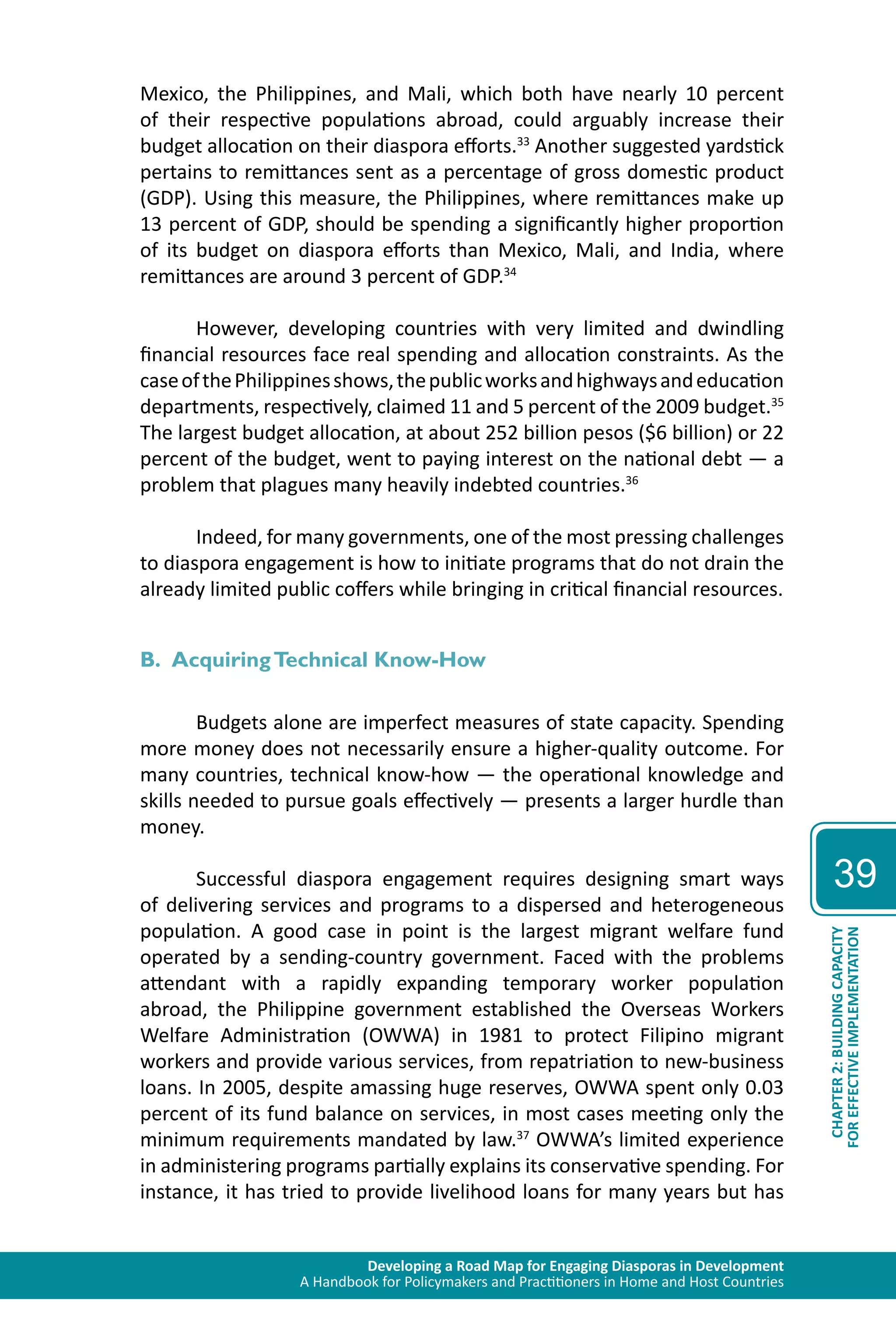 Developing a Road Map for Engaging Diasporas in Development 
A Handbook for Policymakers and Practitioners in Home and Host Countries 
39 
CHAPTER 2: BUILDING CAPACITY 
FOR EFFECTIVE IMPLEMENTATION 
Mexico, the Philippines, and Mali, which both have nearly 10 percent 
of their respective populations abroad, could arguably increase their 
budget allocation on their diaspora efforts.33 Another suggested yardstick 
pertains to remittances sent as a percentage of gross domestic product 
(GDP). Using this measure, the Philippines, where remittances make up 
13 percent of GDP, should be spending a significantly higher proportion 
of its budget on diaspora efforts than Mexico, Mali, and India, where 
remittances are around 3 percent of GDP.34 
However, developing countries with very limited and dwindling 
financial resources face real spending and allocation constraints. As the 
case of the Philippines shows, the public works and highways and education 
departments, respectively, claimed 11 and 5 percent of the 2009 budget.35 
The largest budget allocation, at about 252 billion pesos ($6 billion) or 22 
percent of the budget, went to paying interest on the national debt — a 
problem that plagues many heavily indebted countries.36 
Indeed, for many governments, one of the most pressing challenges 
to diaspora engagement is how to initiate programs that do not drain the 
already limited public coffers while bringing in critical financial resources. 
B. Acquiring Technical Know-How 
Budgets alone are imperfect measures of state capacity. Spending 
more money does not necessarily ensure a higher-quality outcome. For 
many countries, technical know-how — the operational knowledge and 
skills needed to pursue goals effectively — presents a larger hurdle than 
money. 
Successful diaspora engagement requires designing smart ways 
of delivering services and programs to a dispersed and heterogeneous 
population. A good case in point is the largest migrant welfare fund 
operated by a sending-country government. Faced with the problems 
attendant with a rapidly expanding temporary worker population 
abroad, the Philippine government established the Overseas Workers 
Welfare Administration (OWWA) in 1981 to protect Filipino migrant 
workers and provide various services, from repatriation to new-business 
loans. In 2005, despite amassing huge reserves, OWWA spent only 0.03 
percent of its fund balance on services, in most cases meeting only the 
minimum requirements mandated by law.37 OWWA’s limited experience 
in administering programs partially explains its conservative spending. For 
instance, it has tried to provide livelihood loans for many years but has 
 