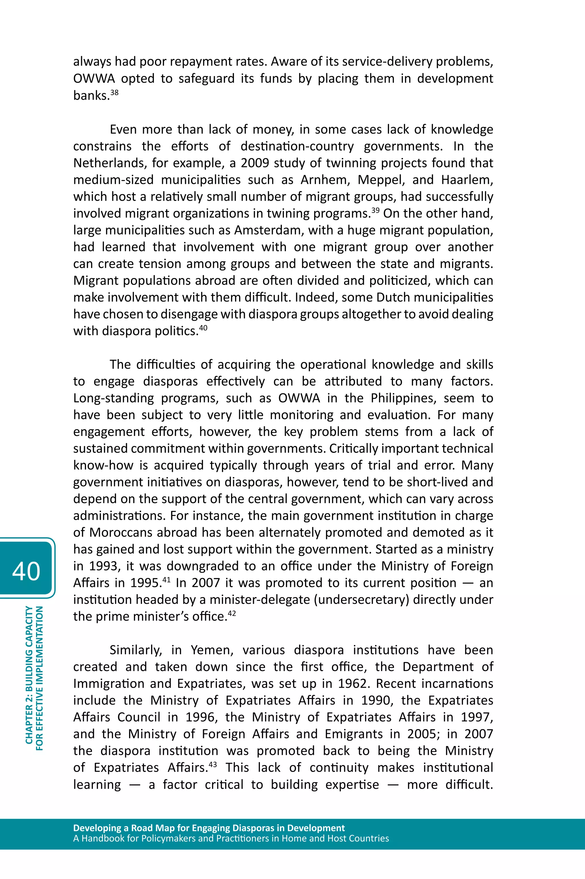 Developing a Road Map for Engaging Diasporas in Development 
A Handbook for Policymakers and Practitioners in Home and Host Countries 
40 
CHAPTER 2: BUILDING CAPACITY 
FOR EFFECTIVE IMPLEMENTATION 
always had poor repayment rates. Aware of its service-delivery problems, 
OWWA opted to safeguard its funds by placing them in development 
banks.38 
Even more than lack of money, in some cases lack of knowledge 
constrains the efforts of destination-country governments. In the 
Netherlands, for example, a 2009 study of twinning projects found that 
medium-sized municipalities such as Arnhem, Meppel, and Haarlem, 
which host a relatively small number of migrant groups, had successfully 
involved migrant organizations in twining programs.39 On the other hand, 
large municipalities such as Amsterdam, with a huge migrant population, 
had learned that involvement with one migrant group over another 
can create tension among groups and between the state and migrants. 
Migrant populations abroad are often divided and politicized, which can 
make involvement with them difficult. Indeed, some Dutch municipalities 
have chosen to disengage with diaspora groups altogether to avoid dealing 
with diaspora politics.40 
The difficulties of acquiring the operational knowledge and skills 
to engage diasporas effectively can be attributed to many factors. 
Long-standing programs, such as OWWA in the Philippines, seem to 
have been subject to very little monitoring and evaluation. For many 
engagement efforts, however, the key problem stems from a lack of 
sustained commitment within governments. Critically important technical 
know-how is acquired typically through years of trial and error. Many 
government initiatives on diasporas, however, tend to be short-lived and 
depend on the support of the central government, which can vary across 
administrations. For instance, the main government institution in charge 
of Moroccans abroad has been alternately promoted and demoted as it 
has gained and lost support within the government. Started as a ministry 
in 1993, it was downgraded to an office under the Ministry of Foreign 
Affairs in 1995.41 In 2007 it was promoted to its current position — an 
institution headed by a minister-delegate (undersecretary) directly under 
the prime minister’s office.42 
Similarly, in Yemen, various diaspora institutions have been 
created and taken down since the first office, the Department of 
Immigration and Expatriates, was set up in 1962. Recent incarnations 
include the Ministry of Expatriates Affairs in 1990, the Expatriates 
Affairs Council in 1996, the Ministry of Expatriates Affairs in 1997, 
and the Ministry of Foreign Affairs and Emigrants in 2005; in 2007 
the diaspora institution was promoted back to being the Ministry 
of Expatriates Affairs.43 This lack of continuity makes institutional 
learning — a factor critical to building expertise — more difficult. 
 