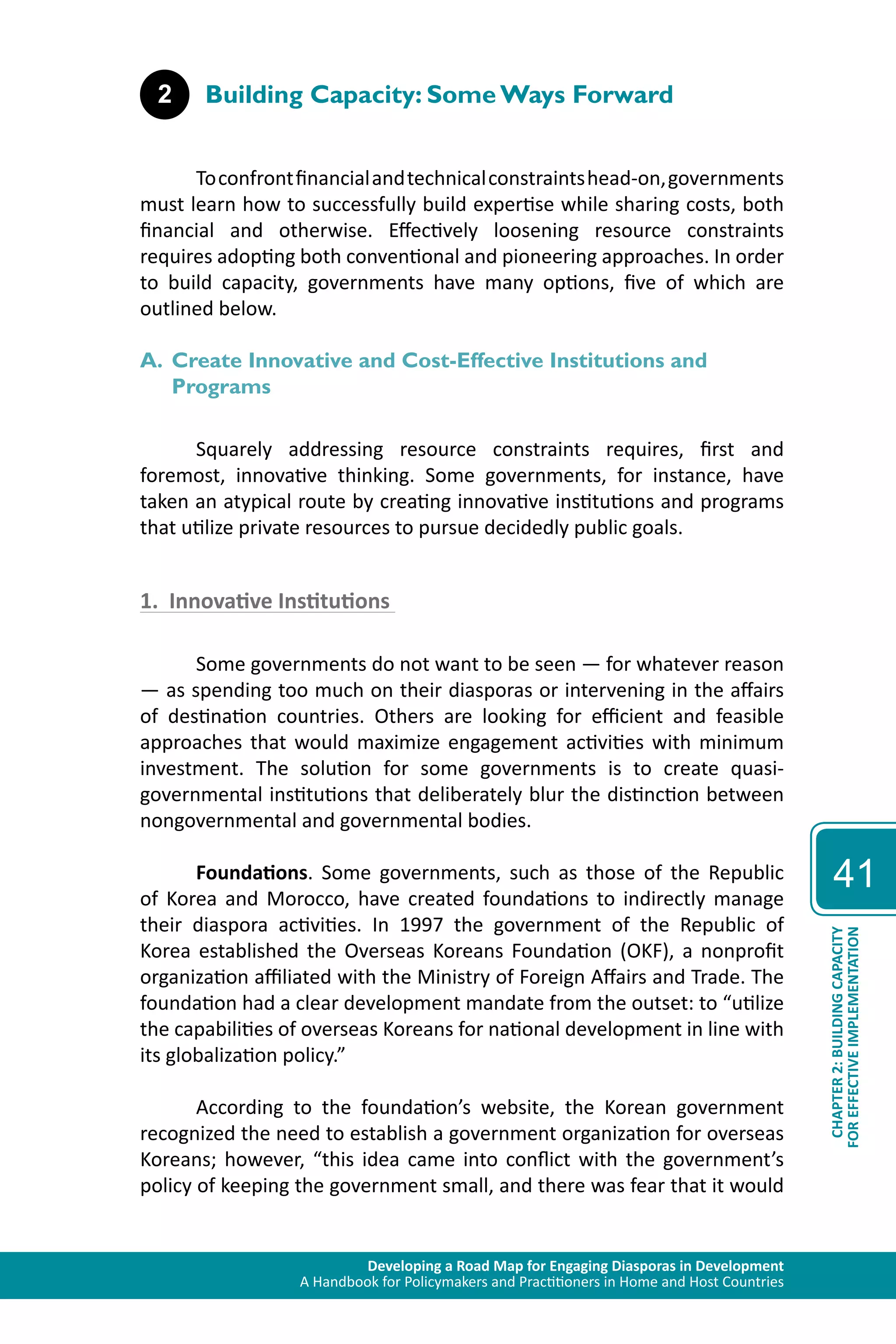 Developing a Road Map for Engaging Diasporas in Development 
A Handbook for Policymakers and Practitioners in Home and Host Countries 
41 
CHAPTER 2: BUILDING CAPACITY 
FOR EFFECTIVE IMPLEMENTATION 
2 Building Capacity: Some Ways Forward 
To confront financial and technical constraints head-on, governments 
must learn how to successfully build expertise while sharing costs, both 
financial and otherwise. Effectively loosening resource constraints 
requires adopting both conventional and pioneering approaches. In order 
to build capacity, governments have many options, five of which are 
outlined below. 
A. Create Innovative and Cost-Effective Institutions and 
Programs 
Squarely addressing resource constraints requires, first and 
foremost, innovative thinking. Some governments, for instance, have 
taken an atypical route by creating innovative institutions and programs 
that utilize private resources to pursue decidedly public goals. 
1. Innovative Institutions 
Some governments do not want to be seen — for whatever reason 
— as spending too much on their diasporas or intervening in the affairs 
of destination countries. Others are looking for efficient and feasible 
approaches that would maximize engagement activities with minimum 
investment. The solution for some governments is to create quasi-governmental 
institutions that deliberately blur the distinction between 
nongovernmental and governmental bodies. 
Foundations. Some governments, such as those of the Republic 
of Korea and Morocco, have created foundations to indirectly manage 
their diaspora activities. In 1997 the government of the Republic of 
Korea established the Overseas Koreans Foundation (OKF), a nonprofit 
organization affiliated with the Ministry of Foreign Affairs and Trade. The 
foundation had a clear development mandate from the outset: to “utilize 
the capabilities of overseas Koreans for national development in line with 
its globalization policy.” 
According to the foundation’s website, the Korean government 
recognized the need to establish a government organization for overseas 
Koreans; however, “this idea came into conflict with the government’s 
policy of keeping the government small, and there was fear that it would 
 