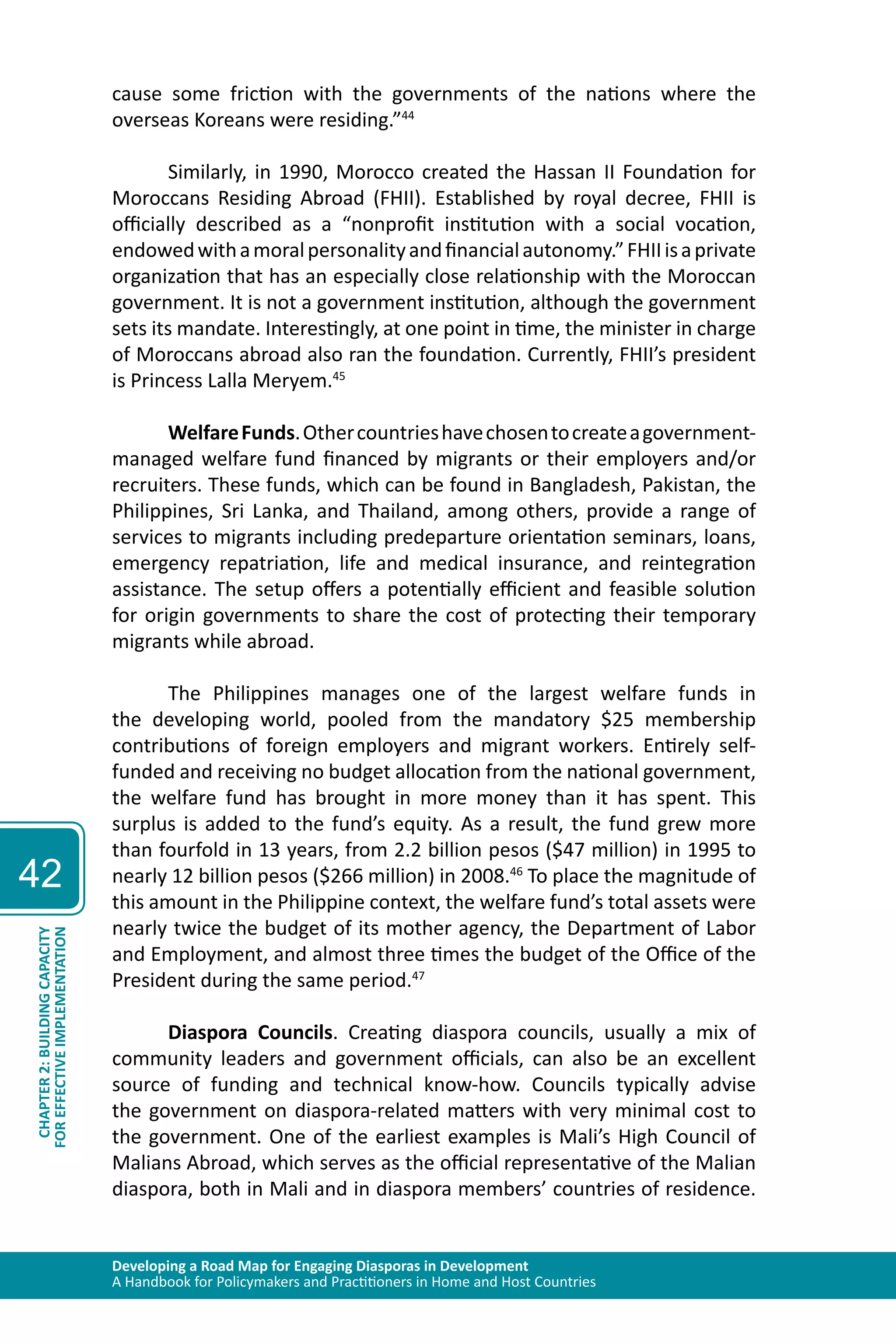 Developing a Road Map for Engaging Diasporas in Development 
A Handbook for Policymakers and Practitioners in Home and Host Countries 
42 
CHAPTER 2: BUILDING CAPACITY 
FOR EFFECTIVE IMPLEMENTATION 
cause some friction with the governments of the nations where the 
overseas Koreans were residing.”44 
Similarly, in 1990, Morocco created the Hassan II Foundation for 
Moroccans Residing Abroad (FHII). Established by royal decree, FHII is 
officially described as a “nonprofit institution with a social vocation, 
endowed with a moral personality and financial autonomy.” FHII is a private 
organization that has an especially close relationship with the Moroccan 
government. It is not a government institution, although the government 
sets its mandate. Interestingly, at one point in time, the minister in charge 
of Moroccans abroad also ran the foundation. Currently, FHII’s president 
is Princess Lalla Meryem.45 
Welfare Funds. Other countries have chosen to create a government-managed 
welfare fund financed by migrants or their employers and/or 
recruiters. These funds, which can be found in Bangladesh, Pakistan, the 
Philippines, Sri Lanka, and Thailand, among others, provide a range of 
services to migrants including predeparture orientation seminars, loans, 
emergency repatriation, life and medical insurance, and reintegration 
assistance. The setup offers a potentially efficient and feasible solution 
for origin governments to share the cost of protecting their temporary 
migrants while abroad. 
The Philippines manages one of the largest welfare funds in 
the developing world, pooled from the mandatory $25 membership 
contributions of foreign employers and migrant workers. Entirely self-funded 
and receiving no budget allocation from the national government, 
the welfare fund has brought in more money than it has spent. This 
surplus is added to the fund’s equity. As a result, the fund grew more 
than fourfold in 13 years, from 2.2 billion pesos ($47 million) in 1995 to 
nearly 12 billion pesos ($266 million) in 2008.46 To place the magnitude of 
this amount in the Philippine context, the welfare fund’s total assets were 
nearly twice the budget of its mother agency, the Department of Labor 
and Employment, and almost three times the budget of the Office of the 
President during the same period.47 
Diaspora Councils. Creating diaspora councils, usually a mix of 
community leaders and government officials, can also be an excellent 
source of funding and technical know-how. Councils typically advise 
the government on diaspora-related matters with very minimal cost to 
the government. One of the earliest examples is Mali’s High Council of 
Malians Abroad, which serves as the official representative of the Malian 
diaspora, both in Mali and in diaspora members’ countries of residence. 
 