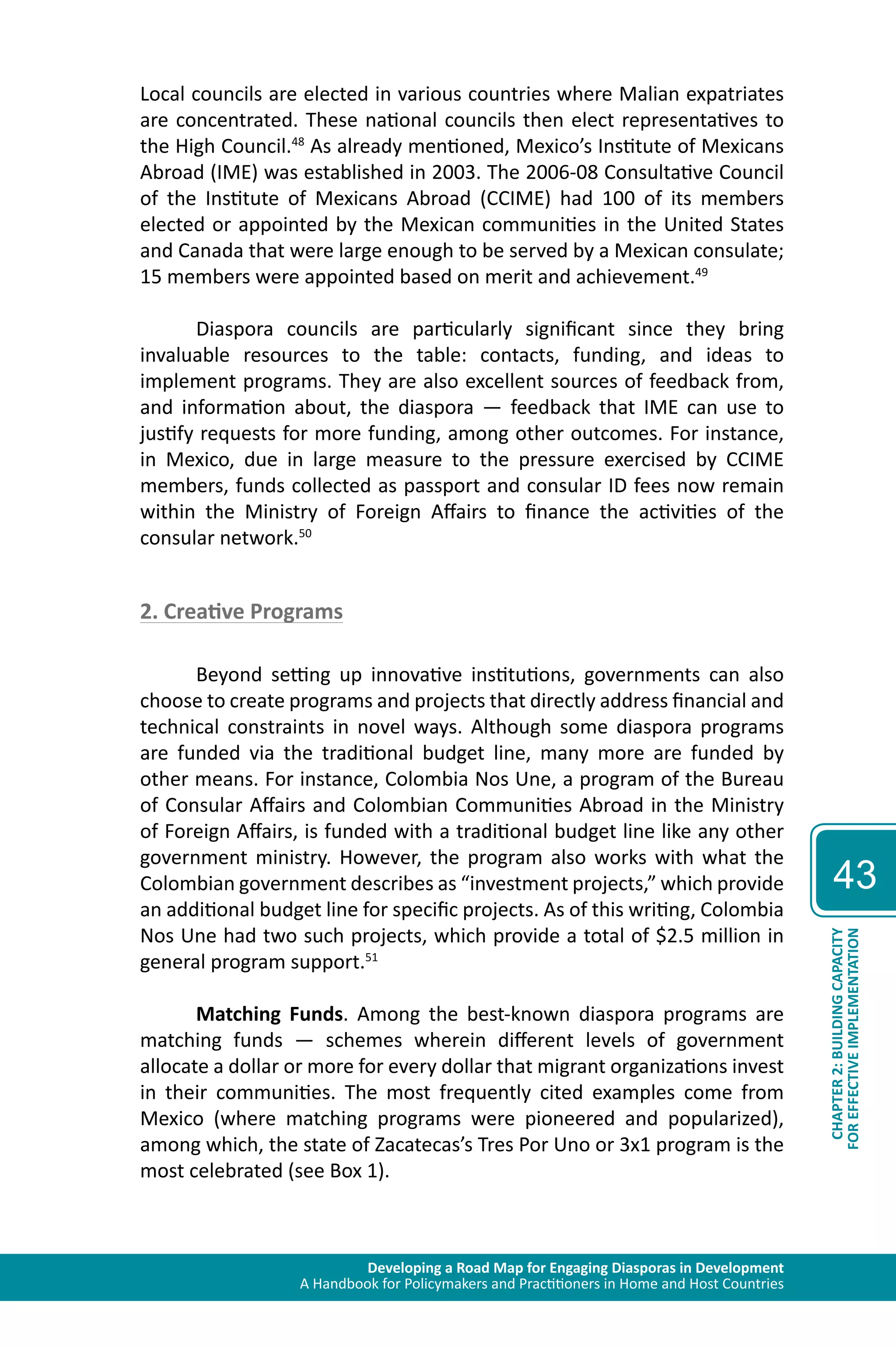 Developing a Road Map for Engaging Diasporas in Development 
A Handbook for Policymakers and Practitioners in Home and Host Countries 
43 
CHAPTER 2: BUILDING CAPACITY 
FOR EFFECTIVE IMPLEMENTATION 
Local councils are elected in various countries where Malian expatriates 
are concentrated. These national councils then elect representatives to 
the High Council.48 As already mentioned, Mexico’s Institute of Mexicans 
Abroad (IME) was established in 2003. The 2006-08 Consultative Council 
of the Institute of Mexicans Abroad (CCIME) had 100 of its members 
elected or appointed by the Mexican communities in the United States 
and Canada that were large enough to be served by a Mexican consulate; 
15 members were appointed based on merit and achievement.49 
Diaspora councils are particularly significant since they bring 
invaluable resources to the table: contacts, funding, and ideas to 
implement programs. They are also excellent sources of feedback from, 
and information about, the diaspora — feedback that IME can use to 
justify requests for more funding, among other outcomes. For instance, 
in Mexico, due in large measure to the pressure exercised by CCIME 
members, funds collected as passport and consular ID fees now remain 
within the Ministry of Foreign Affairs to finance the activities of the 
consular network.50 
2. Creative Programs 
Beyond setting up innovative institutions, governments can also 
choose to create programs and projects that directly address financial and 
technical constraints in novel ways. Although some diaspora programs 
are funded via the traditional budget line, many more are funded by 
other means. For instance, Colombia Nos Une, a program of the Bureau 
of Consular Affairs and Colombian Communities Abroad in the Ministry 
of Foreign Affairs, is funded with a traditional budget line like any other 
government ministry. However, the program also works with what the 
Colombian government describes as “investment projects,” which provide 
an additional budget line for specific projects. As of this writing, Colombia 
Nos Une had two such projects, which provide a total of $2.5 million in 
general program support.51 
Matching Funds. Among the best-known diaspora programs are 
matching funds — schemes wherein different levels of government 
allocate a dollar or more for every dollar that migrant organizations invest 
in their communities. The most frequently cited examples come from 
Mexico (where matching programs were pioneered and popularized), 
among which, the state of Zacatecas’s Tres Por Uno or 3x1 program is the 
most celebrated (see Box 1). 
 