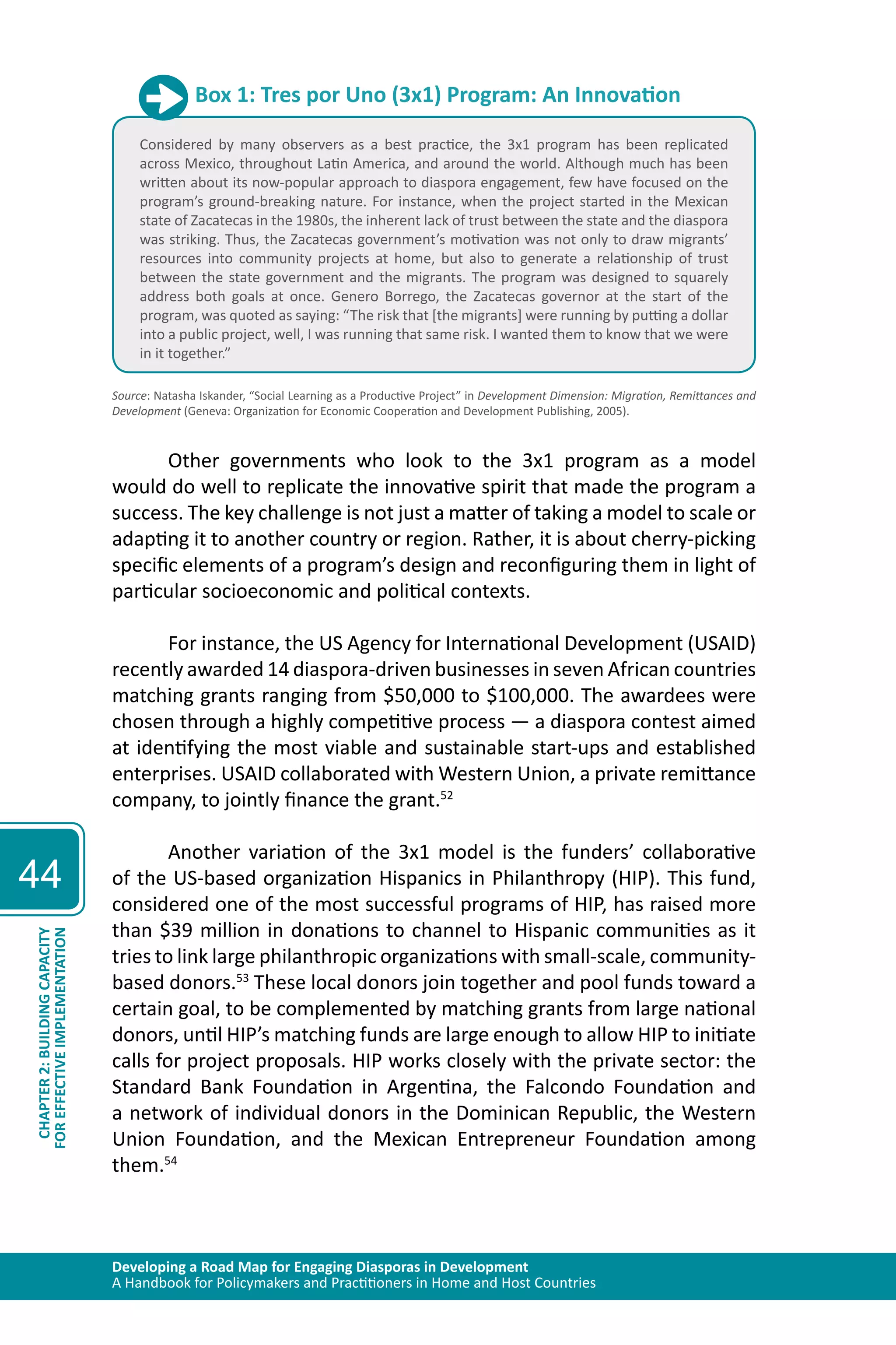 Developing a Road Map for Engaging Diasporas in Development 
A Handbook for Policymakers and Practitioners in Home and Host Countries 
44 
CHAPTER 2: BUILDING CAPACITY 
FOR EFFECTIVE IMPLEMENTATION 
Box 1: Tres por Uno (3x1) Program: An Innovation 
Considered by many observers as a best practice, the 3x1 program has been replicated 
across Mexico, throughout Latin America, and around the world. Although much has been 
written about its now-popular approach to diaspora engagement, few have focused on the 
program’s ground-breaking nature. For instance, when the project started in the Mexican 
state of Zacatecas in the 1980s, the inherent lack of trust between the state and the diaspora 
was striking. Thus, the Zacatecas government’s motivation was not only to draw migrants’ 
resources into community projects at home, but also to generate a relationship of trust 
between the state government and the migrants. The program was designed to squarely 
address both goals at once. Genero Borrego, the Zacatecas governor at the start of the 
program, was quoted as saying: “The risk that [the migrants] were running by putting a dollar 
into a public project, well, I was running that same risk. I wanted them to know that we were 
in it together.” 
Source: Natasha Iskander, “Social Learning as a Productive Project” in Development Dimension: Migration, Remittances and 
Development (Geneva: Organization for Economic Cooperation and Development Publishing, 2005). 
Other governments who look to the 3x1 program as a model 
would do well to replicate the innovative spirit that made the program a 
success. The key challenge is not just a matter of taking a model to scale or 
adapting it to another country or region. Rather, it is about cherry-picking 
specific elements of a program’s design and reconfiguring them in light of 
particular socioeconomic and political contexts. 
For instance, the US Agency for International Development (USAID) 
recently awarded 14 diaspora-driven businesses in seven African countries 
matching grants ranging from $50,000 to $100,000. The awardees were 
chosen through a highly competitive process — a diaspora contest aimed 
at identifying the most viable and sustainable start-ups and established 
enterprises. USAID collaborated with Western Union, a private remittance 
company, to jointly finance the grant.52 
Another variation of the 3x1 model is the funders’ collaborative 
of the US-based organization Hispanics in Philanthropy (HIP). This fund, 
considered one of the most successful programs of HIP, has raised more 
than $39 million in donations to channel to Hispanic communities as it 
tries to link large philanthropic organizations with small-scale, community-based 
donors.53 These local donors join together and pool funds toward a 
certain goal, to be complemented by matching grants from large national 
donors, until HIP’s matching funds are large enough to allow HIP to initiate 
calls for project proposals. HIP works closely with the private sector: the 
Standard Bank Foundation in Argentina, the Falcondo Foundation and 
a network of individual donors in the Dominican Republic, the Western 
Union Foundation, and the Mexican Entrepreneur Foundation among 
them.54 
 