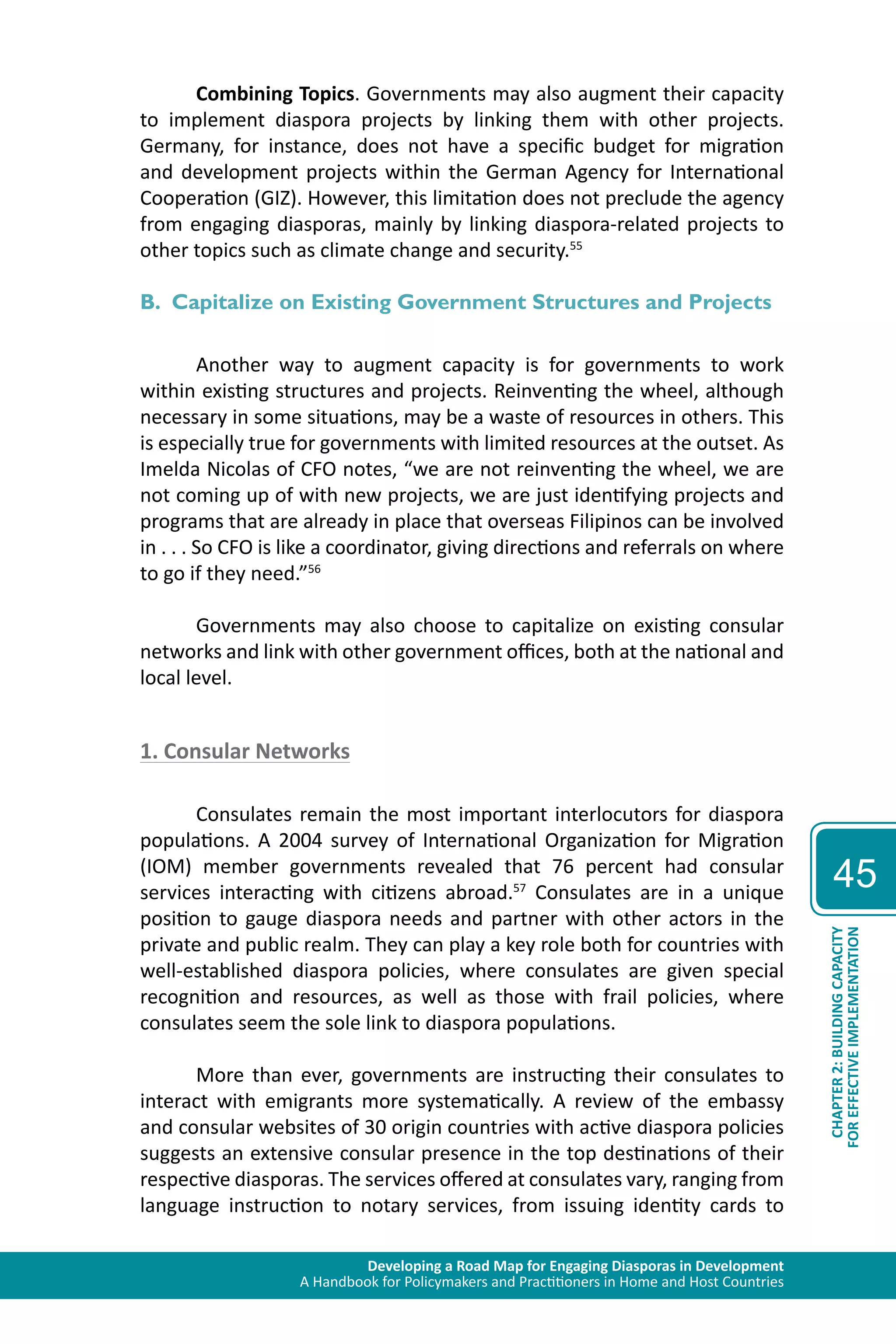 Developing a Road Map for Engaging Diasporas in Development 
A Handbook for Policymakers and Practitioners in Home and Host Countries 
45 
CHAPTER 2: BUILDING CAPACITY 
FOR EFFECTIVE IMPLEMENTATION 
Combining Topics. Governments may also augment their capacity 
to implement diaspora projects by linking them with other projects. 
Germany, for instance, does not have a specific budget for migration 
and development projects within the German Agency for International 
Cooperation (GIZ). However, this limitation does not preclude the agency 
from engaging diasporas, mainly by linking diaspora-related projects to 
other topics such as climate change and security.55 
B. Capitalize on Existing Government Structures and Projects 
Another way to augment capacity is for governments to work 
within existing structures and projects. Reinventing the wheel, although 
necessary in some situations, may be a waste of resources in others. This 
is especially true for governments with limited resources at the outset. As 
Imelda Nicolas of CFO notes, “we are not reinventing the wheel, we are 
not coming up of with new projects, we are just identifying projects and 
programs that are already in place that overseas Filipinos can be involved 
in . . . So CFO is like a coordinator, giving directions and referrals on where 
to go if they need.”56 
Governments may also choose to capitalize on existing consular 
networks and link with other government offices, both at the national and 
local level. 
1. Consular Networks 
Consulates remain the most important interlocutors for diaspora 
populations. A 2004 survey of International Organization for Migration 
(IOM) member governments revealed that 76 percent had consular 
services interacting with citizens abroad.57 Consulates are in a unique 
position to gauge diaspora needs and partner with other actors in the 
private and public realm. They can play a key role both for countries with 
well-established diaspora policies, where consulates are given special 
recognition and resources, as well as those with frail policies, where 
consulates seem the sole link to diaspora populations. 
More than ever, governments are instructing their consulates to 
interact with emigrants more systematically. A review of the embassy 
and consular websites of 30 origin countries with active diaspora policies 
suggests an extensive consular presence in the top destinations of their 
respective diasporas. The services offered at consulates vary, ranging from 
language instruction to notary services, from issuing identity cards to 
 