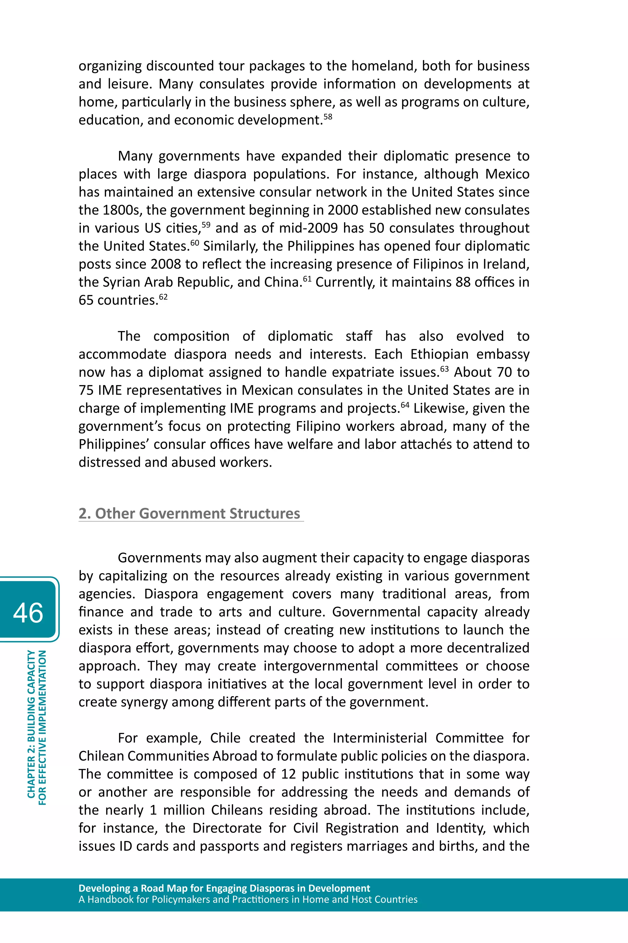 Developing a Road Map for Engaging Diasporas in Development 
A Handbook for Policymakers and Practitioners in Home and Host Countries 
46 
CHAPTER 2: BUILDING CAPACITY 
FOR EFFECTIVE IMPLEMENTATION 
organizing discounted tour packages to the homeland, both for business 
and leisure. Many consulates provide information on developments at 
home, particularly in the business sphere, as well as programs on culture, 
education, and economic development.58 
Many governments have expanded their diplomatic presence to 
places with large diaspora populations. For instance, although Mexico 
has maintained an extensive consular network in the United States since 
the 1800s, the government beginning in 2000 established new consulates 
in various US cities,59 and as of mid-2009 has 50 consulates throughout 
the United States.60 Similarly, the Philippines has opened four diplomatic 
posts since 2008 to reflect the increasing presence of Filipinos in Ireland, 
the Syrian Arab Republic, and China.61 Currently, it maintains 88 offices in 
65 countries.62 
The composition of diplomatic staff has also evolved to 
accommodate diaspora needs and interests. Each Ethiopian embassy 
now has a diplomat assigned to handle expatriate issues.63 About 70 to 
75 IME representatives in Mexican consulates in the United States are in 
charge of implementing IME programs and projects.64 Likewise, given the 
government’s focus on protecting Filipino workers abroad, many of the 
Philippines’ consular offices have welfare and labor attachés to attend to 
distressed and abused workers. 
2. Other Government Structures 
Governments may also augment their capacity to engage diasporas 
by capitalizing on the resources already existing in various government 
agencies. Diaspora engagement covers many traditional areas, from 
finance and trade to arts and culture. Governmental capacity already 
exists in these areas; instead of creating new institutions to launch the 
diaspora effort, governments may choose to adopt a more decentralized 
approach. They may create intergovernmental committees or choose 
to support diaspora initiatives at the local government level in order to 
create synergy among different parts of the government. 
For example, Chile created the Interministerial Committee for 
Chilean Communities Abroad to formulate public policies on the diaspora. 
The committee is composed of 12 public institutions that in some way 
or another are responsible for addressing the needs and demands of 
the nearly 1 million Chileans residing abroad. The institutions include, 
for instance, the Directorate for Civil Registration and Identity, which 
issues ID cards and passports and registers marriages and births, and the 
 