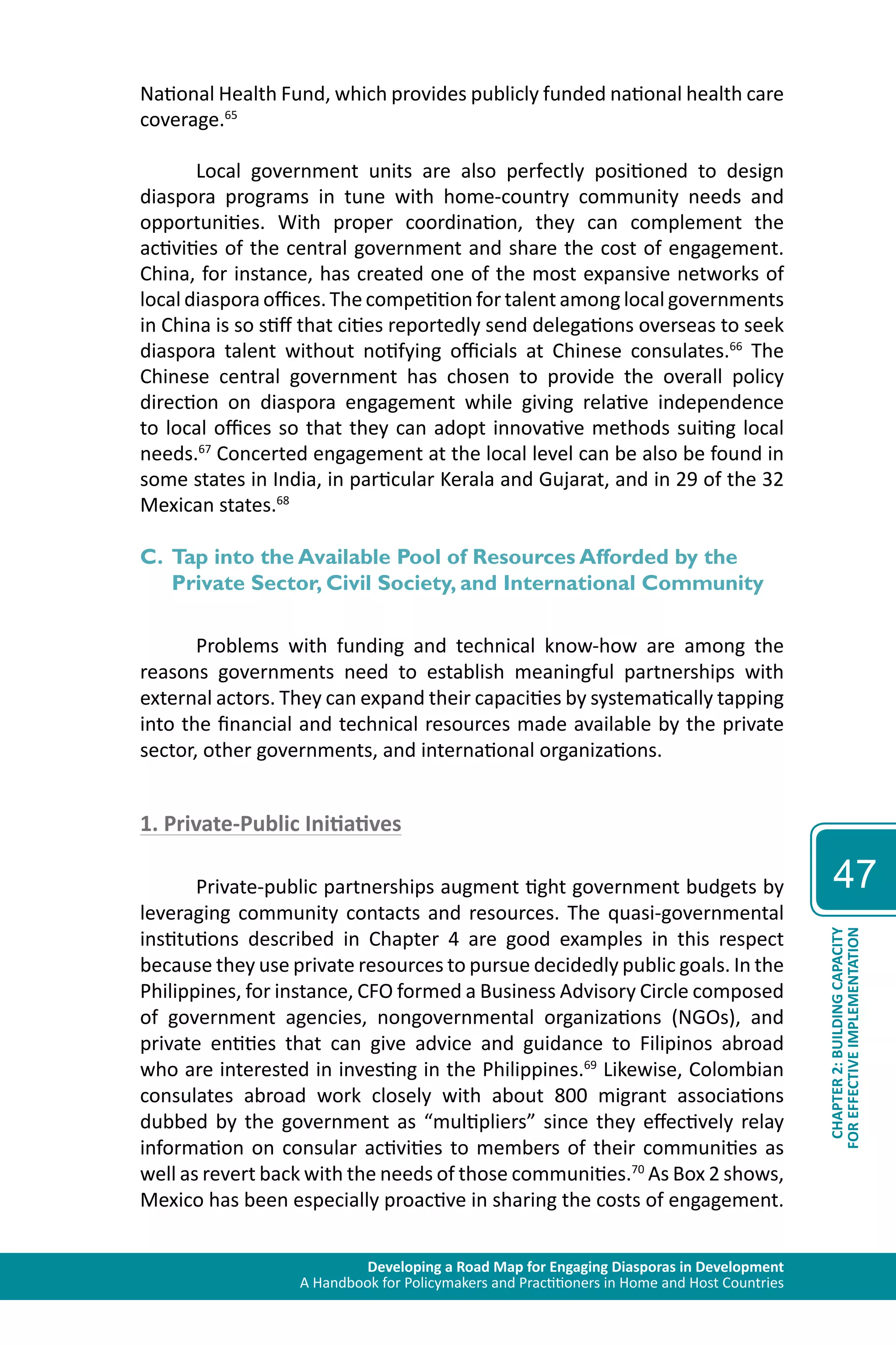 Developing a Road Map for Engaging Diasporas in Development 
A Handbook for Policymakers and Practitioners in Home and Host Countries 
47 
CHAPTER 2: BUILDING CAPACITY 
FOR EFFECTIVE IMPLEMENTATION 
National Health Fund, which provides publicly funded national health care 
coverage.65 
Local government units are also perfectly positioned to design 
diaspora programs in tune with home-country community needs and 
opportunities. With proper coordination, they can complement the 
activities of the central government and share the cost of engagement. 
China, for instance, has created one of the most expansive networks of 
local diaspora offices. The competition for talent among local governments 
in China is so stiff that cities reportedly send delegations overseas to seek 
diaspora talent without notifying officials at Chinese consulates.66 The 
Chinese central government has chosen to provide the overall policy 
direction on diaspora engagement while giving relative independence 
to local offices so that they can adopt innovative methods suiting local 
needs.67 Concerted engagement at the local level can be also be found in 
some states in India, in particular Kerala and Gujarat, and in 29 of the 32 
Mexican states.68 
C. Tap into the Available Pool of Resources Afforded by the 
Private Sector, Civil Society, and International Community 
Problems with funding and technical know-how are among the 
reasons governments need to establish meaningful partnerships with 
external actors. They can expand their capacities by systematically tapping 
into the financial and technical resources made available by the private 
sector, other governments, and international organizations. 
1. Private-Public Initiatives 
Private-public partnerships augment tight government budgets by 
leveraging community contacts and resources. The quasi-governmental 
institutions described in Chapter 4 are good examples in this respect 
because they use private resources to pursue decidedly public goals. In the 
Philippines, for instance, CFO formed a Business Advisory Circle composed 
of government agencies, nongovernmental organizations (NGOs), and 
private entities that can give advice and guidance to Filipinos abroad 
who are interested in investing in the Philippines.69 Likewise, Colombian 
consulates abroad work closely with about 800 migrant associations 
dubbed by the government as “multipliers” since they effectively relay 
information on consular activities to members of their communities as 
well as revert back with the needs of those communities.70 As Box 2 shows, 
Mexico has been especially proactive in sharing the costs of engagement. 
 