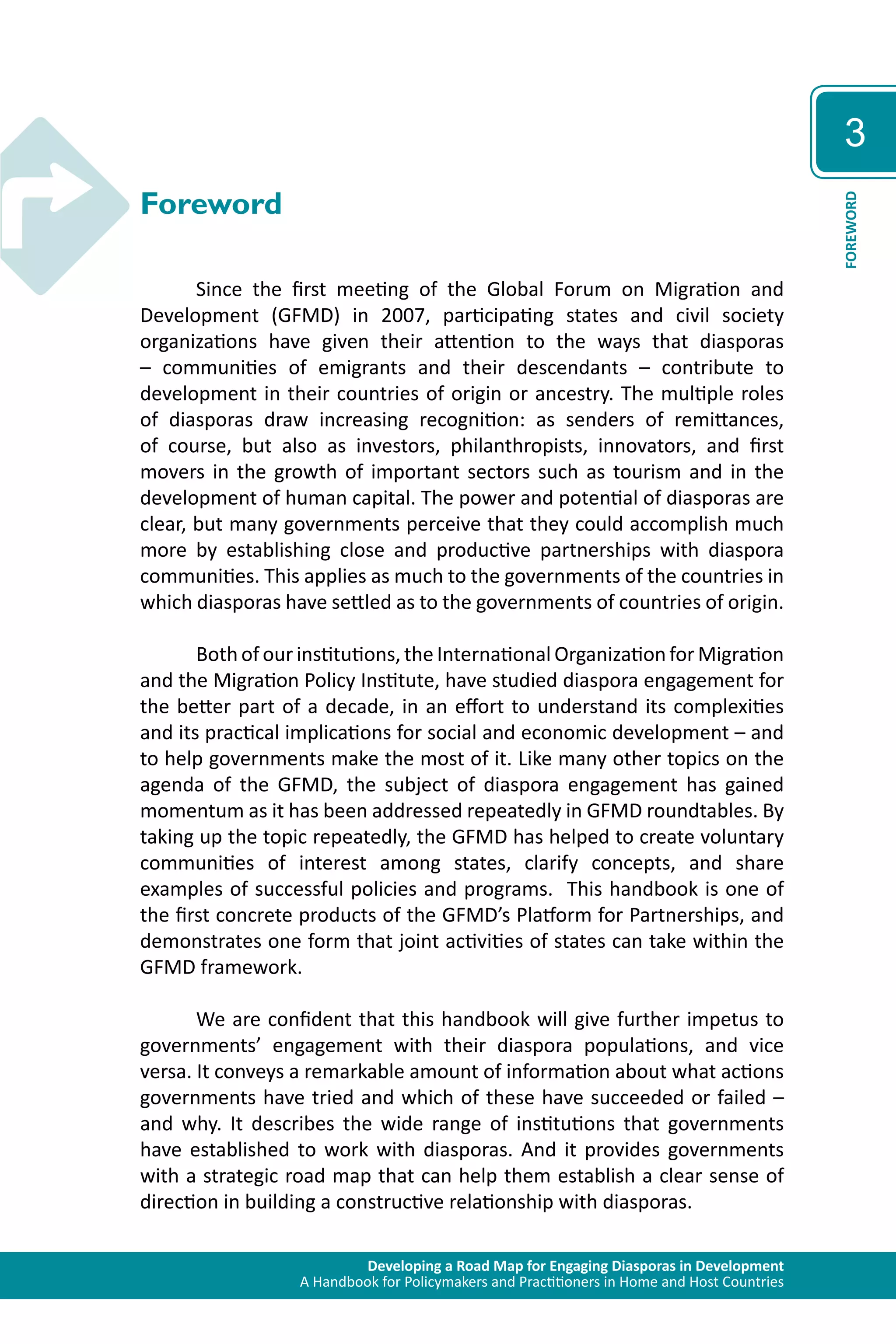 Developing a Road Map for Engaging Diasporas in Development 
A Handbook for Policymakers and Practitioners in Home and Host Countries 
3 
FOREWORD 
Foreword 
Since the first meeting of the Global Forum on Migration and 
Development (GFMD) in 2007, participating states and civil society 
organizations have given their attention to the ways that diasporas 
– communities of emigrants and their descendants – contribute to 
development in their countries of origin or ancestry. The multiple roles 
of diasporas draw increasing recognition: as senders of remittances, 
of course, but also as investors, philanthropists, innovators, and first 
movers in the growth of important sectors such as tourism and in the 
development of human capital. The power and potential of diasporas are 
clear, but many governments perceive that they could accomplish much 
more by establishing close and productive partnerships with diaspora 
communities. This applies as much to the governments of the countries in 
which diasporas have settled as to the governments of countries of origin. 
Both of our institutions, the International Organization for Migration 
and the Migration Policy Institute, have studied diaspora engagement for 
the better part of a decade, in an effort to understand its complexities 
and its practical implications for social and economic development – and 
to help governments make the most of it. Like many other topics on the 
agenda of the GFMD, the subject of diaspora engagement has gained 
momentum as it has been addressed repeatedly in GFMD roundtables. By 
taking up the topic repeatedly, the GFMD has helped to create voluntary 
communities of interest among states, clarify concepts, and share 
examples of successful policies and programs. This handbook is one of 
the first concrete products of the GFMD’s Platform for Partnerships, and 
demonstrates one form that joint activities of states can take within the 
GFMD framework. 
We are confident that this handbook will give further impetus to 
governments’ engagement with their diaspora populations, and vice 
versa. It conveys a remarkable amount of information about what actions 
governments have tried and which of these have succeeded or failed – 
and why. It describes the wide range of institutions that governments 
have established to work with diasporas. And it provides governments 
with a strategic road map that can help them establish a clear sense of 
direction in building a constructive relationship with diasporas. 
 