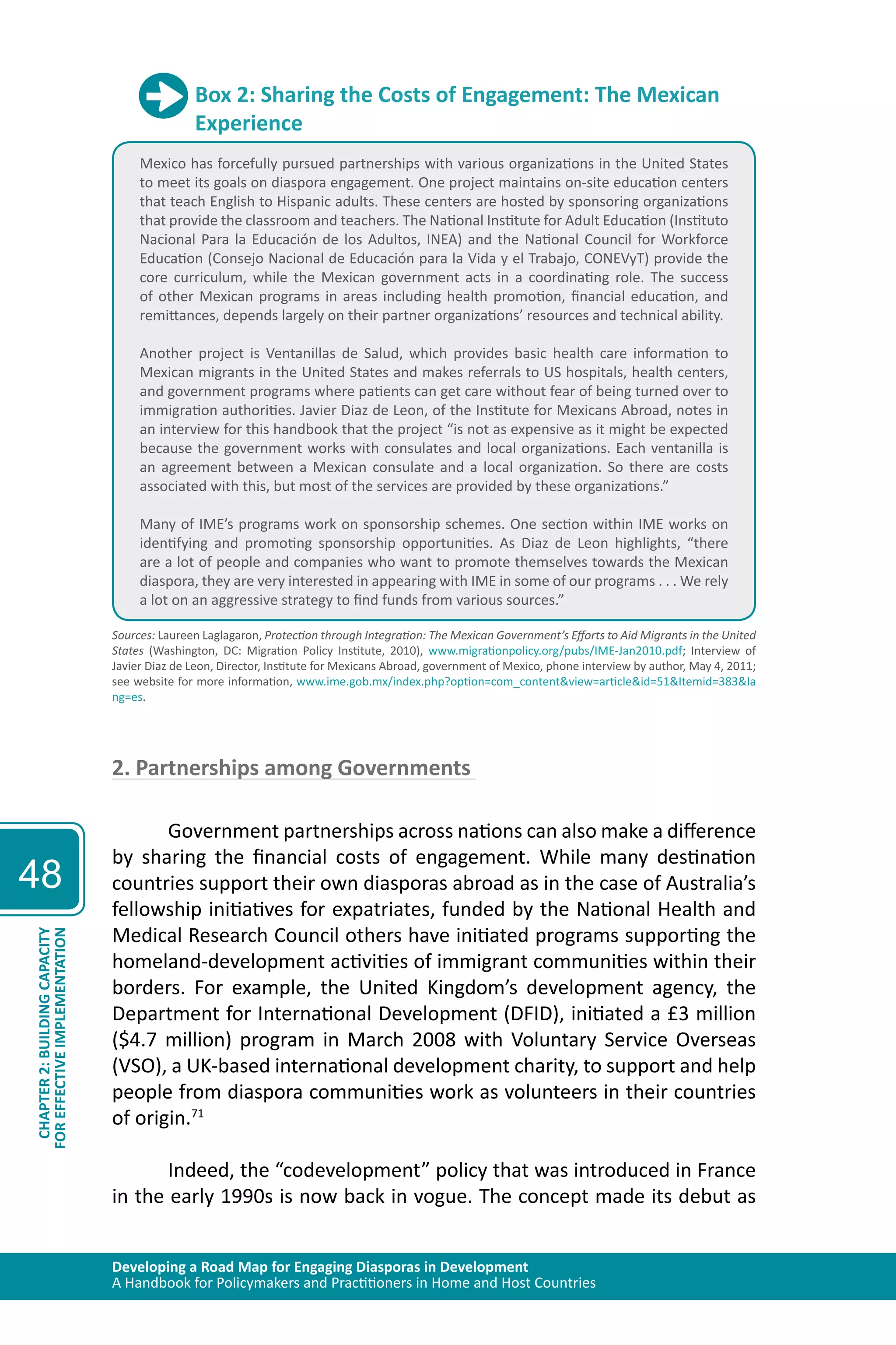 Developing a Road Map for Engaging Diasporas in Development 
A Handbook for Policymakers and Practitioners in Home and Host Countries 
48 
CHAPTER 2: BUILDING CAPACITY 
FOR EFFECTIVE IMPLEMENTATION 
Box 2: Sharing the Costs of Engagement: The Mexican 
Experience 
Mexico has forcefully pursued partnerships with various organizations in the United States 
to meet its goals on diaspora engagement. One project maintains on-site education centers 
that teach English to Hispanic adults. These centers are hosted by sponsoring organizations 
that provide the classroom and teachers. The National Institute for Adult Education (Instituto 
Nacional Para la Educación de los Adultos, INEA) and the National Council for Workforce 
Education (Consejo Nacional de Educación para la Vida y el Trabajo, CONEVyT) provide the 
core curriculum, while the Mexican government acts in a coordinating role. The success 
of other Mexican programs in areas including health promotion, financial education, and 
remittances, depends largely on their partner organizations’ resources and technical ability. 
Another project is Ventanillas de Salud, which provides basic health care information to 
Mexican migrants in the United States and makes referrals to US hospitals, health centers, 
and government programs where patients can get care without fear of being turned over to 
immigration authorities. Javier Diaz de Leon, of the Institute for Mexicans Abroad, notes in 
an interview for this handbook that the project “is not as expensive as it might be expected 
because the government works with consulates and local organizations. Each ventanilla is 
an agreement between a Mexican consulate and a local organization. So there are costs 
associated with this, but most of the services are provided by these organizations.” 
Many of IME’s programs work on sponsorship schemes. One section within IME works on 
identifying and promoting sponsorship opportunities. As Diaz de Leon highlights, “there 
are a lot of people and companies who want to promote themselves towards the Mexican 
diaspora, they are very interested in appearing with IME in some of our programs . . . We rely 
a lot on an aggressive strategy to find funds from various sources.” 
Sources: Laureen Laglagaron, Protection through Integration: The Mexican Government’s Efforts to Aid Migrants in the United 
States (Washington, DC: Migration Policy Institute, 2010), www.migrationpolicy.org/pubs/IME-Jan2010.pdf; Interview of 
Javier Diaz de Leon, Director, Institute for Mexicans Abroad, government of Mexico, phone interview by author, May 4, 2011; 
see website for more information, www.ime.gob.mx/index.php?option=com_content&view=article&id=51&Itemid=383&la 
ng=es. 
2. Partnerships among Governments 
Government partnerships across nations can also make a difference 
by sharing the financial costs of engagement. While many destination 
countries support their own diasporas abroad as in the case of Australia’s 
fellowship initiatives for expatriates, funded by the National Health and 
Medical Research Council others have initiated programs supporting the 
homeland-development activities of immigrant communities within their 
borders. For example, the United Kingdom’s development agency, the 
Department for International Development (DFID), initiated a £3 million 
($4.7 million) program in March 2008 with Voluntary Service Overseas 
(VSO), a UK-based international development charity, to support and help 
people from diaspora communities work as volunteers in their countries 
of origin.71 
Indeed, the “codevelopment” policy that was introduced in France 
in the early 1990s is now back in vogue. The concept made its debut as 
 