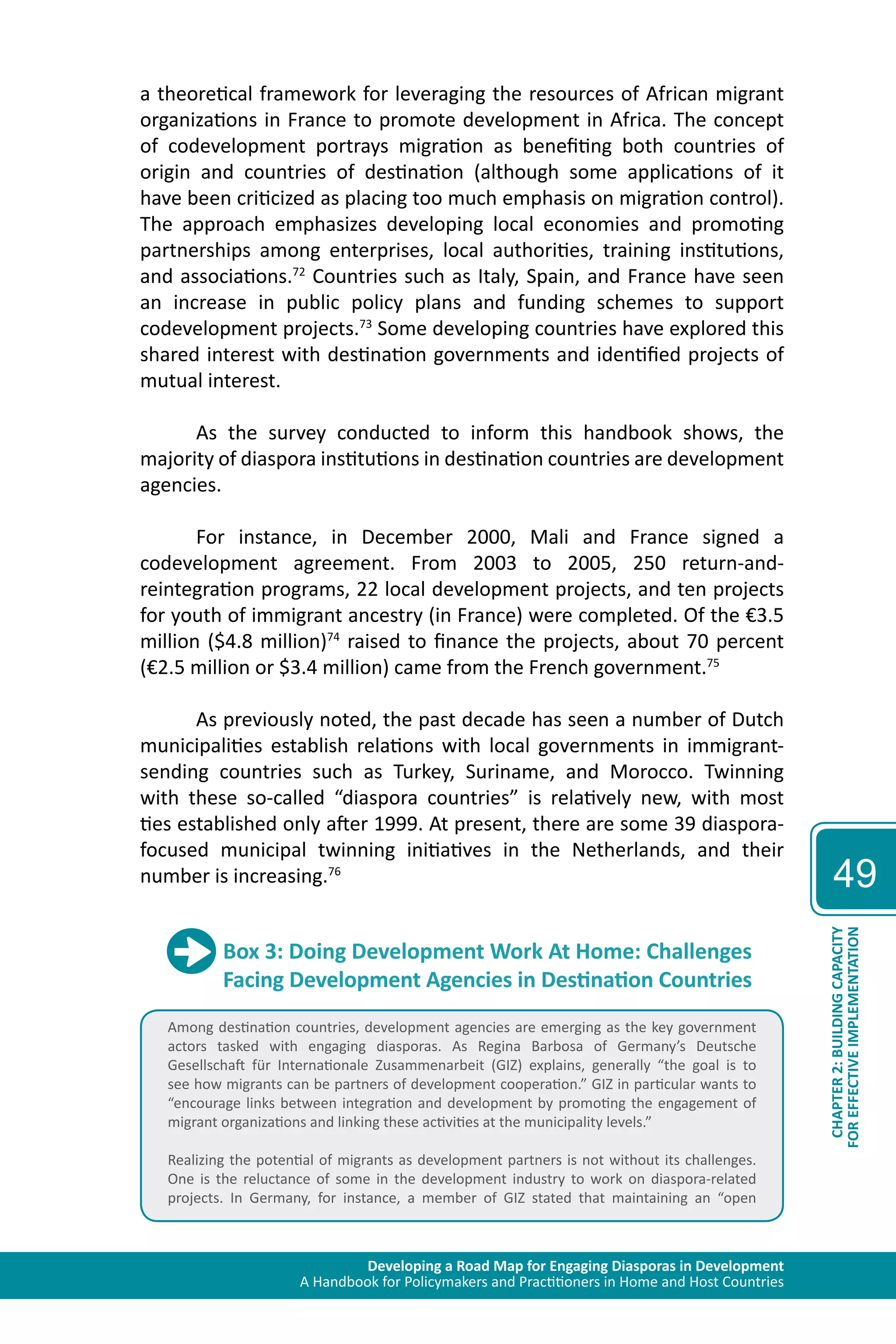 Developing a Road Map for Engaging Diasporas in Development 
A Handbook for Policymakers and Practitioners in Home and Host Countries 
49 
CHAPTER 2: BUILDING CAPACITY 
FOR EFFECTIVE IMPLEMENTATION 
a theoretical framework for leveraging the resources of African migrant 
organizations in France to promote development in Africa. The concept 
of codevelopment portrays migration as benefiting both countries of 
origin and countries of destination (although some applications of it 
have been criticized as placing too much emphasis on migration control). 
The approach emphasizes developing local economies and promoting 
partnerships among enterprises, local authorities, training institutions, 
and associations.72 Countries such as Italy, Spain, and France have seen 
an increase in public policy plans and funding schemes to support 
codevelopment projects.73 Some developing countries have explored this 
shared interest with destination governments and identified projects of 
mutual interest. 
As the survey conducted to inform this handbook shows, the 
majority of diaspora institutions in destination countries are development 
agencies. 
For instance, in December 2000, Mali and France signed a 
codevelopment agreement. From 2003 to 2005, 250 return-and-reintegration 
programs, 22 local development projects, and ten projects 
for youth of immigrant ancestry (in France) were completed. Of the €3.5 
million ($4.8 million)74 raised to finance the projects, about 70 percent 
(€2.5 million or $3.4 million) came from the French government.75 
As previously noted, the past decade has seen a number of Dutch 
municipalities establish relations with local governments in immigrant-sending 
countries such as Turkey, Suriname, and Morocco. Twinning 
with these so-called “diaspora countries” is relatively new, with most 
ties established only after 1999. At present, there are some 39 diaspora-focused 
municipal twinning initiatives in the Netherlands, and their 
number is increasing.76 
Box 3: Doing Development Work At Home: Challenges 
Facing Development Agencies in Destination Countries 
Among destination countries, development agencies are emerging as the key government 
actors tasked with engaging diasporas. As Regina Barbosa of Germany’s Deutsche 
Gesellschaft für Internationale Zusammenarbeit (GIZ) explains, generally “the goal is to 
see how migrants can be partners of development cooperation.” GIZ in particular wants to 
“encourage links between integration and development by promoting the engagement of 
migrant organizations and linking these activities at the municipality levels.” 
Realizing the potential of migrants as development partners is not without its challenges. 
One is the reluctance of some in the development industry to work on diaspora-related 
projects. In Germany, for instance, a member of GIZ stated that maintaining an “open 
 