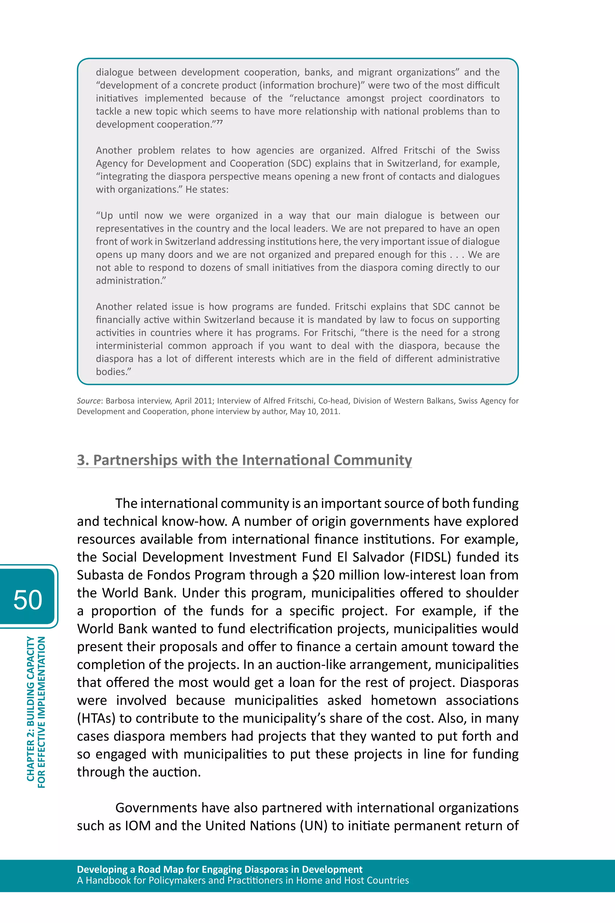 Developing a Road Map for Engaging Diasporas in Development 
A Handbook for Policymakers and Practitioners in Home and Host Countries 
50 
CHAPTER 2: BUILDING CAPACITY 
FOR EFFECTIVE IMPLEMENTATION 
dialogue between development cooperation, banks, and migrant organizations” and the 
“development of a concrete product (information brochure)” were two of the most difficult 
initiatives implemented because of the “reluctance amongst project coordinators to 
tackle a new topic which seems to have more relationship with national problems than to 
development cooperation.”77 
Another problem relates to how agencies are organized. Alfred Fritschi of the Swiss 
Agency for Development and Cooperation (SDC) explains that in Switzerland, for example, 
“integrating the diaspora perspective means opening a new front of contacts and dialogues 
with organizations.” He states: 
“Up until now we were organized in a way that our main dialogue is between our 
representatives in the country and the local leaders. We are not prepared to have an open 
front of work in Switzerland addressing institutions here, the very important issue of dialogue 
opens up many doors and we are not organized and prepared enough for this . . . We are 
not able to respond to dozens of small initiatives from the diaspora coming directly to our 
administration.” 
Another related issue is how programs are funded. Fritschi explains that SDC cannot be 
financially active within Switzerland because it is mandated by law to focus on supporting 
activities in countries where it has programs. For Fritschi, “there is the need for a strong 
interministerial common approach if you want to deal with the diaspora, because the 
diaspora has a lot of different interests which are in the field of different administrative 
bodies.” 
Source: Barbosa interview, April 2011; Interview of Alfred Fritschi, Co-head, Division of Western Balkans, Swiss Agency for 
Development and Cooperation, phone interview by author, May 10, 2011. 
3. Partnerships with the International Community 
The international community is an important source of both funding 
and technical know-how. A number of origin governments have explored 
resources available from international finance institutions. For example, 
the Social Development Investment Fund El Salvador (FIDSL) funded its 
Subasta de Fondos Program through a $20 million low-interest loan from 
the World Bank. Under this program, municipalities offered to shoulder 
a proportion of the funds for a specific project. For example, if the 
World Bank wanted to fund electrification projects, municipalities would 
present their proposals and offer to finance a certain amount toward the 
completion of the projects. In an auction-like arrangement, municipalities 
that offered the most would get a loan for the rest of project. Diasporas 
were involved because municipalities asked hometown associations 
(HTAs) to contribute to the municipality’s share of the cost. Also, in many 
cases diaspora members had projects that they wanted to put forth and 
so engaged with municipalities to put these projects in line for funding 
through the auction. 
Governments have also partnered with international organizations 
such as IOM and the United Nations (UN) to initiate permanent return of 
 