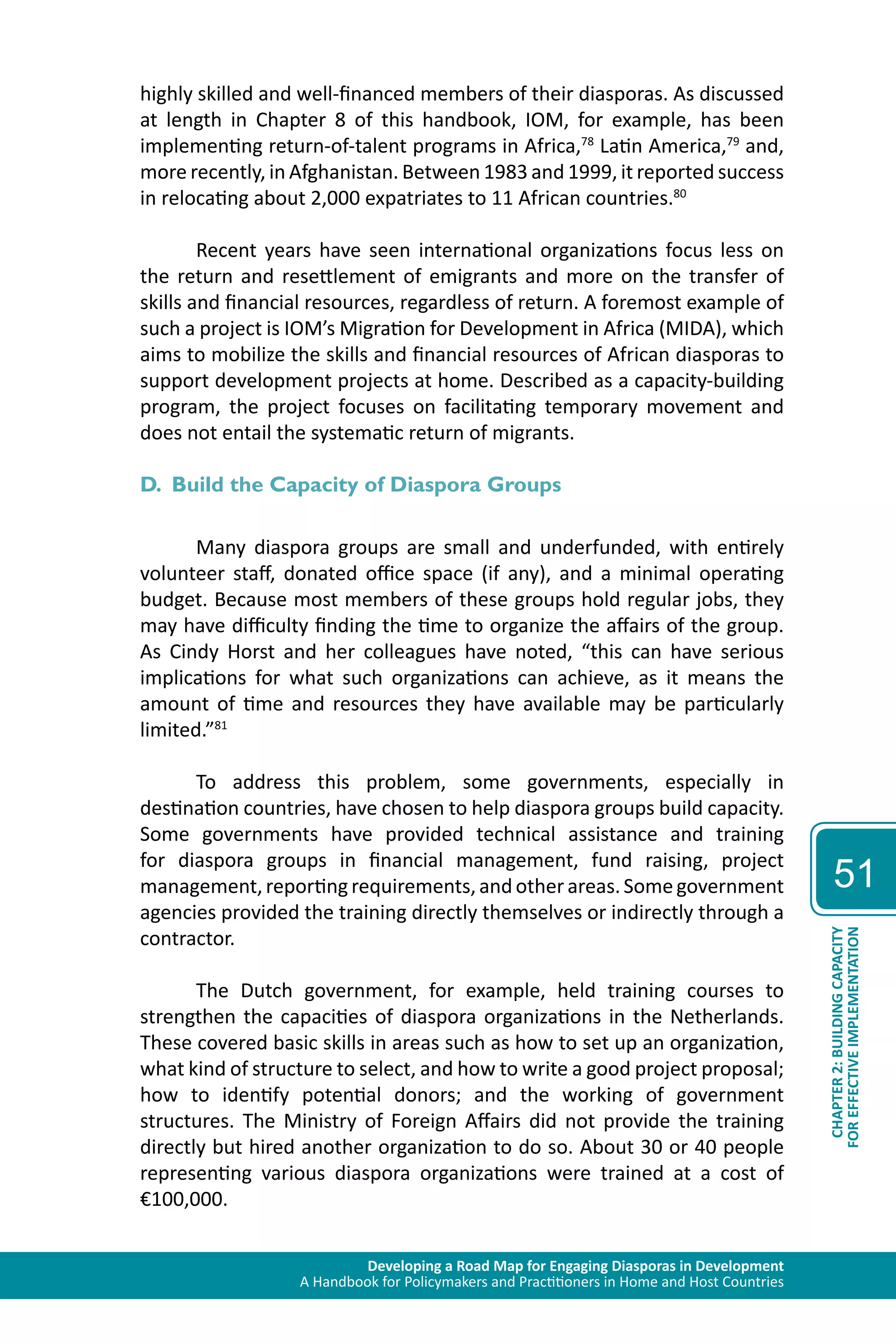 Developing a Road Map for Engaging Diasporas in Development 
A Handbook for Policymakers and Practitioners in Home and Host Countries 
51 
CHAPTER 2: BUILDING CAPACITY 
FOR EFFECTIVE IMPLEMENTATION 
highly skilled and well-financed members of their diasporas. As discussed 
at length in Chapter 8 of this handbook, IOM, for example, has been 
implementing return-of-talent programs in Africa,78 Latin America,79 and, 
more recently, in Afghanistan. Between 1983 and 1999, it reported success 
in relocating about 2,000 expatriates to 11 African countries.80 
Recent years have seen international organizations focus less on 
the return and resettlement of emigrants and more on the transfer of 
skills and financial resources, regardless of return. A foremost example of 
such a project is IOM’s Migration for Development in Africa (MIDA), which 
aims to mobilize the skills and financial resources of African diasporas to 
support development projects at home. Described as a capacity-building 
program, the project focuses on facilitating temporary movement and 
does not entail the systematic return of migrants. 
D. Build the Capacity of Diaspora Groups 
Many diaspora groups are small and underfunded, with entirely 
volunteer staff, donated office space (if any), and a minimal operating 
budget. Because most members of these groups hold regular jobs, they 
may have difficulty finding the time to organize the affairs of the group. 
As Cindy Horst and her colleagues have noted, “this can have serious 
implications for what such organizations can achieve, as it means the 
amount of time and resources they have available may be particularly 
limited.”81 
To address this problem, some governments, especially in 
destination countries, have chosen to help diaspora groups build capacity. 
Some governments have provided technical assistance and training 
for diaspora groups in financial management, fund raising, project 
management, reporting requirements, and other areas. Some government 
agencies provided the training directly themselves or indirectly through a 
contractor. 
The Dutch government, for example, held training courses to 
strengthen the capacities of diaspora organizations in the Netherlands. 
These covered basic skills in areas such as how to set up an organization, 
what kind of structure to select, and how to write a good project proposal; 
how to identify potential donors; and the working of government 
structures. The Ministry of Foreign Affairs did not provide the training 
directly but hired another organization to do so. About 30 or 40 people 
representing various diaspora organizations were trained at a cost of 
€100,000. 
 