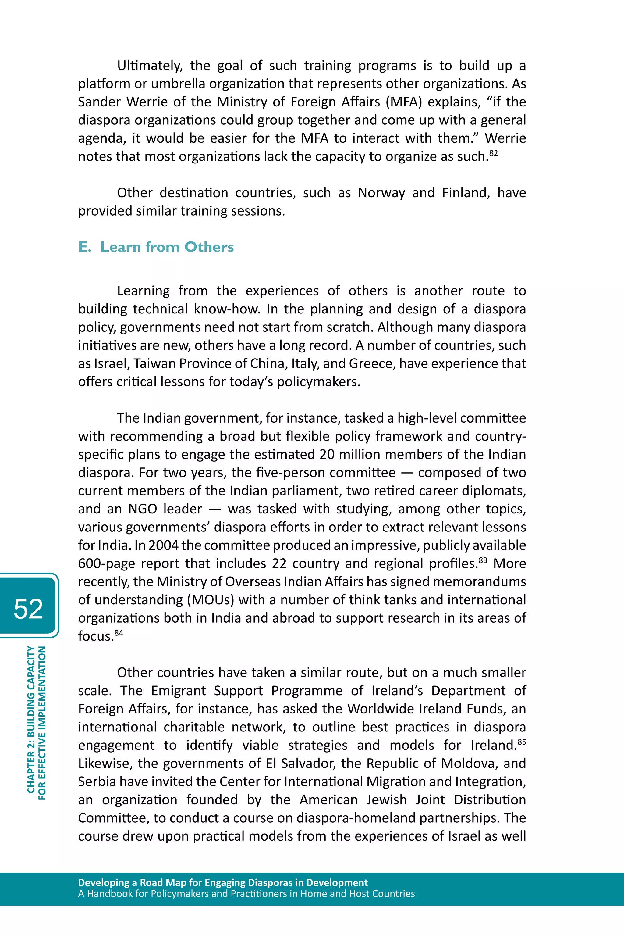 Developing a Road Map for Engaging Diasporas in Development 
A Handbook for Policymakers and Practitioners in Home and Host Countries 
52 
CHAPTER 2: BUILDING CAPACITY 
FOR EFFECTIVE IMPLEMENTATION 
Ultimately, the goal of such training programs is to build up a 
platform or umbrella organization that represents other organizations. As 
Sander Werrie of the Ministry of Foreign Affairs (MFA) explains, “if the 
diaspora organizations could group together and come up with a general 
agenda, it would be easier for the MFA to interact with them.” Werrie 
notes that most organizations lack the capacity to organize as such.82 
Other destination countries, such as Norway and Finland, have 
provided similar training sessions. 
E. Learn from Others 
Learning from the experiences of others is another route to 
building technical know-how. In the planning and design of a diaspora 
policy, governments need not start from scratch. Although many diaspora 
initiatives are new, others have a long record. A number of countries, such 
as Israel, Taiwan Province of China, Italy, and Greece, have experience that 
offers critical lessons for today’s policymakers. 
The Indian government, for instance, tasked a high-level committee 
with recommending a broad but flexible policy framework and country-specific 
plans to engage the estimated 20 million members of the Indian 
diaspora. For two years, the five-person committee — composed of two 
current members of the Indian parliament, two retired career diplomats, 
and an NGO leader — was tasked with studying, among other topics, 
various governments’ diaspora efforts in order to extract relevant lessons 
for India. In 2004 the committee produced an impressive, publicly available 
600-page report that includes 22 country and regional profiles.83 More 
recently, the Ministry of Overseas Indian Affairs has signed memorandums 
of understanding (MOUs) with a number of think tanks and international 
organizations both in India and abroad to support research in its areas of 
focus.84 
Other countries have taken a similar route, but on a much smaller 
scale. The Emigrant Support Programme of Ireland’s Department of 
Foreign Affairs, for instance, has asked the Worldwide Ireland Funds, an 
international charitable network, to outline best practices in diaspora 
engagement to identify viable strategies and models for Ireland.85 
Likewise, the governments of El Salvador, the Republic of Moldova, and 
Serbia have invited the Center for International Migration and Integration, 
an organization founded by the American Jewish Joint Distribution 
Committee, to conduct a course on diaspora-homeland partnerships. The 
course drew upon practical models from the experiences of Israel as well 
 