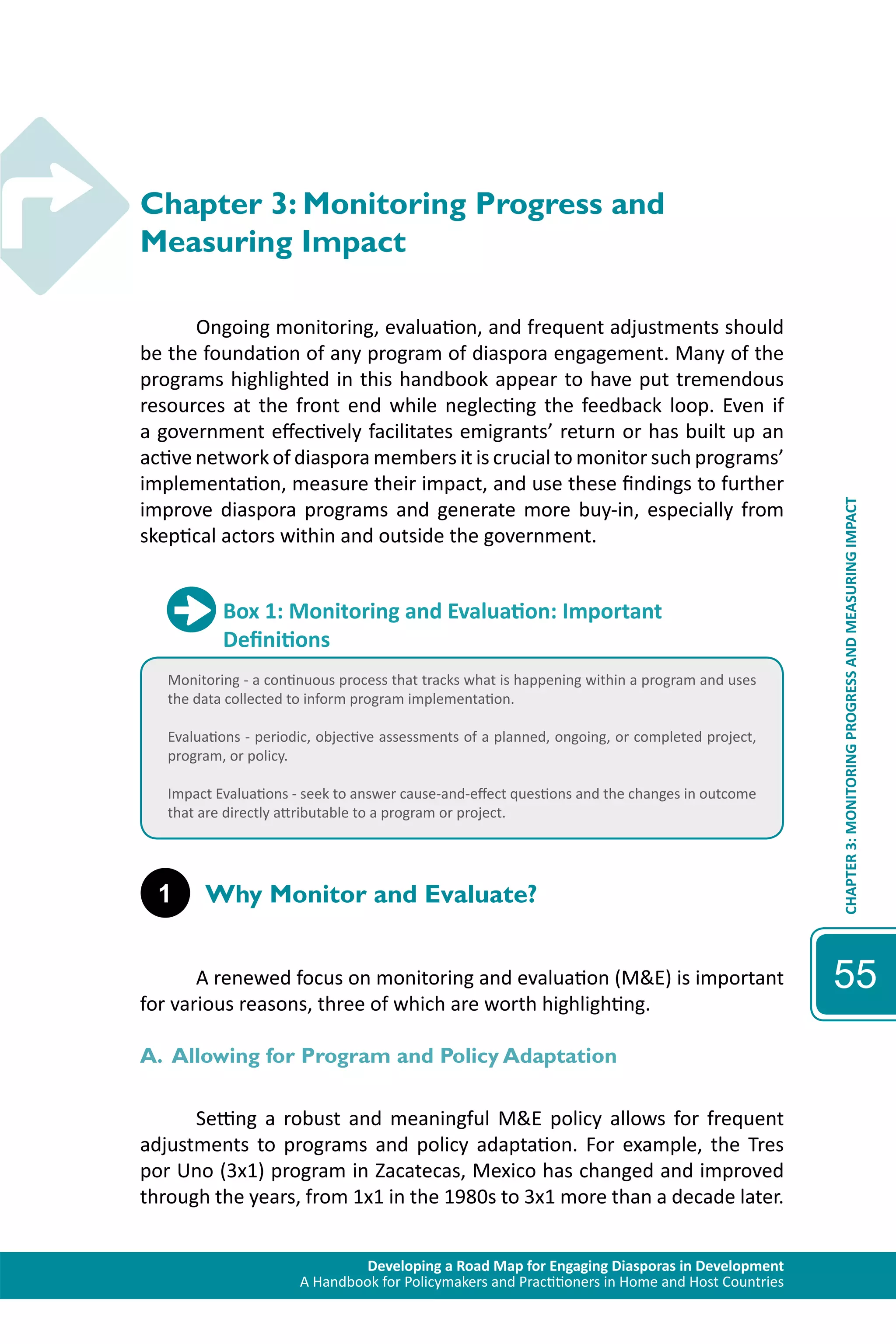Developing a Road Map for Engaging Diasporas in Development 
A Handbook for Policymakers and Practitioners in Home and Host Countries 
CHAPTER 3: MONITORING PROGRESS AND MEASURING IMPACT 
55 
Chapter 3: Monitoring Progress and 
Measuring Impact 
Ongoing monitoring, evaluation, and frequent adjustments should 
be the foundation of any program of diaspora engagement. Many of the 
programs highlighted in this handbook appear to have put tremendous 
resources at the front end while neglecting the feedback loop. Even if 
a government effectively facilitates emigrants’ return or has built up an 
active network of diaspora members it is crucial to monitor such programs’ 
implementation, measure their impact, and use these findings to further 
improve diaspora programs and generate more buy-in, especially from 
skeptical actors within and outside the government. 
Box 1: Monitoring and Evaluation: Important 
Definitions 
Monitoring - a continuous process that tracks what is happening within a program and uses 
the data collected to inform program implementation. 
Evaluations - periodic, objective assessments of a planned, ongoing, or completed project, 
program, or policy. 
Impact Evaluations - seek to answer cause-and-effect questions and the changes in outcome 
that are directly attributable to a program or project. 
1 Why Monitor and Evaluate? 
A renewed focus on monitoring and evaluation (M&E) is important 
for various reasons, three of which are worth highlighting. 
A. Allowing for Program and Policy Adaptation 
Setting a robust and meaningful M&E policy allows for frequent 
adjustments to programs and policy adaptation. For example, the Tres 
por Uno (3x1) program in Zacatecas, Mexico has changed and improved 
through the years, from 1x1 in the 1980s to 3x1 more than a decade later. 
 