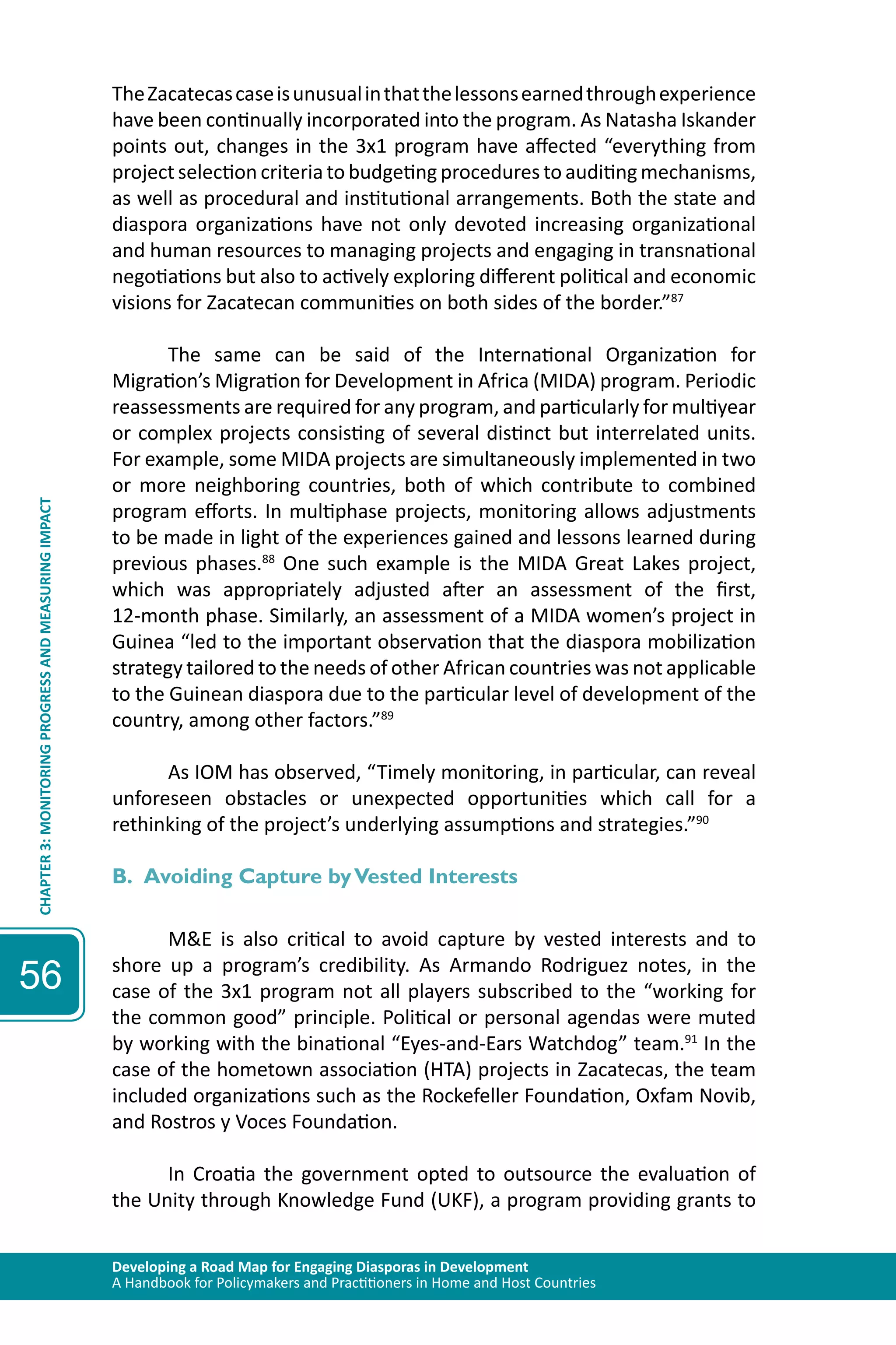 Developing a Road Map for Engaging Diasporas in Development 
A Handbook for Policymakers and Practitioners in Home and Host Countries 
CHAPTER 3: MONITORING PROGRESS AND MEASURING IMPACT 
56 
The Zacatecas case is unusual in that the lessons earned through experience 
have been continually incorporated into the program. As Natasha Iskander 
points out, changes in the 3x1 program have affected “everything from 
project selection criteria to budgeting procedures to auditing mechanisms, 
as well as procedural and institutional arrangements. Both the state and 
diaspora organizations have not only devoted increasing organizational 
and human resources to managing projects and engaging in transnational 
negotiations but also to actively exploring different political and economic 
visions for Zacatecan communities on both sides of the border.”87 
The same can be said of the International Organization for 
Migration’s Migration for Development in Africa (MIDA) program. Periodic 
reassessments are required for any program, and particularly for multiyear 
or complex projects consisting of several distinct but interrelated units. 
For example, some MIDA projects are simultaneously implemented in two 
or more neighboring countries, both of which contribute to combined 
program efforts. In multiphase projects, monitoring allows adjustments 
to be made in light of the experiences gained and lessons learned during 
previous phases.88 One such example is the MIDA Great Lakes project, 
which was appropriately adjusted after an assessment of the first, 
12-month phase. Similarly, an assessment of a MIDA women’s project in 
Guinea “led to the important observation that the diaspora mobilization 
strategy tailored to the needs of other African countries was not applicable 
to the Guinean diaspora due to the particular level of development of the 
country, among other factors.”89 
As IOM has observed, “Timely monitoring, in particular, can reveal 
unforeseen obstacles or unexpected opportunities which call for a 
rethinking of the project’s underlying assumptions and strategies.”90 
B. Avoiding Capture by Vested Interests 
M&E is also critical to avoid capture by vested interests and to 
shore up a program’s credibility. As Armando Rodriguez notes, in the 
case of the 3x1 program not all players subscribed to the “working for 
the common good” principle. Political or personal agendas were muted 
by working with the binational “Eyes-and-Ears Watchdog” team.91 In the 
case of the hometown association (HTA) projects in Zacatecas, the team 
included organizations such as the Rockefeller Foundation, Oxfam Novib, 
and Rostros y Voces Foundation. 
In Croatia the government opted to outsource the evaluation of 
the Unity through Knowledge Fund (UKF), a program providing grants to 
 