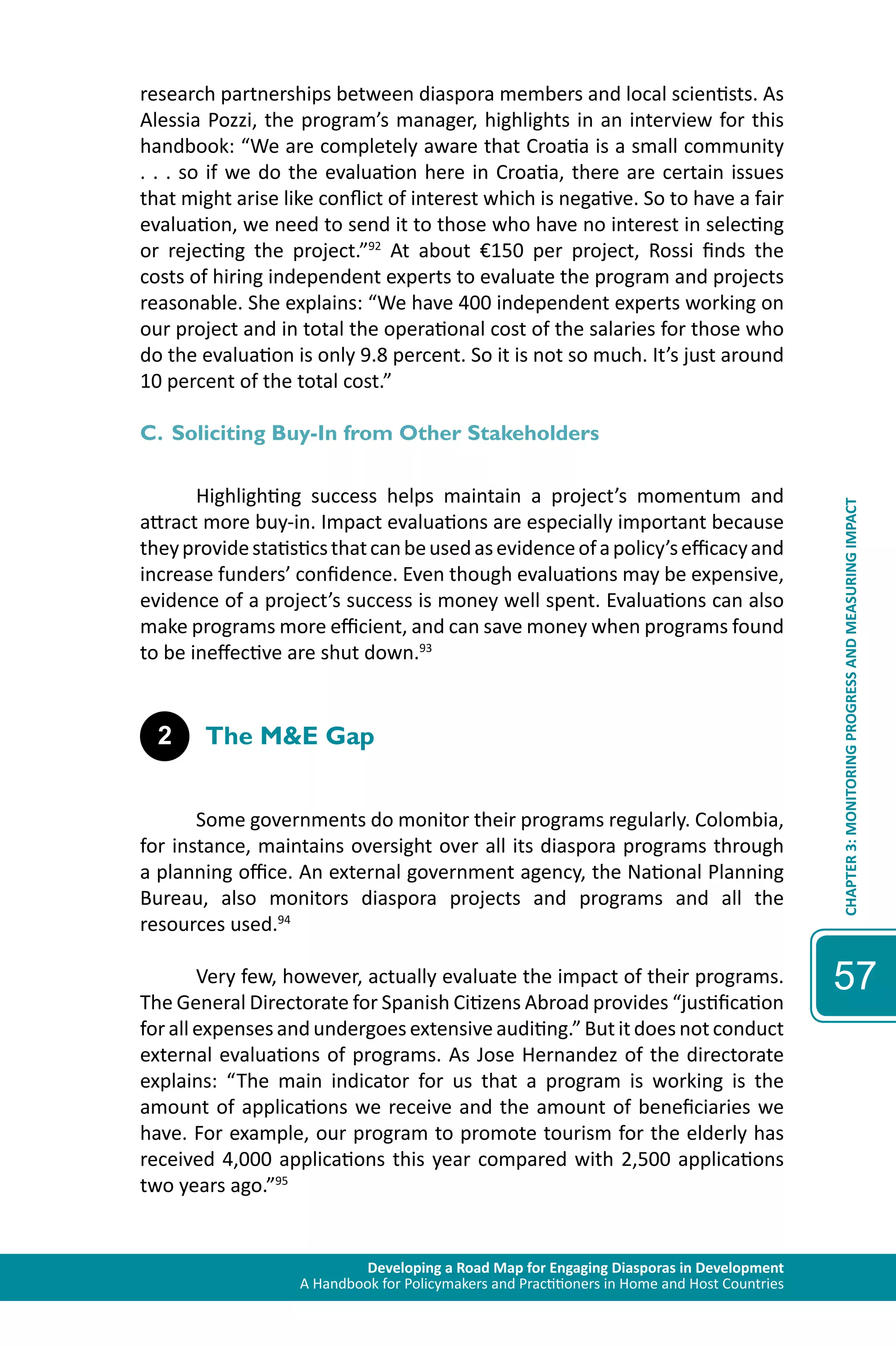 Developing a Road Map for Engaging Diasporas in Development 
A Handbook for Policymakers and Practitioners in Home and Host Countries 
CHAPTER 3: MONITORING PROGRESS AND MEASURING IMPACT 
57 
research partnerships between diaspora members and local scientists. As 
Alessia Pozzi, the program’s manager, highlights in an interview for this 
handbook: “We are completely aware that Croatia is a small community 
. . . so if we do the evaluation here in Croatia, there are certain issues 
that might arise like conflict of interest which is negative. So to have a fair 
evaluation, we need to send it to those who have no interest in selecting 
or rejecting the project.”92 At about €150 per project, Rossi finds the 
costs of hiring independent experts to evaluate the program and projects 
reasonable. She explains: “We have 400 independent experts working on 
our project and in total the operational cost of the salaries for those who 
do the evaluation is only 9.8 percent. So it is not so much. It’s just around 
10 percent of the total cost.” 
C. Soliciting Buy-In from Other Stakeholders 
Highlighting success helps maintain a project’s momentum and 
attract more buy-in. Impact evaluations are especially important because 
they provide statistics that can be used as evidence of a policy’s efficacy and 
increase funders’ confidence. Even though evaluations may be expensive, 
evidence of a project’s success is money well spent. Evaluations can also 
make programs more efficient, and can save money when programs found 
to be ineffective are shut down.93 
2 The M&E Gap 
Some governments do monitor their programs regularly. Colombia, 
for instance, maintains oversight over all its diaspora programs through 
a planning office. An external government agency, the National Planning 
Bureau, also monitors diaspora projects and programs and all the 
resources used.94 
Very few, however, actually evaluate the impact of their programs. 
The General Directorate for Spanish Citizens Abroad provides “justification 
for all expenses and undergoes extensive auditing.” But it does not conduct 
external evaluations of programs. As Jose Hernandez of the directorate 
explains: “The main indicator for us that a program is working is the 
amount of applications we receive and the amount of beneficiaries we 
have. For example, our program to promote tourism for the elderly has 
received 4,000 applications this year compared with 2,500 applications 
two years ago.”95 
 