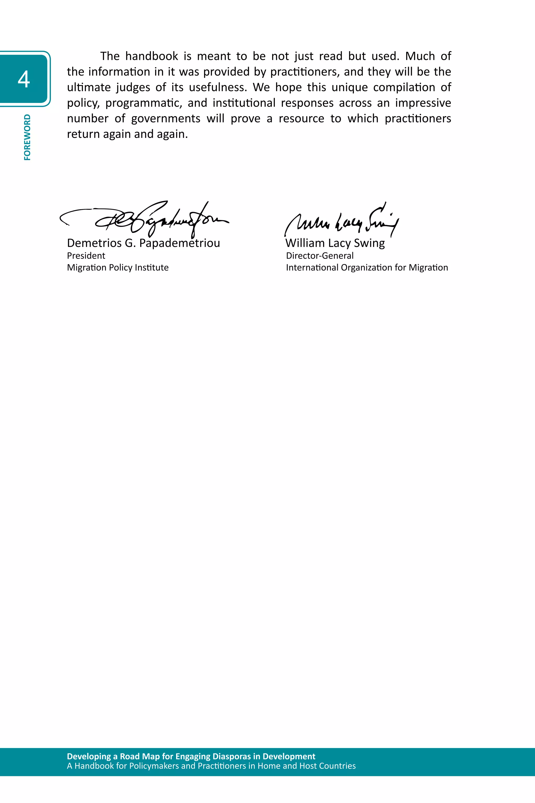 Developing a Road Map for Engaging Diasporas in Development 
A Handbook for Policymakers and Practitioners in Home and Host Countries 
4 
FOREWORD 
The handbook is meant to be not just read but used. Much of 
the information in it was provided by practitioners, and they will be the 
ultimate judges of its usefulness. We hope this unique compilation of 
policy, programmatic, and institutional responses across an impressive 
number of governments will prove a resource to which practitioners 
return again and again. 
Demetrios G. Papademetriou William Lacy Swing 
President Director-General 
Migration Policy Institute International Organization for Migration 
 