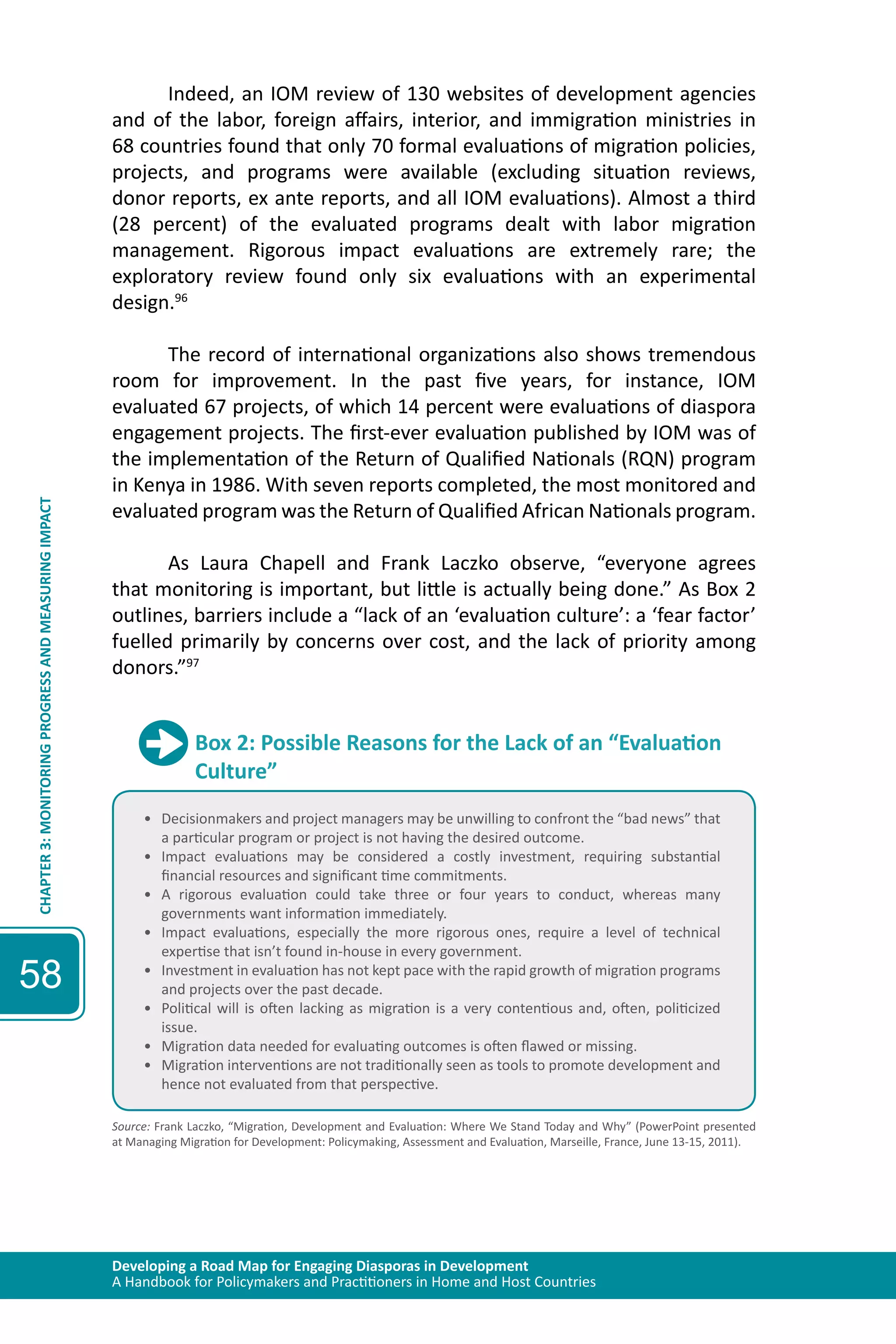 Developing a Road Map for Engaging Diasporas in Development 
A Handbook for Policymakers and Practitioners in Home and Host Countries 
CHAPTER 3: MONITORING PROGRESS AND MEASURING IMPACT 
58 
Indeed, an IOM review of 130 websites of development agencies 
and of the labor, foreign affairs, interior, and immigration ministries in 
68 countries found that only 70 formal evaluations of migration policies, 
projects, and programs were available (excluding situation reviews, 
donor reports, ex ante reports, and all IOM evaluations). Almost a third 
(28 percent) of the evaluated programs dealt with labor migration 
management. Rigorous impact evaluations are extremely rare; the 
exploratory review found only six evaluations with an experimental 
design.96 
The record of international organizations also shows tremendous 
room for improvement. In the past five years, for instance, IOM 
evaluated 67 projects, of which 14 percent were evaluations of diaspora 
engagement projects. The first-ever evaluation published by IOM was of 
the implementation of the Return of Qualified Nationals (RQN) program 
in Kenya in 1986. With seven reports completed, the most monitored and 
evaluated program was the Return of Qualified African Nationals program. 
As Laura Chapell and Frank Laczko observe, “everyone agrees 
that monitoring is important, but little is actually being done.” As Box 2 
outlines, barriers include a “lack of an ‘evaluation culture’: a ‘fear factor’ 
fuelled primarily by concerns over cost, and the lack of priority among 
donors.”97 
Box 2: Possible Reasons for the Lack of an “Evaluation 
Culture” 
• Decisionmakers and project managers may be unwilling to confront the “bad news” that 
a particular program or project is not having the desired outcome. 
• Impact evaluations may be considered a costly investment, requiring substantial 
financial resources and significant time commitments. 
• A rigorous evaluation could take three or four years to conduct, whereas many 
governments want information immediately. 
• Impact evaluations, especially the more rigorous ones, require a level of technical 
expertise that isn’t found in-house in every government. 
• Investment in evaluation has not kept pace with the rapid growth of migration programs 
and projects over the past decade. 
• Political will is often lacking as migration is a very contentious and, often, politicized 
issue. 
• Migration data needed for evaluating outcomes is often flawed or missing. 
• Migration interventions are not traditionally seen as tools to promote development and 
hence not evaluated from that perspective. 
Source: Frank Laczko, “Migration, Development and Evaluation: Where We Stand Today and Why” (PowerPoint presented 
at Managing Migration for Development: Policymaking, Assessment and Evaluation, Marseille, France, June 13-15, 2011). 
 