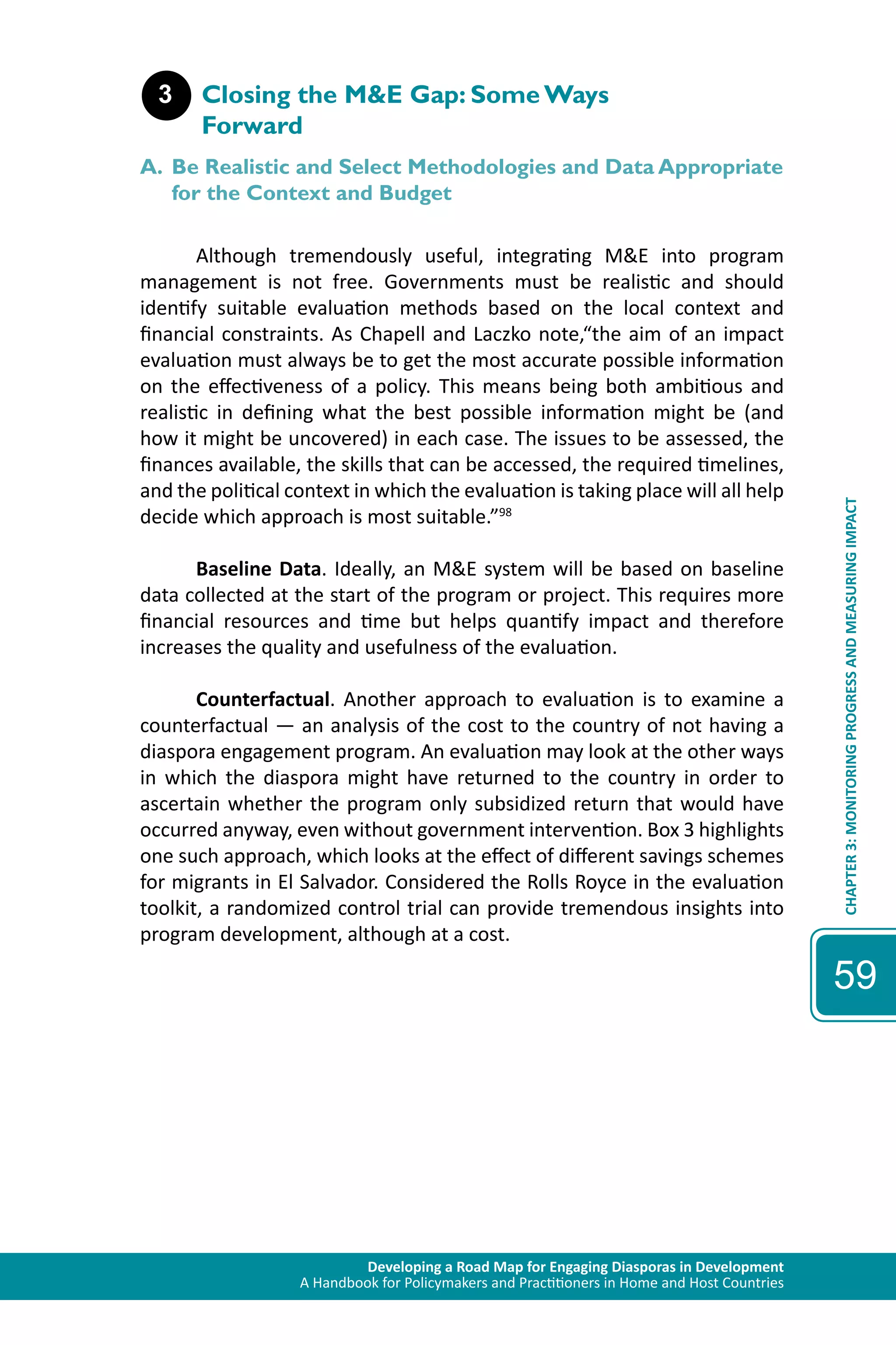Developing a Road Map for Engaging Diasporas in Development 
A Handbook for Policymakers and Practitioners in Home and Host Countries 
CHAPTER 3: MONITORING PROGRESS AND MEASURING IMPACT 
59 
3 Closing the M&E Gap: Some Ways 
Forward 
A. Be Realistic and Select Methodologies and Data Appropriate 
for the Context and Budget 
Although tremendously useful, integrating M&E into program 
management is not free. Governments must be realistic and should 
identify suitable evaluation methods based on the local context and 
financial constraints. As Chapell and Laczko note,“the aim of an impact 
evaluation must always be to get the most accurate possible information 
on the effectiveness of a policy. This means being both ambitious and 
realistic in defining what the best possible information might be (and 
how it might be uncovered) in each case. The issues to be assessed, the 
finances available, the skills that can be accessed, the required timelines, 
and the political context in which the evaluation is taking place will all help 
decide which approach is most suitable.”98 
Baseline Data. Ideally, an M&E system will be based on baseline 
data collected at the start of the program or project. This requires more 
financial resources and time but helps quantify impact and therefore 
increases the quality and usefulness of the evaluation. 
Counterfactual. Another approach to evaluation is to examine a 
counterfactual — an analysis of the cost to the country of not having a 
diaspora engagement program. An evaluation may look at the other ways 
in which the diaspora might have returned to the country in order to 
ascertain whether the program only subsidized return that would have 
occurred anyway, even without government intervention. Box 3 highlights 
one such approach, which looks at the effect of different savings schemes 
for migrants in El Salvador. Considered the Rolls Royce in the evaluation 
toolkit, a randomized control trial can provide tremendous insights into 
program development, although at a cost. 
 
