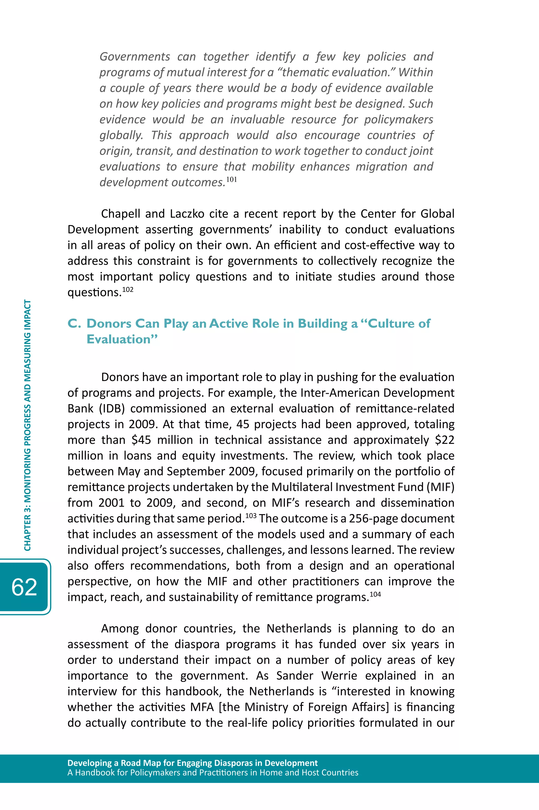 Developing a Road Map for Engaging Diasporas in Development 
A Handbook for Policymakers and Practitioners in Home and Host Countries 
CHAPTER 3: MONITORING PROGRESS AND MEASURING IMPACT 
62 
Governments can together identify a few key policies and 
programs of mutual interest for a “thematic evaluation.” Within 
a couple of years there would be a body of evidence available 
on how key policies and programs might best be designed. Such 
evidence would be an invaluable resource for policymakers 
globally. This approach would also encourage countries of 
origin, transit, and destination to work together to conduct joint 
evaluations to ensure that mobility enhances migration and 
development outcomes.101 
Chapell and Laczko cite a recent report by the Center for Global 
Development asserting governments’ inability to conduct evaluations 
in all areas of policy on their own. An efficient and cost-effective way to 
address this constraint is for governments to collectively recognize the 
most important policy questions and to initiate studies around those 
questions.102 
C. Donors Can Play an Active Role in Building a “Culture of 
Evaluation” 
Donors have an important role to play in pushing for the evaluation 
of programs and projects. For example, the Inter-American Development 
Bank (IDB) commissioned an external evaluation of remittance-related 
projects in 2009. At that time, 45 projects had been approved, totaling 
more than $45 million in technical assistance and approximately $22 
million in loans and equity investments. The review, which took place 
between May and September 2009, focused primarily on the portfolio of 
remittance projects undertaken by the Multilateral Investment Fund (MIF) 
from 2001 to 2009, and second, on MIF’s research and dissemination 
activities during that same period.103 The outcome is a 256-page document 
that includes an assessment of the models used and a summary of each 
individual project’s successes, challenges, and lessons learned. The review 
also offers recommendations, both from a design and an operational 
perspective, on how the MIF and other practitioners can improve the 
impact, reach, and sustainability of remittance programs.104 
Among donor countries, the Netherlands is planning to do an 
assessment of the diaspora programs it has funded over six years in 
order to understand their impact on a number of policy areas of key 
importance to the government. As Sander Werrie explained in an 
interview for this handbook, the Netherlands is “interested in knowing 
whether the activities MFA [the Ministry of Foreign Affairs] is financing 
do actually contribute to the real-life policy priorities formulated in our 
 