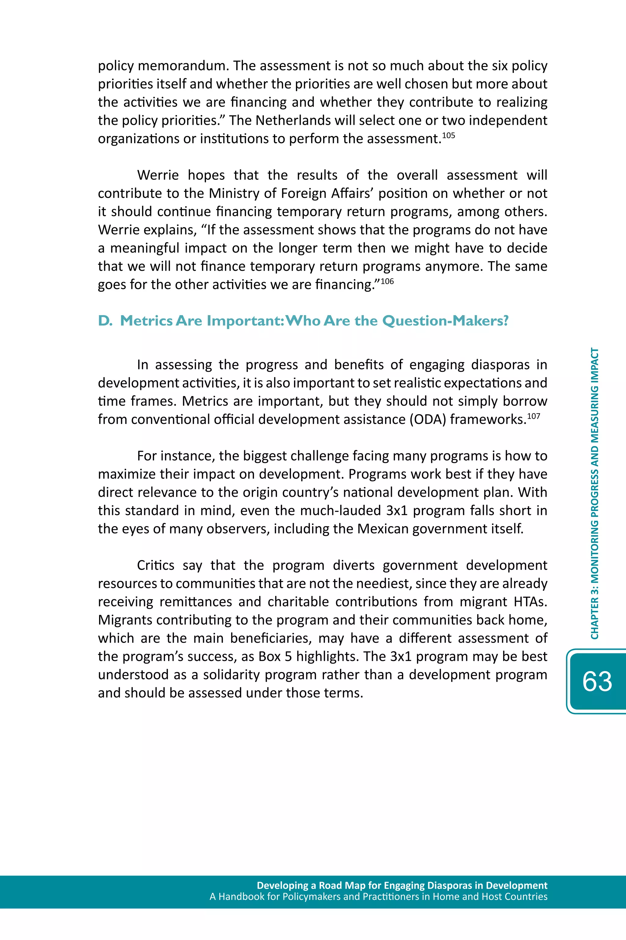 Developing a Road Map for Engaging Diasporas in Development 
A Handbook for Policymakers and Practitioners in Home and Host Countries 
CHAPTER 3: MONITORING PROGRESS AND MEASURING IMPACT 
63 
policy memorandum. The assessment is not so much about the six policy 
priorities itself and whether the priorities are well chosen but more about 
the activities we are financing and whether they contribute to realizing 
the policy priorities.” The Netherlands will select one or two independent 
organizations or institutions to perform the assessment.105 
Werrie hopes that the results of the overall assessment will 
contribute to the Ministry of Foreign Affairs’ position on whether or not 
it should continue financing temporary return programs, among others. 
Werrie explains, “If the assessment shows that the programs do not have 
a meaningful impact on the longer term then we might have to decide 
that we will not finance temporary return programs anymore. The same 
goes for the other activities we are financing.”106 
D. Metrics Are Important: Who Are the Question-Makers? 
In assessing the progress and benefits of engaging diasporas in 
development activities, it is also important to set realistic expectations and 
time frames. Metrics are important, but they should not simply borrow 
from conventional official development assistance (ODA) frameworks.107 
For instance, the biggest challenge facing many programs is how to 
maximize their impact on development. Programs work best if they have 
direct relevance to the origin country’s national development plan. With 
this standard in mind, even the much-lauded 3x1 program falls short in 
the eyes of many observers, including the Mexican government itself. 
Critics say that the program diverts government development 
resources to communities that are not the neediest, since they are already 
receiving remittances and charitable contributions from migrant HTAs. 
Migrants contributing to the program and their communities back home, 
which are the main beneficiaries, may have a different assessment of 
the program’s success, as Box 5 highlights. The 3x1 program may be best 
understood as a solidarity program rather than a development program 
and should be assessed under those terms. 
 