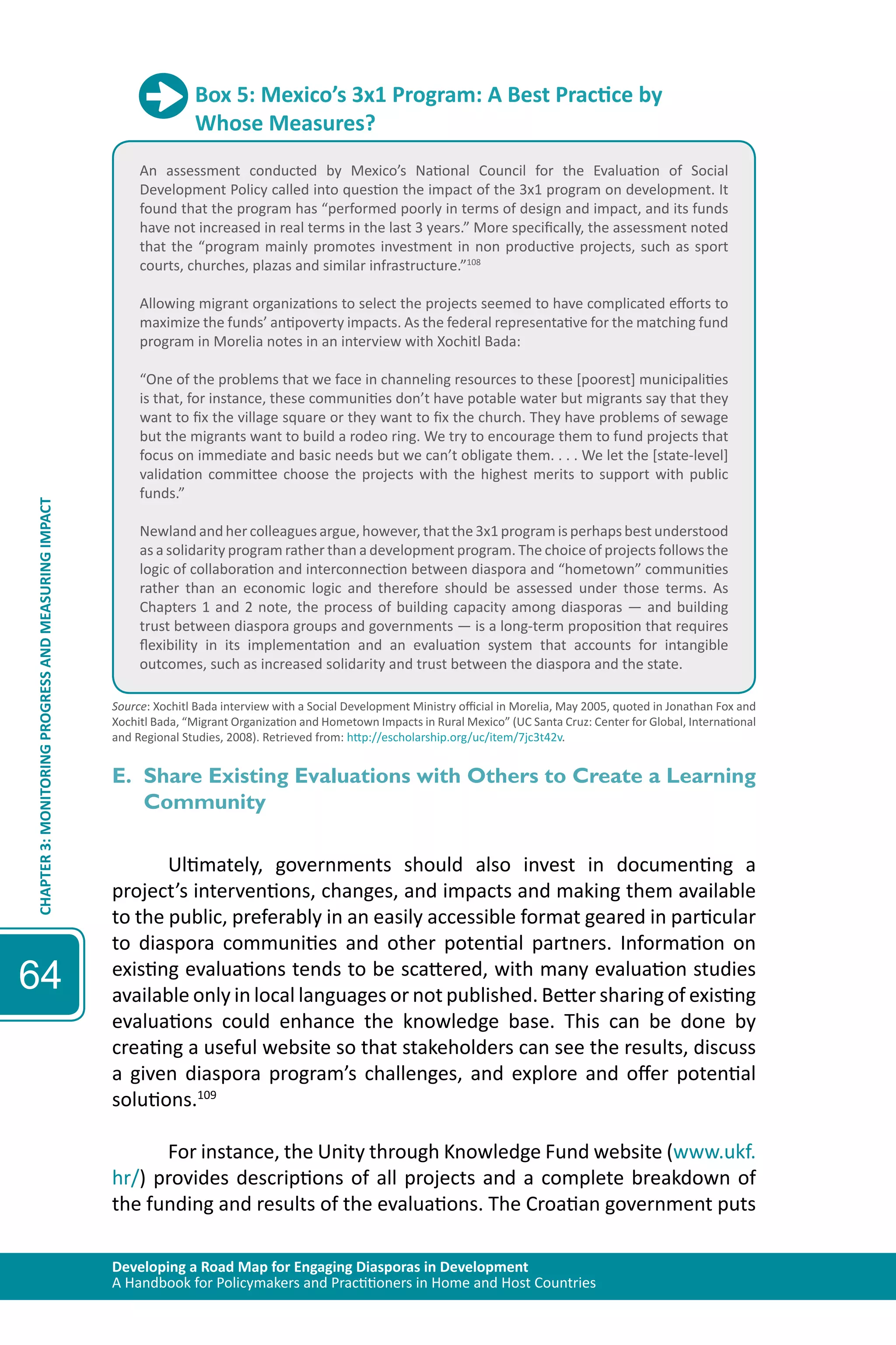Developing a Road Map for Engaging Diasporas in Development 
A Handbook for Policymakers and Practitioners in Home and Host Countries 
CHAPTER 3: MONITORING PROGRESS AND MEASURING IMPACT 
64 
Box 5: Mexico’s 3x1 Program: A Best Practice by 
Whose Measures? 
An assessment conducted by Mexico’s National Council for the Evaluation of Social 
Development Policy called into question the impact of the 3x1 program on development. It 
found that the program has “performed poorly in terms of design and impact, and its funds 
have not increased in real terms in the last 3 years.” More specifically, the assessment noted 
that the “program mainly promotes investment in non productive projects, such as sport 
courts, churches, plazas and similar infrastructure.”108 
Allowing migrant organizations to select the projects seemed to have complicated efforts to 
maximize the funds’ antipoverty impacts. As the federal representative for the matching fund 
program in Morelia notes in an interview with Xochitl Bada: 
“One of the problems that we face in channeling resources to these [poorest] municipalities 
is that, for instance, these communities don’t have potable water but migrants say that they 
want to fix the village square or they want to fix the church. They have problems of sewage 
but the migrants want to build a rodeo ring. We try to encourage them to fund projects that 
focus on immediate and basic needs but we can’t obligate them. . . . We let the [state-level] 
validation committee choose the projects with the highest merits to support with public 
funds.” 
Newland and her colleagues argue, however, that the 3x1 program is perhaps best understood 
as a solidarity program rather than a development program. The choice of projects follows the 
logic of collaboration and interconnection between diaspora and “hometown” communities 
rather than an economic logic and therefore should be assessed under those terms. As 
Chapters 1 and 2 note, the process of building capacity among diasporas — and building 
trust between diaspora groups and governments — is a long-term proposition that requires 
flexibility in its implementation and an evaluation system that accounts for intangible 
outcomes, such as increased solidarity and trust between the diaspora and the state. 
Source: Xochitl Bada interview with a Social Development Ministry official in Morelia, May 2005, quoted in Jonathan Fox and 
Xochitl Bada, “Migrant Organization and Hometown Impacts in Rural Mexico” (UC Santa Cruz: Center for Global, International 
and Regional Studies, 2008). Retrieved from: http://escholarship.org/uc/item/7jc3t42v. 
E. Share Existing Evaluations with Others to Create a Learning 
Community 
Ultimately, governments should also invest in documenting a 
project’s interventions, changes, and impacts and making them available 
to the public, preferably in an easily accessible format geared in particular 
to diaspora communities and other potential partners. Information on 
existing evaluations tends to be scattered, with many evaluation studies 
available only in local languages or not published. Better sharing of existing 
evaluations could enhance the knowledge base. This can be done by 
creating a useful website so that stakeholders can see the results, discuss 
a given diaspora program’s challenges, and explore and offer potential 
solutions.109 
For instance, the Unity through Knowledge Fund website (www.ukf. 
hr/) provides descriptions of all projects and a complete breakdown of 
the funding and results of the evaluations. The Croatian government puts 
 