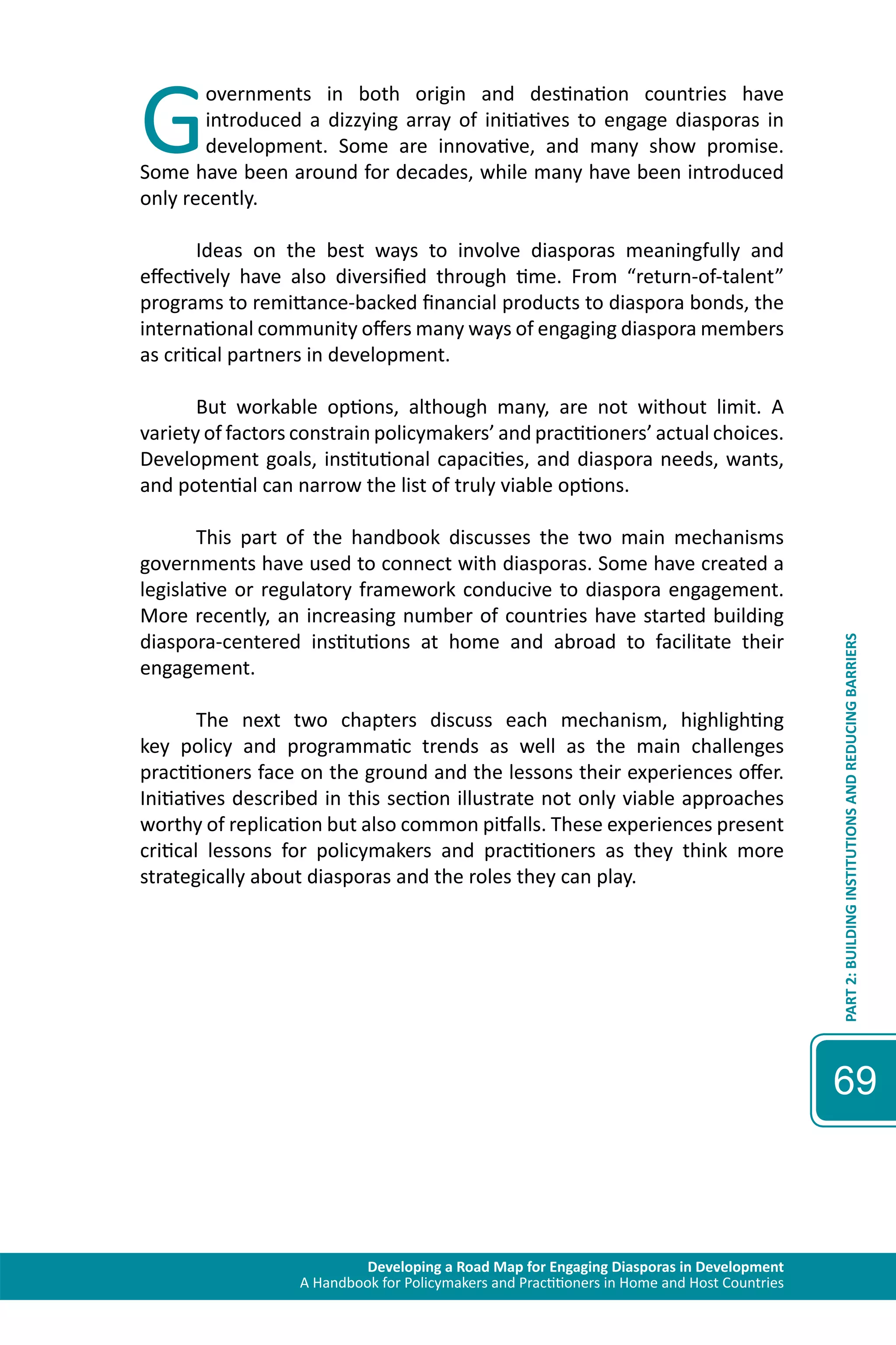 Governments in both origin and destination countries have 
introduced a dizzying array of initiatives to engage diasporas in 
development. Some are innovative, and many show promise. 
Some have been around for decades, while many have been introduced 
only recently. 
Ideas on the best ways to involve diasporas meaningfully and 
effectively have also diversified through time. From “return-of-talent” 
programs to remittance-backed financial products to diaspora bonds, the 
international community offers many ways of engaging diaspora members 
as critical partners in development. 
But workable options, although many, are not without limit. A 
variety of factors constrain policymakers’ and practitioners’ actual choices. 
Development goals, institutional capacities, and diaspora needs, wants, 
and potential can narrow the list of truly viable options. 
This part of the handbook discusses the two main mechanisms 
governments have used to connect with diasporas. Some have created a 
legislative or regulatory framework conducive to diaspora engagement. 
More recently, an increasing number of countries have started building 
diaspora-centered institutions at home and abroad to facilitate their 
engagement. 
The next two chapters discuss each mechanism, highlighting 
key policy and programmatic trends as well as the main challenges 
practitioners face on the ground and the lessons their experiences offer. 
Initiatives described in this section illustrate not only viable approaches 
worthy of replication but also common pitfalls. These experiences present 
critical lessons for policymakers and practitioners as they think more 
strategically about diasporas and the roles they can play. 
Developing a Road Map for Engaging Diasporas in Development 
A Handbook for Policymakers and Practitioners in Home and Host Countries 
PART 2: BUILDING INSTITUTIONS AND REDUCING BARRIERS 
69 
 