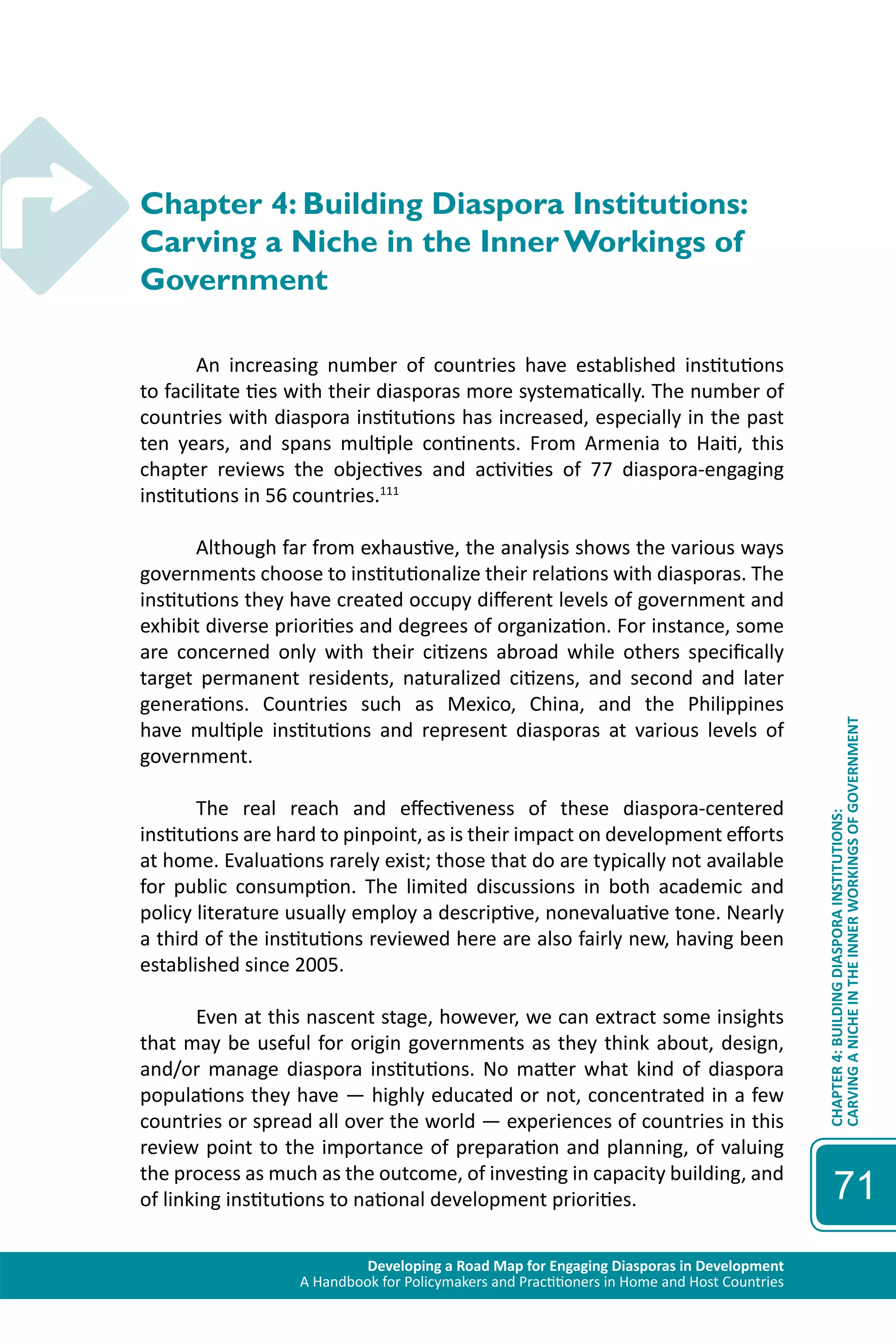 Developing a Road Map for Engaging Diasporas in Development 
A Handbook for Policymakers and Practitioners in Home and Host Countries 
CHAPTER 4: BUILDING DIASPORA INSTITUTIONS: 
CARVING A NICHE IN THE INNER WORKINGS OF GOVERNMENT 
71 
Chapter 4: Building Diaspora Institutions: 
Carving a Niche in the Inner Workings of 
Government 
An increasing number of countries have established institutions 
to facilitate ties with their diasporas more systematically. The number of 
countries with diaspora institutions has increased, especially in the past 
ten years, and spans multiple continents. From Armenia to Haiti, this 
chapter reviews the objectives and activities of 77 diaspora-engaging 
institutions in 56 countries.111 
Although far from exhaustive, the analysis shows the various ways 
governments choose to institutionalize their relations with diasporas. The 
institutions they have created occupy different levels of government and 
exhibit diverse priorities and degrees of organization. For instance, some 
are concerned only with their citizens abroad while others specifically 
target permanent residents, naturalized citizens, and second and later 
generations. Countries such as Mexico, China, and the Philippines 
have multiple institutions and represent diasporas at various levels of 
government. 
The real reach and effectiveness of these diaspora-centered 
institutions are hard to pinpoint, as is their impact on development efforts 
at home. Evaluations rarely exist; those that do are typically not available 
for public consumption. The limited discussions in both academic and 
policy literature usually employ a descriptive, nonevaluative tone. Nearly 
a third of the institutions reviewed here are also fairly new, having been 
established since 2005. 
Even at this nascent stage, however, we can extract some insights 
that may be useful for origin governments as they think about, design, 
and/or manage diaspora institutions. No matter what kind of diaspora 
populations they have — highly educated or not, concentrated in a few 
countries or spread all over the world — experiences of countries in this 
review point to the importance of preparation and planning, of valuing 
the process as much as the outcome, of investing in capacity building, and 
of linking institutions to national development priorities. 
 