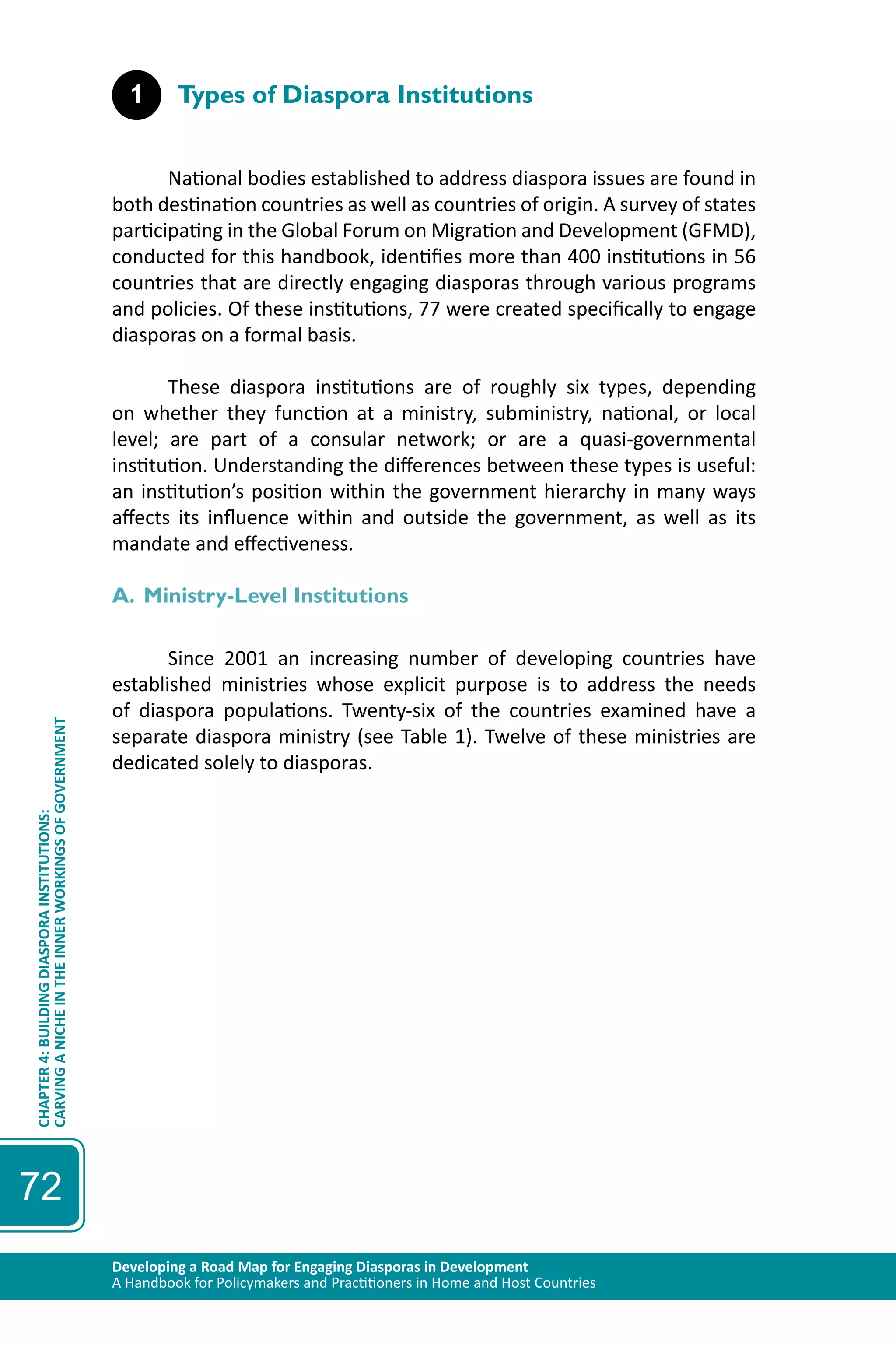 Developing a Road Map for Engaging Diasporas in Development 
A Handbook for Policymakers and Practitioners in Home and Host Countries 
CHAPTER 4: BUILDING DIASPORA INSTITUTIONS: 
CARVING A NICHE IN THE INNER WORKINGS OF GOVERNMENT 
72 
1 Types of Diaspora Institutions 
National bodies established to address diaspora issues are found in 
both destination countries as well as countries of origin. A survey of states 
participating in the Global Forum on Migration and Development (GFMD), 
conducted for this handbook, identifies more than 400 institutions in 56 
countries that are directly engaging diasporas through various programs 
and policies. Of these institutions, 77 were created specifically to engage 
diasporas on a formal basis. 
These diaspora institutions are of roughly six types, depending 
on whether they function at a ministry, subministry, national, or local 
level; are part of a consular network; or are a quasi-governmental 
institution. Understanding the differences between these types is useful: 
an institution’s position within the government hierarchy in many ways 
affects its influence within and outside the government, as well as its 
mandate and effectiveness. 
A. Ministry-Level Institutions 
Since 2001 an increasing number of developing countries have 
established ministries whose explicit purpose is to address the needs 
of diaspora populations. Twenty-six of the countries examined have a 
separate diaspora ministry (see Table 1). Twelve of these ministries are 
dedicated solely to diasporas. 
 