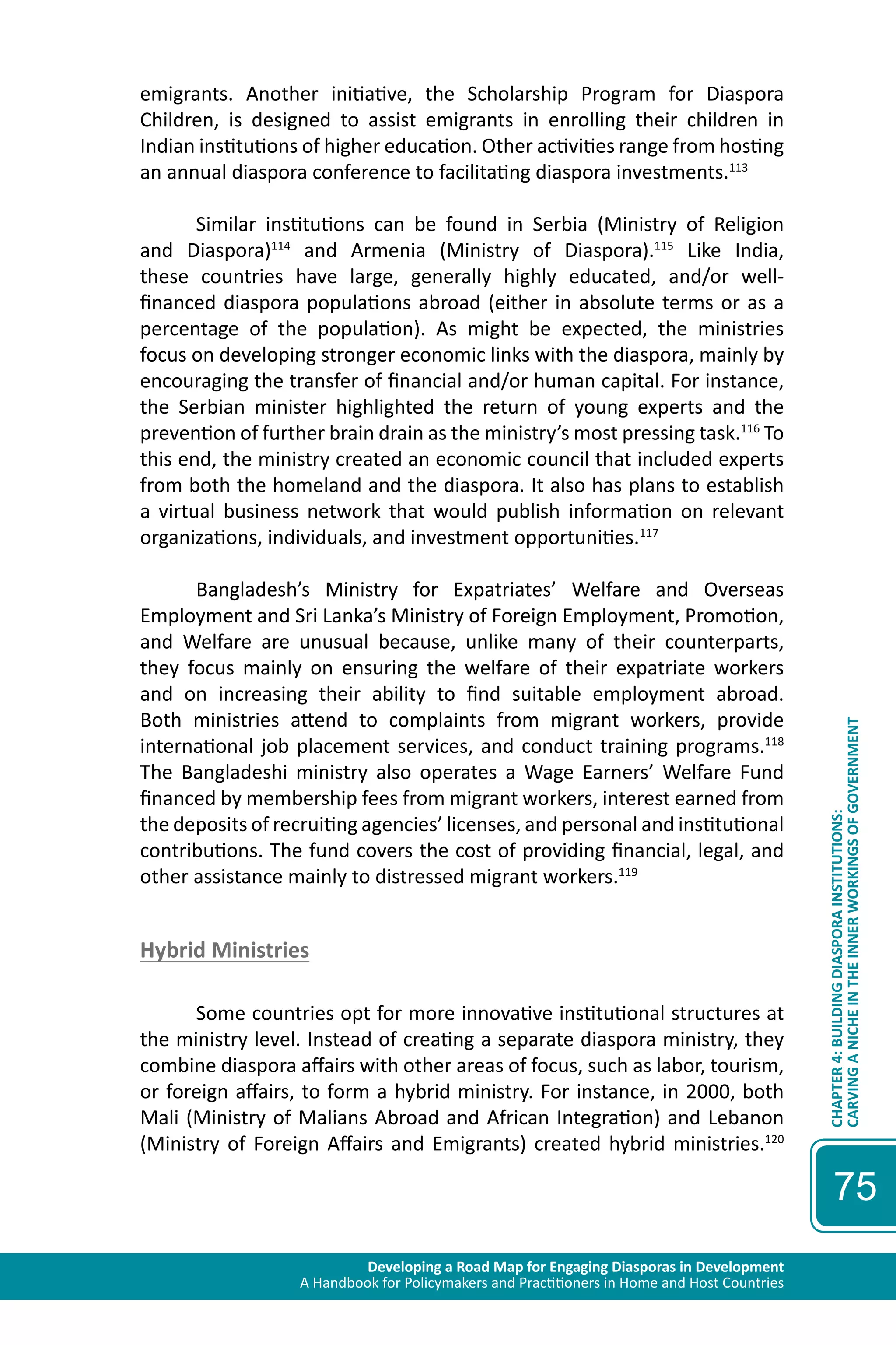 Developing a Road Map for Engaging Diasporas in Development 
A Handbook for Policymakers and Practitioners in Home and Host Countries 
CHAPTER 4: BUILDING DIASPORA INSTITUTIONS: 
CARVING A NICHE IN THE INNER WORKINGS OF GOVERNMENT 
75 
emigrants. Another initiative, the Scholarship Program for Diaspora 
Children, is designed to assist emigrants in enrolling their children in 
Indian institutions of higher education. Other activities range from hosting 
an annual diaspora conference to facilitating diaspora investments.113 
Similar institutions can be found in Serbia (Ministry of Religion 
and Diaspora)114 and Armenia (Ministry of Diaspora).115 Like India, 
these countries have large, generally highly educated, and/or well-financed 
diaspora populations abroad (either in absolute terms or as a 
percentage of the population). As might be expected, the ministries 
focus on developing stronger economic links with the diaspora, mainly by 
encouraging the transfer of financial and/or human capital. For instance, 
the Serbian minister highlighted the return of young experts and the 
prevention of further brain drain as the ministry’s most pressing task.116 To 
this end, the ministry created an economic council that included experts 
from both the homeland and the diaspora. It also has plans to establish 
a virtual business network that would publish information on relevant 
organizations, individuals, and investment opportunities.117 
Bangladesh’s Ministry for Expatriates’ Welfare and Overseas 
Employment and Sri Lanka’s Ministry of Foreign Employment, Promotion, 
and Welfare are unusual because, unlike many of their counterparts, 
they focus mainly on ensuring the welfare of their expatriate workers 
and on increasing their ability to find suitable employment abroad. 
Both ministries attend to complaints from migrant workers, provide 
international job placement services, and conduct training programs.118 
The Bangladeshi ministry also operates a Wage Earners’ Welfare Fund 
financed by membership fees from migrant workers, interest earned from 
the deposits of recruiting agencies’ licenses, and personal and institutional 
contributions. The fund covers the cost of providing financial, legal, and 
other assistance mainly to distressed migrant workers.119 
Hybrid Ministries 
Some countries opt for more innovative institutional structures at 
the ministry level. Instead of creating a separate diaspora ministry, they 
combine diaspora affairs with other areas of focus, such as labor, tourism, 
or foreign affairs, to form a hybrid ministry. For instance, in 2000, both 
Mali (Ministry of Malians Abroad and African Integration) and Lebanon 
(Ministry of Foreign Affairs and Emigrants) created hybrid ministries.120 
 