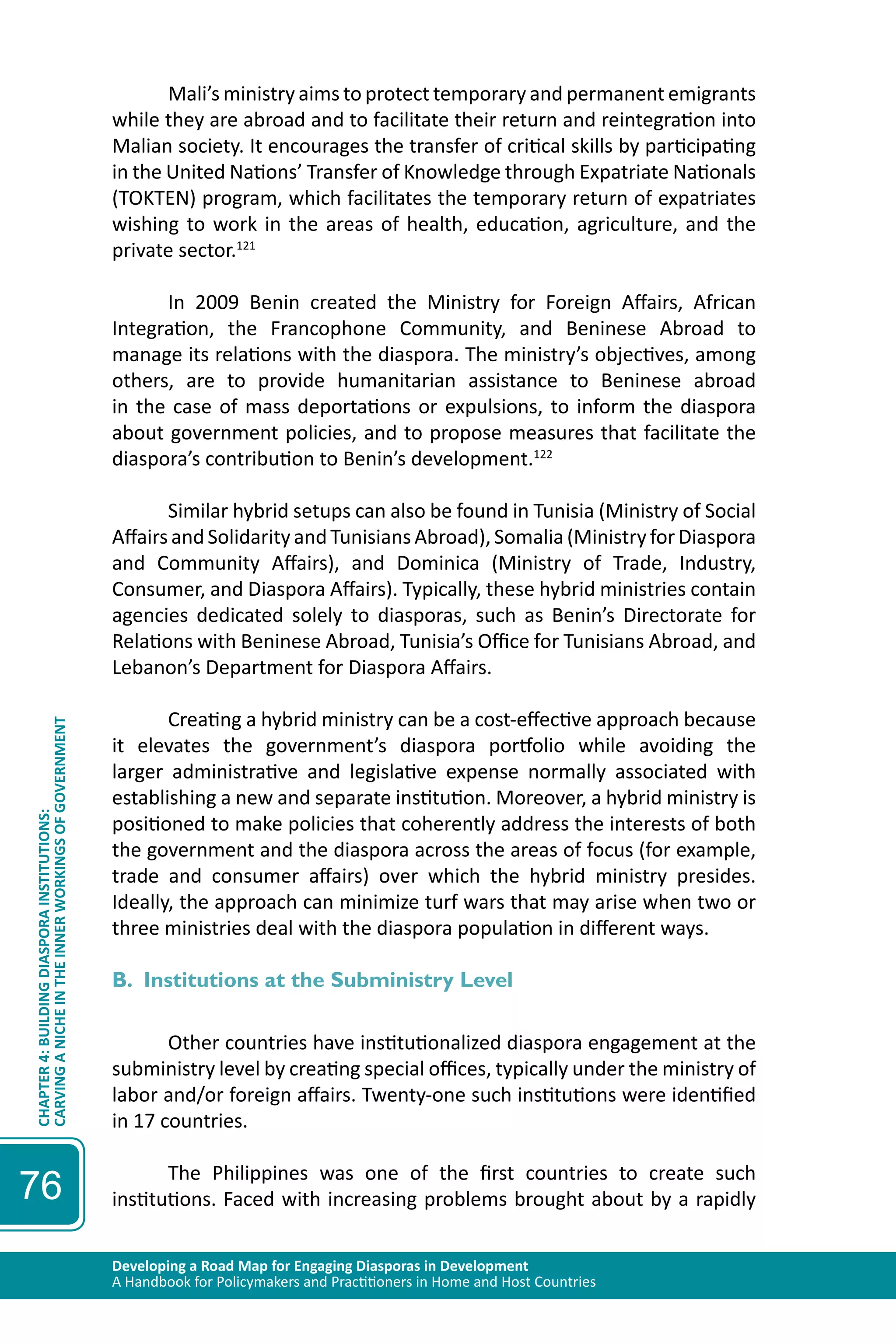Developing a Road Map for Engaging Diasporas in Development 
A Handbook for Policymakers and Practitioners in Home and Host Countries 
CHAPTER 4: BUILDING DIASPORA INSTITUTIONS: 
CARVING A NICHE IN THE INNER WORKINGS OF GOVERNMENT 
76 
Mali’s ministry aims to protect temporary and permanent emigrants 
while they are abroad and to facilitate their return and reintegration into 
Malian society. It encourages the transfer of critical skills by participating 
in the United Nations’ Transfer of Knowledge through Expatriate Nationals 
(TOKTEN) program, which facilitates the temporary return of expatriates 
wishing to work in the areas of health, education, agriculture, and the 
private sector.121 
In 2009 Benin created the Ministry for Foreign Affairs, African 
Integration, the Francophone Community, and Beninese Abroad to 
manage its relations with the diaspora. The ministry’s objectives, among 
others, are to provide humanitarian assistance to Beninese abroad 
in the case of mass deportations or expulsions, to inform the diaspora 
about government policies, and to propose measures that facilitate the 
diaspora’s contribution to Benin’s development.122 
Similar hybrid setups can also be found in Tunisia (Ministry of Social 
Affairs and Solidarity and Tunisians Abroad), Somalia (Ministry for Diaspora 
and Community Affairs), and Dominica (Ministry of Trade, Industry, 
Consumer, and Diaspora Affairs). Typically, these hybrid ministries contain 
agencies dedicated solely to diasporas, such as Benin’s Directorate for 
Relations with Beninese Abroad, Tunisia’s Office for Tunisians Abroad, and 
Lebanon’s Department for Diaspora Affairs. 
Creating a hybrid ministry can be a cost-effective approach because 
it elevates the government’s diaspora portfolio while avoiding the 
larger administrative and legislative expense normally associated with 
establishing a new and separate institution. Moreover, a hybrid ministry is 
positioned to make policies that coherently address the interests of both 
the government and the diaspora across the areas of focus (for example, 
trade and consumer affairs) over which the hybrid ministry presides. 
Ideally, the approach can minimize turf wars that may arise when two or 
three ministries deal with the diaspora population in different ways. 
B. Institutions at the Subministry Level 
Other countries have institutionalized diaspora engagement at the 
subministry level by creating special offices, typically under the ministry of 
labor and/or foreign affairs. Twenty-one such institutions were identified 
in 17 countries. 
The Philippines was one of the first countries to create such 
institutions. Faced with increasing problems brought about by a rapidly 
 
