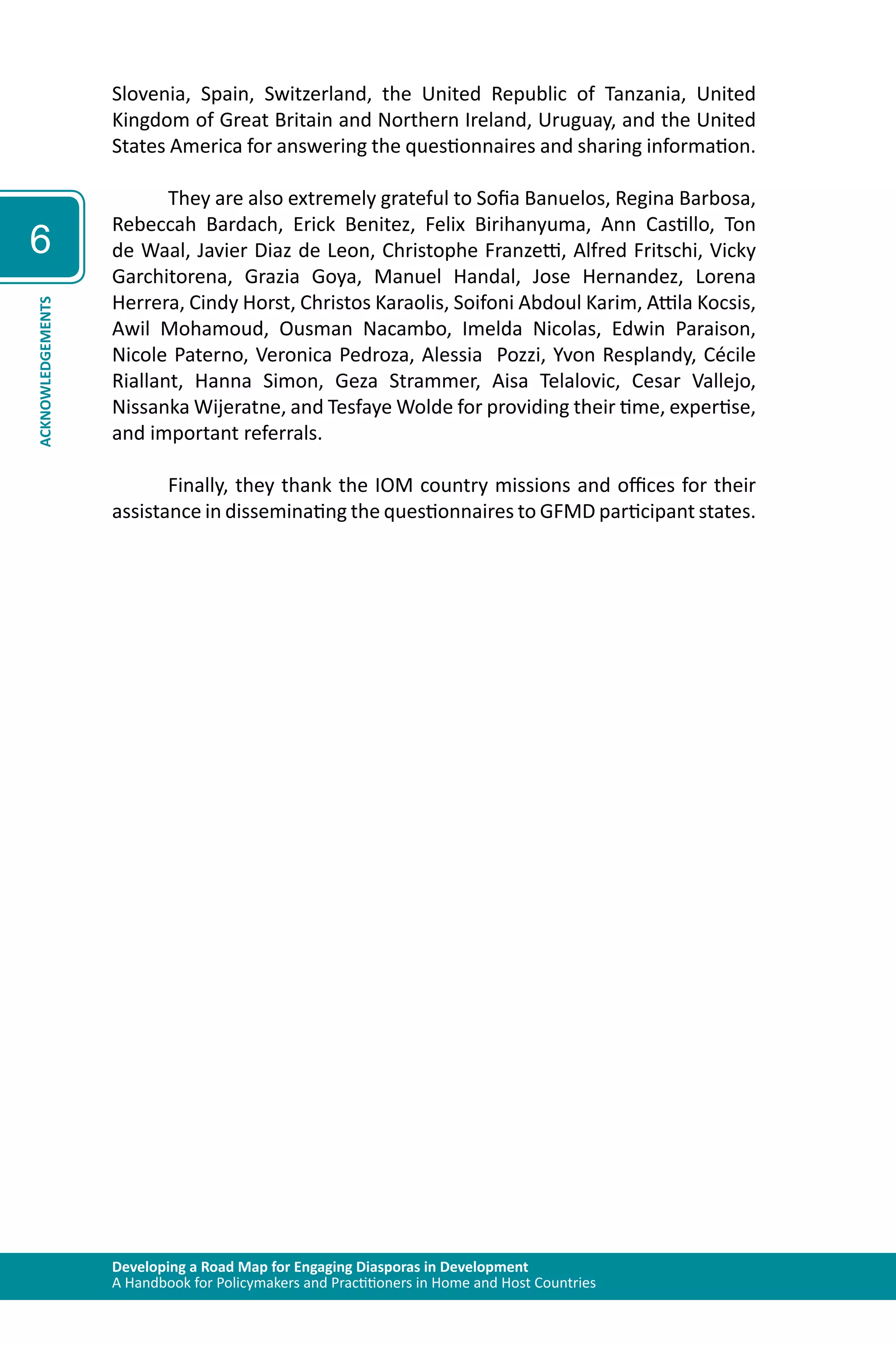 Developing a Road Map for Engaging Diasporas in Development 
A Handbook for Policymakers and Practitioners in Home and Host Countries 
6 
ACKNOWLEDGEMENTS 
Slovenia, Spain, Switzerland, the United Republic of Tanzania, United 
Kingdom of Great Britain and Northern Ireland, Uruguay, and the United 
States America for answering the questionnaires and sharing information. 
They are also extremely grateful to Sofia Banuelos, Regina Barbosa, 
Rebeccah Bardach, Erick Benitez, Felix Birihanyuma, Ann Castillo, Ton 
de Waal, Javier Diaz de Leon, Christophe Franzetti, Alfred Fritschi, Vicky 
Garchitorena, Grazia Goya, Manuel Handal, Jose Hernandez, Lorena 
Herrera, Cindy Horst, Christos Karaolis, Soifoni Abdoul Karim, Attila Kocsis, 
Awil Mohamoud, Ousman Nacambo, Imelda Nicolas, Edwin Paraison, 
Nicole Paterno, Veronica Pedroza, Alessia Pozzi, Yvon Resplandy, Cécile 
Riallant, Hanna Simon, Geza Strammer, Aisa Telalovic, Cesar Vallejo, 
Nissanka Wijeratne, and Tesfaye Wolde for providing their time, expertise, 
and important referrals. 
Finally, they thank the IOM country missions and offices for their 
assistance in disseminating the questionnaires to GFMD participant states. 
 