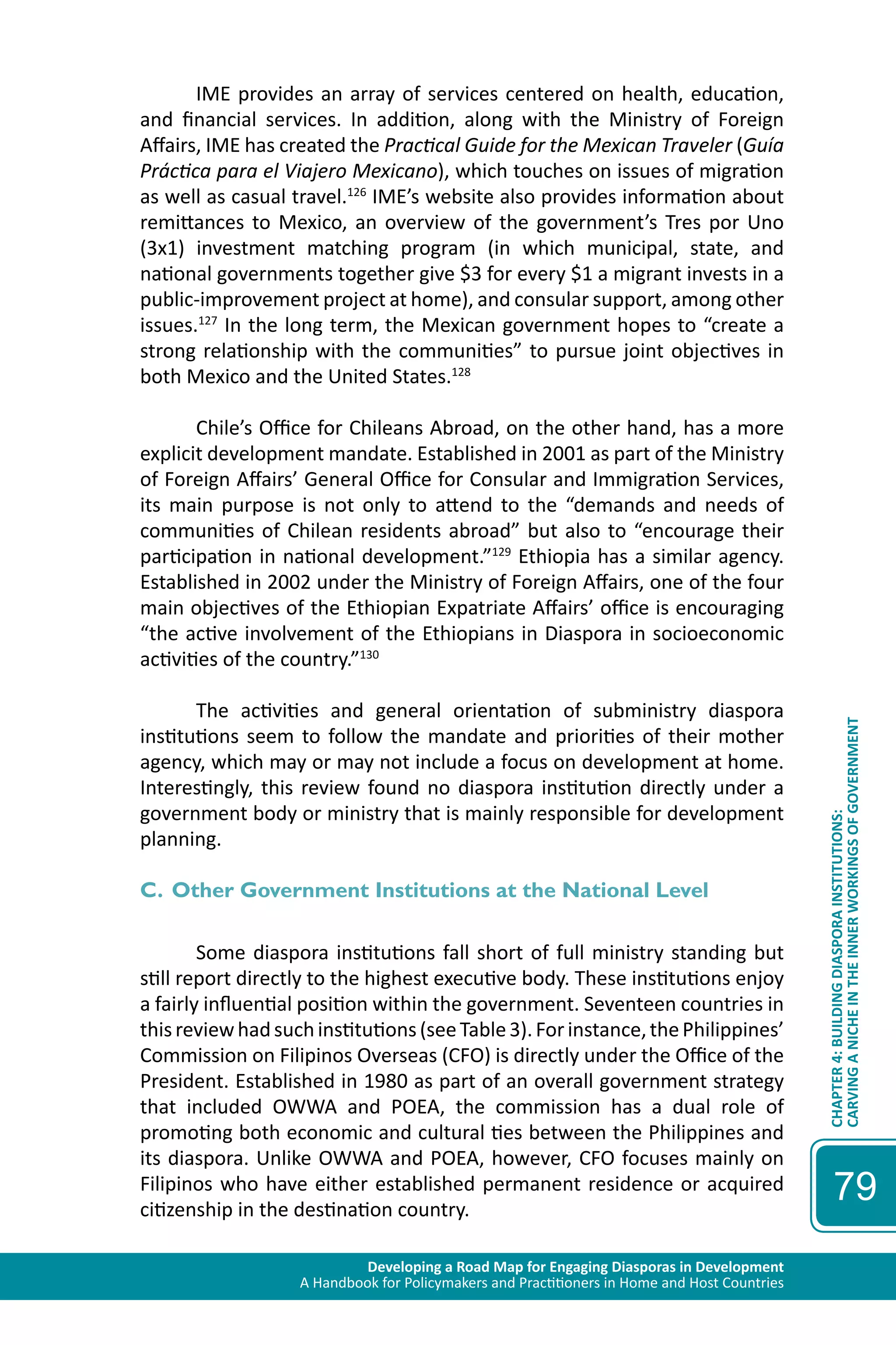 Developing a Road Map for Engaging Diasporas in Development 
A Handbook for Policymakers and Practitioners in Home and Host Countries 
CHAPTER 4: BUILDING DIASPORA INSTITUTIONS: 
CARVING A NICHE IN THE INNER WORKINGS OF GOVERNMENT 
79 
IME provides an array of services centered on health, education, 
and financial services. In addition, along with the Ministry of Foreign 
Affairs, IME has created the Practical Guide for the Mexican Traveler (Guía 
Práctica para el Viajero Mexicano), which touches on issues of migration 
as well as casual travel.126 IME’s website also provides information about 
remittances to Mexico, an overview of the government’s Tres por Uno 
(3x1) investment matching program (in which municipal, state, and 
national governments together give $3 for every $1 a migrant invests in a 
public-improvement project at home), and consular support, among other 
issues.127 In the long term, the Mexican government hopes to “create a 
strong relationship with the communities” to pursue joint objectives in 
both Mexico and the United States.128 
Chile’s Office for Chileans Abroad, on the other hand, has a more 
explicit development mandate. Established in 2001 as part of the Ministry 
of Foreign Affairs’ General Office for Consular and Immigration Services, 
its main purpose is not only to attend to the “demands and needs of 
communities of Chilean residents abroad” but also to “encourage their 
participation in national development.”129 Ethiopia has a similar agency. 
Established in 2002 under the Ministry of Foreign Affairs, one of the four 
main objectives of the Ethiopian Expatriate Affairs’ office is encouraging 
“the active involvement of the Ethiopians in Diaspora in socioeconomic 
activities of the country.”130 
The activities and general orientation of subministry diaspora 
institutions seem to follow the mandate and priorities of their mother 
agency, which may or may not include a focus on development at home. 
Interestingly, this review found no diaspora institution directly under a 
government body or ministry that is mainly responsible for development 
planning. 
C. Other Government Institutions at the National Level 
Some diaspora institutions fall short of full ministry standing but 
still report directly to the highest executive body. These institutions enjoy 
a fairly influential position within the government. Seventeen countries in 
this review had such institutions (see Table 3). For instance, the Philippines’ 
Commission on Filipinos Overseas (CFO) is directly under the Office of the 
President. Established in 1980 as part of an overall government strategy 
that included OWWA and POEA, the commission has a dual role of 
promoting both economic and cultural ties between the Philippines and 
its diaspora. Unlike OWWA and POEA, however, CFO focuses mainly on 
Filipinos who have either established permanent residence or acquired 
citizenship in the destination country. 
 