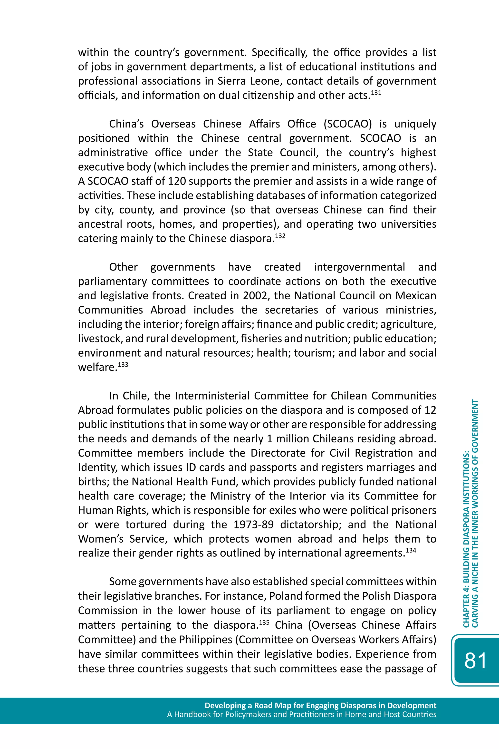 Developing a Road Map for Engaging Diasporas in Development 
A Handbook for Policymakers and Practitioners in Home and Host Countries 
CHAPTER 4: BUILDING DIASPORA INSTITUTIONS: 
CARVING A NICHE IN THE INNER WORKINGS OF GOVERNMENT 
81 
within the country’s government. Specifically, the office provides a list 
of jobs in government departments, a list of educational institutions and 
professional associations in Sierra Leone, contact details of government 
officials, and information on dual citizenship and other acts.131 
China’s Overseas Chinese Affairs Office (SCOCAO) is uniquely 
positioned within the Chinese central government. SCOCAO is an 
administrative office under the State Council, the country’s highest 
executive body (which includes the premier and ministers, among others). 
A SCOCAO staff of 120 supports the premier and assists in a wide range of 
activities. These include establishing databases of information categorized 
by city, county, and province (so that overseas Chinese can find their 
ancestral roots, homes, and properties), and operating two universities 
catering mainly to the Chinese diaspora.132 
Other governments have created intergovernmental and 
parliamentary committees to coordinate actions on both the executive 
and legislative fronts. Created in 2002, the National Council on Mexican 
Communities Abroad includes the secretaries of various ministries, 
including the interior; foreign affairs; finance and public credit; agriculture, 
livestock, and rural development, fisheries and nutrition; public education; 
environment and natural resources; health; tourism; and labor and social 
welfare.133 
In Chile, the Interministerial Committee for Chilean Communities 
Abroad formulates public policies on the diaspora and is composed of 12 
public institutions that in some way or other are responsible for addressing 
the needs and demands of the nearly 1 million Chileans residing abroad. 
Committee members include the Directorate for Civil Registration and 
Identity, which issues ID cards and passports and registers marriages and 
births; the National Health Fund, which provides publicly funded national 
health care coverage; the Ministry of the Interior via its Committee for 
Human Rights, which is responsible for exiles who were political prisoners 
or were tortured during the 1973-89 dictatorship; and the National 
Women’s Service, which protects women abroad and helps them to 
realize their gender rights as outlined by international agreements.134 
Some governments have also established special committees within 
their legislative branches. For instance, Poland formed the Polish Diaspora 
Commission in the lower house of its parliament to engage on policy 
matters pertaining to the diaspora.135 China (Overseas Chinese Affairs 
Committee) and the Philippines (Committee on Overseas Workers Affairs) 
have similar committees within their legislative bodies. Experience from 
these three countries suggests that such committees ease the passage of 
 