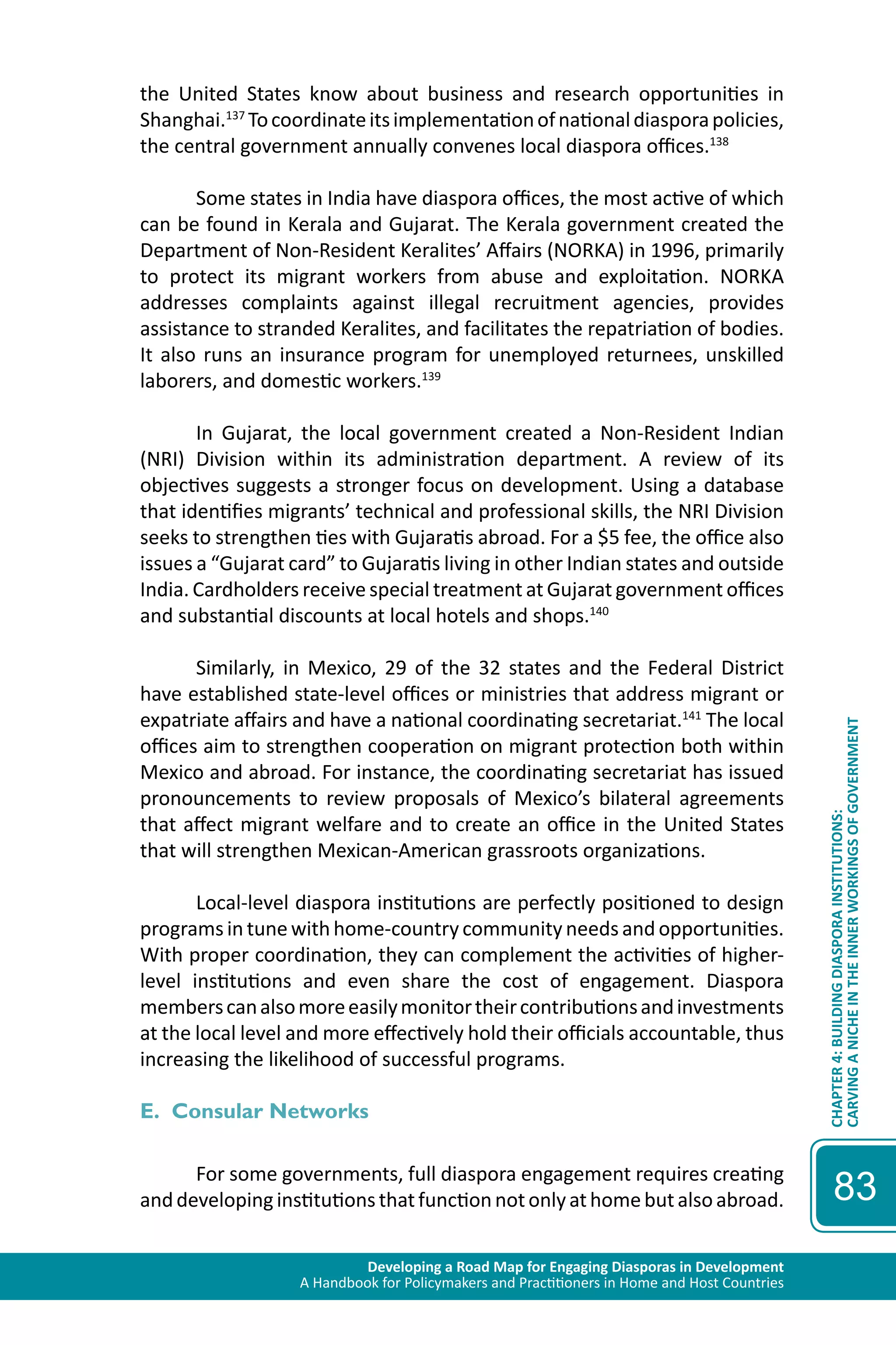Developing a Road Map for Engaging Diasporas in Development 
A Handbook for Policymakers and Practitioners in Home and Host Countries 
CHAPTER 4: BUILDING DIASPORA INSTITUTIONS: 
CARVING A NICHE IN THE INNER WORKINGS OF GOVERNMENT 
83 
the United States know about business and research opportunities in 
Shanghai.137 To coordinate its implementation of national diaspora policies, 
the central government annually convenes local diaspora offices.138 
Some states in India have diaspora offices, the most active of which 
can be found in Kerala and Gujarat. The Kerala government created the 
Department of Non-Resident Keralites’ Affairs (NORKA) in 1996, primarily 
to protect its migrant workers from abuse and exploitation. NORKA 
addresses complaints against illegal recruitment agencies, provides 
assistance to stranded Keralites, and facilitates the repatriation of bodies. 
It also runs an insurance program for unemployed returnees, unskilled 
laborers, and domestic workers.139 
In Gujarat, the local government created a Non-Resident Indian 
(NRI) Division within its administration department. A review of its 
objectives suggests a stronger focus on development. Using a database 
that identifies migrants’ technical and professional skills, the NRI Division 
seeks to strengthen ties with Gujaratis abroad. For a $5 fee, the office also 
issues a “Gujarat card” to Gujaratis living in other Indian states and outside 
India. Cardholders receive special treatment at Gujarat government offices 
and substantial discounts at local hotels and shops.140 
Similarly, in Mexico, 29 of the 32 states and the Federal District 
have established state-level offices or ministries that address migrant or 
expatriate affairs and have a national coordinating secretariat.141 The local 
offices aim to strengthen cooperation on migrant protection both within 
Mexico and abroad. For instance, the coordinating secretariat has issued 
pronouncements to review proposals of Mexico’s bilateral agreements 
that affect migrant welfare and to create an office in the United States 
that will strengthen Mexican-American grassroots organizations. 
Local-level diaspora institutions are perfectly positioned to design 
programs in tune with home-country community needs and opportunities. 
With proper coordination, they can complement the activities of higher-level 
institutions and even share the cost of engagement. Diaspora 
members can also more easily monitor their contributions and investments 
at the local level and more effectively hold their officials accountable, thus 
increasing the likelihood of successful programs. 
E. Consular Networks 
For some governments, full diaspora engagement requires creating 
and developing institutions that function not only at home but also abroad. 
 