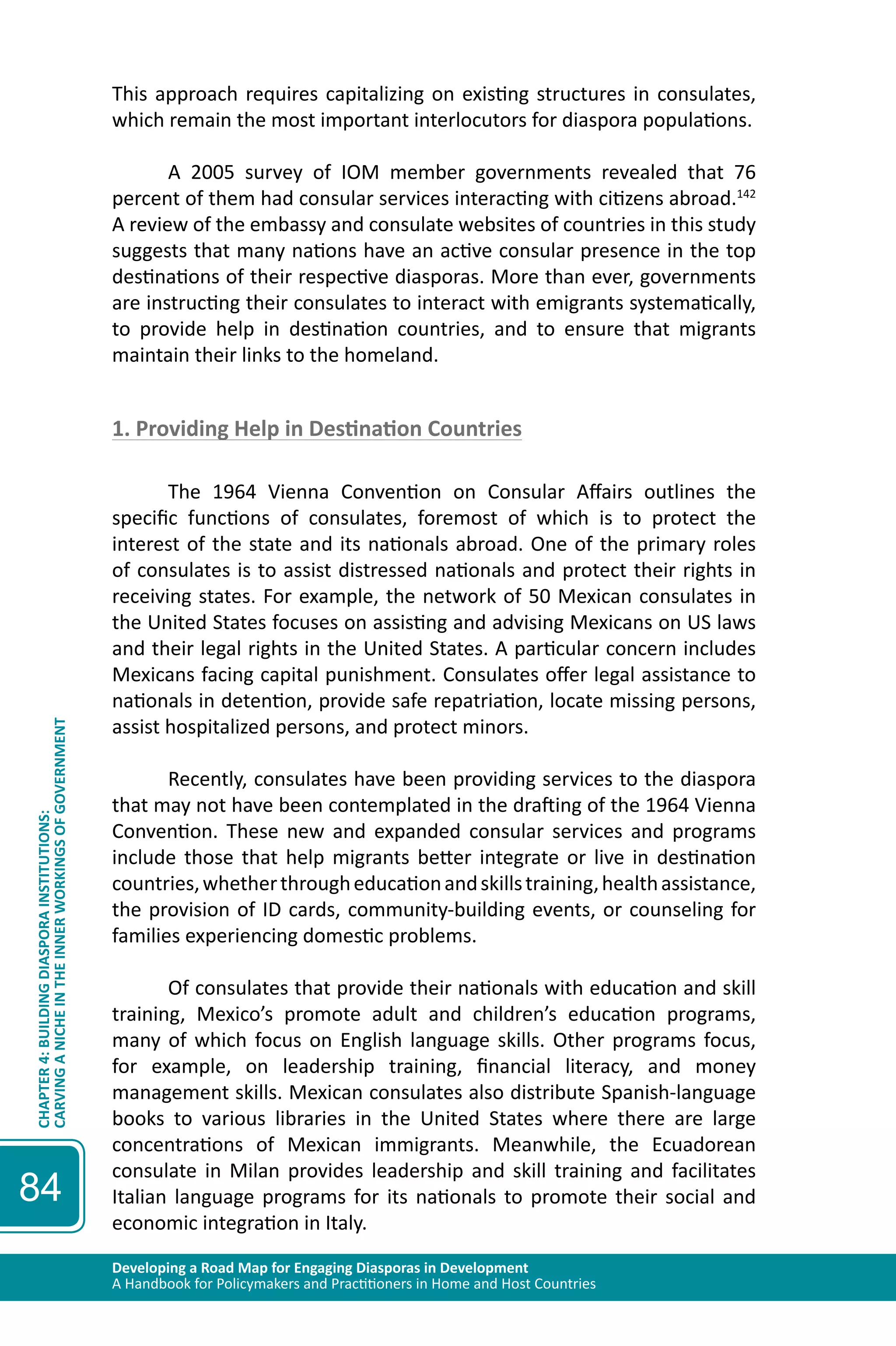 Developing a Road Map for Engaging Diasporas in Development 
A Handbook for Policymakers and Practitioners in Home and Host Countries 
CHAPTER 4: BUILDING DIASPORA INSTITUTIONS: 
CARVING A NICHE IN THE INNER WORKINGS OF GOVERNMENT 
84 
This approach requires capitalizing on existing structures in consulates, 
which remain the most important interlocutors for diaspora populations. 
A 2005 survey of IOM member governments revealed that 76 
percent of them had consular services interacting with citizens abroad.142 
A review of the embassy and consulate websites of countries in this study 
suggests that many nations have an active consular presence in the top 
destinations of their respective diasporas. More than ever, governments 
are instructing their consulates to interact with emigrants systematically, 
to provide help in destination countries, and to ensure that migrants 
maintain their links to the homeland. 
1. Providing Help in Destination Countries 
The 1964 Vienna Convention on Consular Affairs outlines the 
specific functions of consulates, foremost of which is to protect the 
interest of the state and its nationals abroad. One of the primary roles 
of consulates is to assist distressed nationals and protect their rights in 
receiving states. For example, the network of 50 Mexican consulates in 
the United States focuses on assisting and advising Mexicans on US laws 
and their legal rights in the United States. A particular concern includes 
Mexicans facing capital punishment. Consulates offer legal assistance to 
nationals in detention, provide safe repatriation, locate missing persons, 
assist hospitalized persons, and protect minors. 
Recently, consulates have been providing services to the diaspora 
that may not have been contemplated in the drafting of the 1964 Vienna 
Convention. These new and expanded consular services and programs 
include those that help migrants better integrate or live in destination 
countries, whether through education and skills training, health assistance, 
the provision of ID cards, community-building events, or counseling for 
families experiencing domestic problems. 
Of consulates that provide their nationals with education and skill 
training, Mexico’s promote adult and children’s education programs, 
many of which focus on English language skills. Other programs focus, 
for example, on leadership training, financial literacy, and money 
management skills. Mexican consulates also distribute Spanish-language 
books to various libraries in the United States where there are large 
concentrations of Mexican immigrants. Meanwhile, the Ecuadorean 
consulate in Milan provides leadership and skill training and facilitates 
Italian language programs for its nationals to promote their social and 
economic integration in Italy. 
 