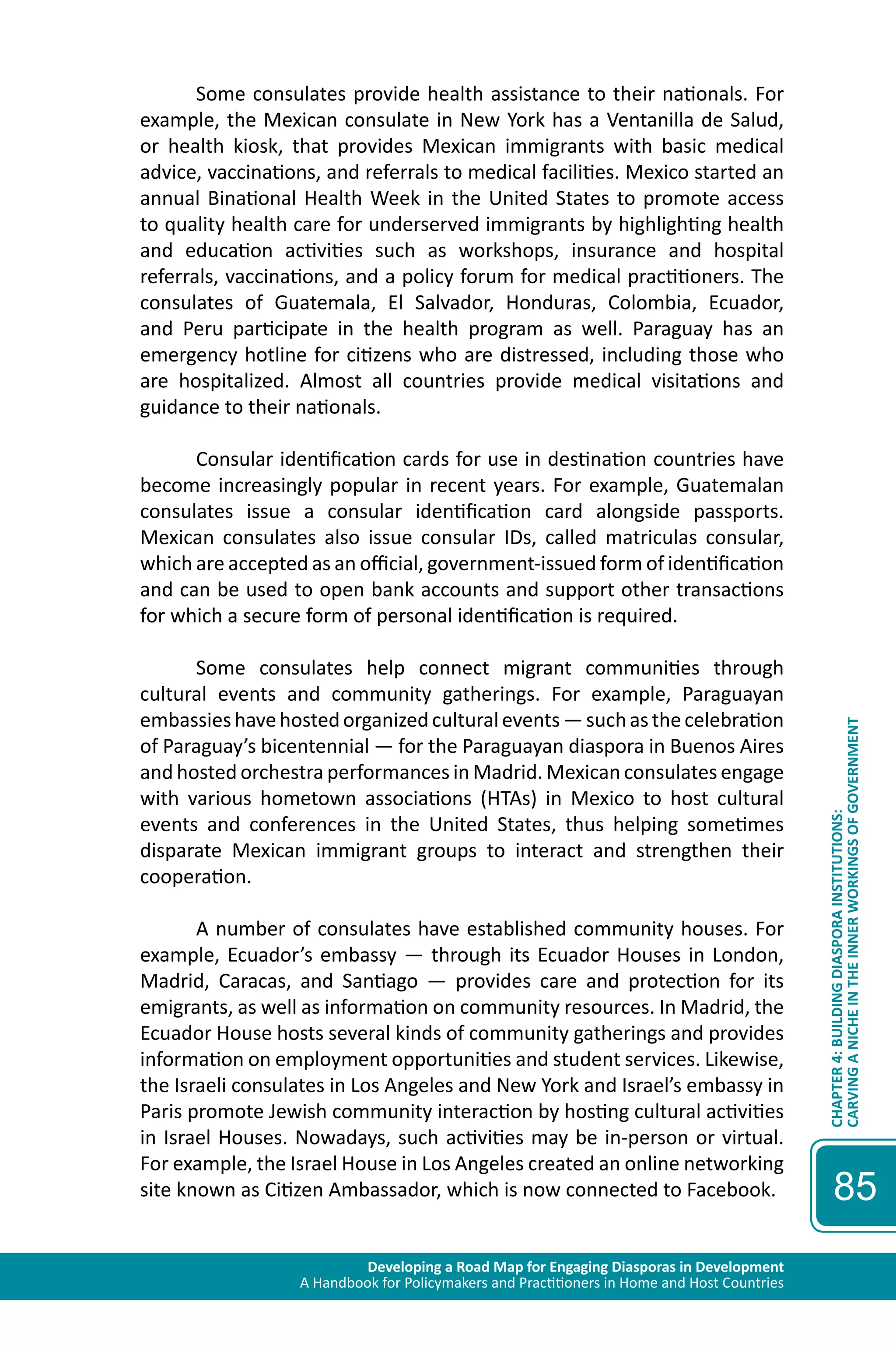 Developing a Road Map for Engaging Diasporas in Development 
A Handbook for Policymakers and Practitioners in Home and Host Countries 
CHAPTER 4: BUILDING DIASPORA INSTITUTIONS: 
CARVING A NICHE IN THE INNER WORKINGS OF GOVERNMENT 
85 
Some consulates provide health assistance to their nationals. For 
example, the Mexican consulate in New York has a Ventanilla de Salud, 
or health kiosk, that provides Mexican immigrants with basic medical 
advice, vaccinations, and referrals to medical facilities. Mexico started an 
annual Binational Health Week in the United States to promote access 
to quality health care for underserved immigrants by highlighting health 
and education activities such as workshops, insurance and hospital 
referrals, vaccinations, and a policy forum for medical practitioners. The 
consulates of Guatemala, El Salvador, Honduras, Colombia, Ecuador, 
and Peru participate in the health program as well. Paraguay has an 
emergency hotline for citizens who are distressed, including those who 
are hospitalized. Almost all countries provide medical visitations and 
guidance to their nationals. 
Consular identification cards for use in destination countries have 
become increasingly popular in recent years. For example, Guatemalan 
consulates issue a consular identification card alongside passports. 
Mexican consulates also issue consular IDs, called matriculas consular, 
which are accepted as an official, government-issued form of identification 
and can be used to open bank accounts and support other transactions 
for which a secure form of personal identification is required. 
Some consulates help connect migrant communities through 
cultural events and community gatherings. For example, Paraguayan 
embassies have hosted organized cultural events — such as the celebration 
of Paraguay’s bicentennial — for the Paraguayan diaspora in Buenos Aires 
and hosted orchestra performances in Madrid. Mexican consulates engage 
with various hometown associations (HTAs) in Mexico to host cultural 
events and conferences in the United States, thus helping sometimes 
disparate Mexican immigrant groups to interact and strengthen their 
cooperation. 
A number of consulates have established community houses. For 
example, Ecuador’s embassy — through its Ecuador Houses in London, 
Madrid, Caracas, and Santiago — provides care and protection for its 
emigrants, as well as information on community resources. In Madrid, the 
Ecuador House hosts several kinds of community gatherings and provides 
information on employment opportunities and student services. Likewise, 
the Israeli consulates in Los Angeles and New York and Israel’s embassy in 
Paris promote Jewish community interaction by hosting cultural activities 
in Israel Houses. Nowadays, such activities may be in-person or virtual. 
For example, the Israel House in Los Angeles created an online networking 
site known as Citizen Ambassador, which is now connected to Facebook. 
 