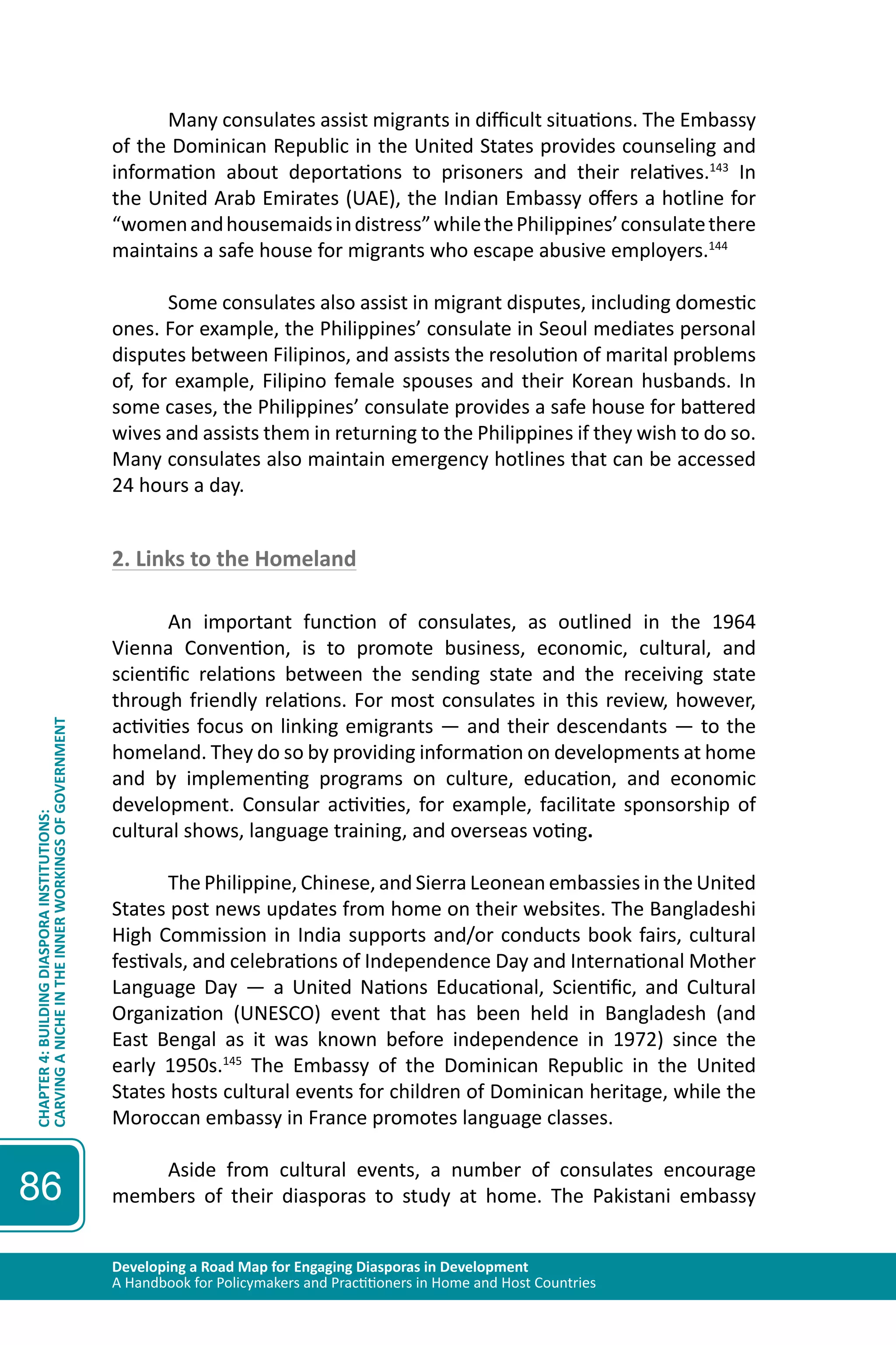 Developing a Road Map for Engaging Diasporas in Development 
A Handbook for Policymakers and Practitioners in Home and Host Countries 
CHAPTER 4: BUILDING DIASPORA INSTITUTIONS: 
CARVING A NICHE IN THE INNER WORKINGS OF GOVERNMENT 
86 
Many consulates assist migrants in difficult situations. The Embassy 
of the Dominican Republic in the United States provides counseling and 
information about deportations to prisoners and their relatives.143 In 
the United Arab Emirates (UAE), the Indian Embassy offers a hotline for 
“women and housemaids in distress” while the Philippines’ consulate there 
maintains a safe house for migrants who escape abusive employers.144 
Some consulates also assist in migrant disputes, including domestic 
ones. For example, the Philippines’ consulate in Seoul mediates personal 
disputes between Filipinos, and assists the resolution of marital problems 
of, for example, Filipino female spouses and their Korean husbands. In 
some cases, the Philippines’ consulate provides a safe house for battered 
wives and assists them in returning to the Philippines if they wish to do so. 
Many consulates also maintain emergency hotlines that can be accessed 
24 hours a day. 
2. Links to the Homeland 
An important function of consulates, as outlined in the 1964 
Vienna Convention, is to promote business, economic, cultural, and 
scientific relations between the sending state and the receiving state 
through friendly relations. For most consulates in this review, however, 
activities focus on linking emigrants — and their descendants — to the 
homeland. They do so by providing information on developments at home 
and by implementing programs on culture, education, and economic 
development. Consular activities, for example, facilitate sponsorship of 
cultural shows, language training, and overseas voting. 
The Philippine, Chinese, and Sierra Leonean embassies in the United 
States post news updates from home on their websites. The Bangladeshi 
High Commission in India supports and/or conducts book fairs, cultural 
festivals, and celebrations of Independence Day and International Mother 
Language Day — a United Nations Educational, Scientific, and Cultural 
Organization (UNESCO) event that has been held in Bangladesh (and 
East Bengal as it was known before independence in 1972) since the 
early 1950s.145 The Embassy of the Dominican Republic in the United 
States hosts cultural events for children of Dominican heritage, while the 
Moroccan embassy in France promotes language classes. 
Aside from cultural events, a number of consulates encourage 
members of their diasporas to study at home. The Pakistani embassy 
 