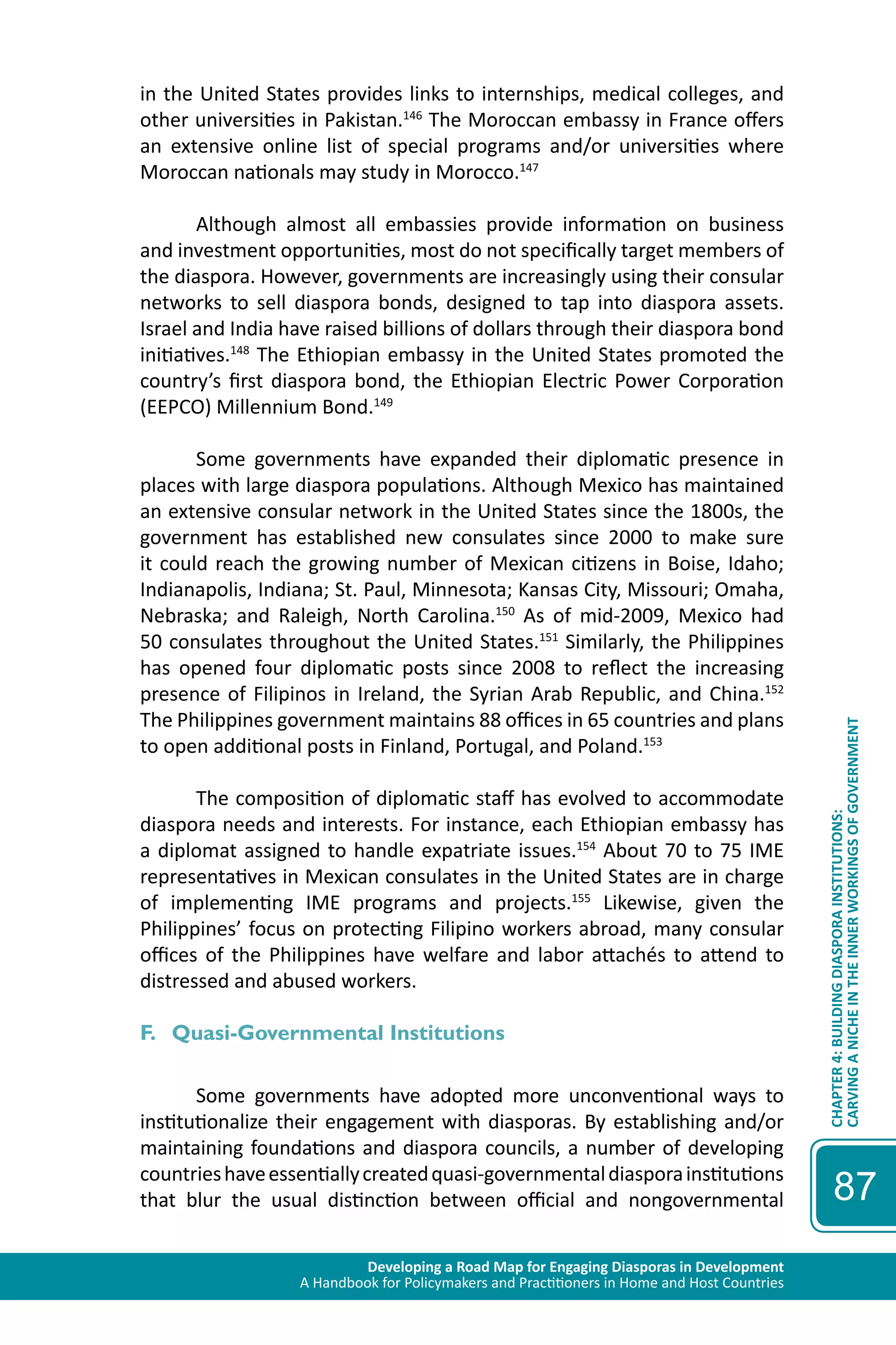 Developing a Road Map for Engaging Diasporas in Development 
A Handbook for Policymakers and Practitioners in Home and Host Countries 
CHAPTER 4: BUILDING DIASPORA INSTITUTIONS: 
CARVING A NICHE IN THE INNER WORKINGS OF GOVERNMENT 
87 
in the United States provides links to internships, medical colleges, and 
other universities in Pakistan.146 The Moroccan embassy in France offers 
an extensive online list of special programs and/or universities where 
Moroccan nationals may study in Morocco.147 
Although almost all embassies provide information on business 
and investment opportunities, most do not specifically target members of 
the diaspora. However, governments are increasingly using their consular 
networks to sell diaspora bonds, designed to tap into diaspora assets. 
Israel and India have raised billions of dollars through their diaspora bond 
initiatives.148 The Ethiopian embassy in the United States promoted the 
country’s first diaspora bond, the Ethiopian Electric Power Corporation 
(EEPCO) Millennium Bond.149 
Some governments have expanded their diplomatic presence in 
places with large diaspora populations. Although Mexico has maintained 
an extensive consular network in the United States since the 1800s, the 
government has established new consulates since 2000 to make sure 
it could reach the growing number of Mexican citizens in Boise, Idaho; 
Indianapolis, Indiana; St. Paul, Minnesota; Kansas City, Missouri; Omaha, 
Nebraska; and Raleigh, North Carolina.150 As of mid-2009, Mexico had 
50 consulates throughout the United States.151 Similarly, the Philippines 
has opened four diplomatic posts since 2008 to reflect the increasing 
presence of Filipinos in Ireland, the Syrian Arab Republic, and China.152 
The Philippines government maintains 88 offices in 65 countries and plans 
to open additional posts in Finland, Portugal, and Poland.153 
The composition of diplomatic staff has evolved to accommodate 
diaspora needs and interests. For instance, each Ethiopian embassy has 
a diplomat assigned to handle expatriate issues.154 About 70 to 75 IME 
representatives in Mexican consulates in the United States are in charge 
of implementing IME programs and projects.155 Likewise, given the 
Philippines’ focus on protecting Filipino workers abroad, many consular 
offices of the Philippines have welfare and labor attachés to attend to 
distressed and abused workers. 
F. Quasi-Governmental Institutions 
Some governments have adopted more unconventional ways to 
institutionalize their engagement with diasporas. By establishing and/or 
maintaining foundations and diaspora councils, a number of developing 
countries have essentially created quasi-governmental diaspora institutions 
that blur the usual distinction between official and nongovernmental 
 