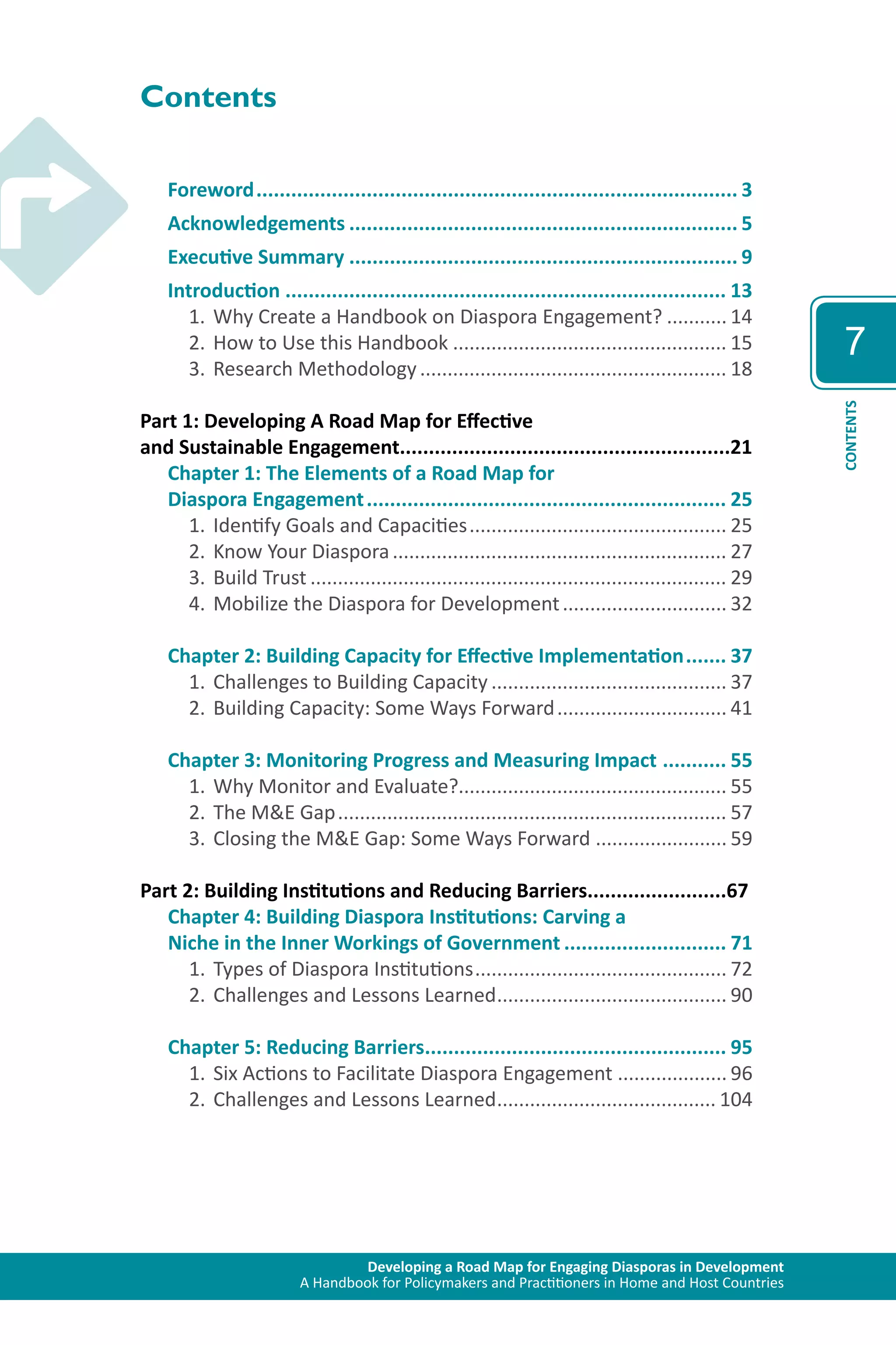 Developing a Road Map for Engaging Diasporas in Development 
A Handbook for Policymakers and Practitioners in Home and Host Countries 
7 
CONTENTS 
Contents 
Foreword.................................................................................... 3 
Acknowledgements.................................................................... 5 
Executive Summary.................................................................... 9 
Introduction............................................................................. 13 
1. Why Create a Handbook on Diaspora Engagement?............ 14 
2. How to Use this Handbook................................................... 15 
3. Research Methodology......................................................... 18 
Part 1: Developing A Road Map for Effective 
and Sustainable Engagement.........................................................21 
Chapter 1: The Elements of a Road Map for 
Diaspora Engagement............................................................... 25 
1. Identify Goals and Capacities................................................ 25 
2. Know Your Diaspora.............................................................. 27 
3. Build Trust............................................................................. 29 
4. Mobilize the Diaspora for Development............................... 32 
Chapter 2: Building Capacity for Effective Implementation........ 37 
1. Challenges to Building Capacity............................................ 37 
2. Building Capacity: Some Ways Forward................................ 41 
Chapter 3: Monitoring Progress and Measuring Impact ............ 55 
1. Why Monitor and Evaluate?................................................. 55 
2. The M&E Gap........................................................................ 57 
3. Closing the M&E Gap: Some Ways Forward......................... 59 
Part 2: Building Institutions and Reducing Barriers........................67 
Chapter 4: Building Diaspora Institutions: Carving a 
Niche in the Inner Workings of Government............................. 71 
1. Types of Diaspora Institutions............................................... 72 
2. Challenges and Lessons Learned........................................... 90 
Chapter 5: Reducing Barriers..................................................... 95 
1. Six Actions to Facilitate Diaspora Engagement ..................... 96 
2. Challenges and Lessons Learned......................................... 104 
 