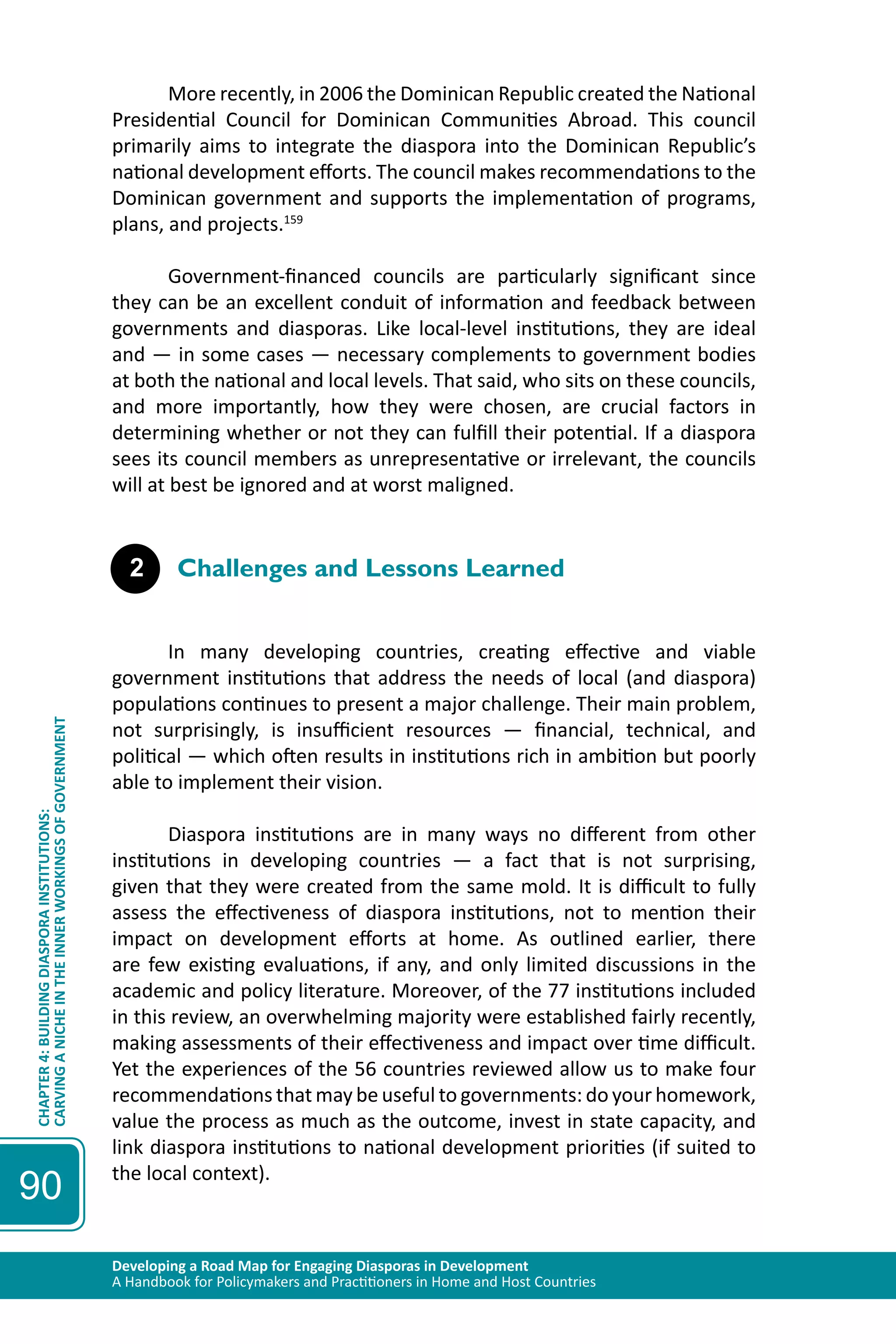 Developing a Road Map for Engaging Diasporas in Development 
A Handbook for Policymakers and Practitioners in Home and Host Countries 
CHAPTER 4: BUILDING DIASPORA INSTITUTIONS: 
CARVING A NICHE IN THE INNER WORKINGS OF GOVERNMENT 
90 
More recently, in 2006 the Dominican Republic created the National 
Presidential Council for Dominican Communities Abroad. This council 
primarily aims to integrate the diaspora into the Dominican Republic’s 
national development efforts. The council makes recommendations to the 
Dominican government and supports the implementation of programs, 
plans, and projects.159 
Government-financed councils are particularly significant since 
they can be an excellent conduit of information and feedback between 
governments and diasporas. Like local-level institutions, they are ideal 
and — in some cases — necessary complements to government bodies 
at both the national and local levels. That said, who sits on these councils, 
and more importantly, how they were chosen, are crucial factors in 
determining whether or not they can fulfill their potential. If a diaspora 
sees its council members as unrepresentative or irrelevant, the councils 
will at best be ignored and at worst maligned. 
2 Challenges and Lessons Learned 
In many developing countries, creating effective and viable 
government institutions that address the needs of local (and diaspora) 
populations continues to present a major challenge. Their main problem, 
not surprisingly, is insufficient resources — financial, technical, and 
political — which often results in institutions rich in ambition but poorly 
able to implement their vision. 
Diaspora institutions are in many ways no different from other 
institutions in developing countries — a fact that is not surprising, 
given that they were created from the same mold. It is difficult to fully 
assess the effectiveness of diaspora institutions, not to mention their 
impact on development efforts at home. As outlined earlier, there 
are few existing evaluations, if any, and only limited discussions in the 
academic and policy literature. Moreover, of the 77 institutions included 
in this review, an overwhelming majority were established fairly recently, 
making assessments of their effectiveness and impact over time difficult. 
Yet the experiences of the 56 countries reviewed allow us to make four 
recommendations that may be useful to governments: do your homework, 
value the process as much as the outcome, invest in state capacity, and 
link diaspora institutions to national development priorities (if suited to 
the local context). 
 