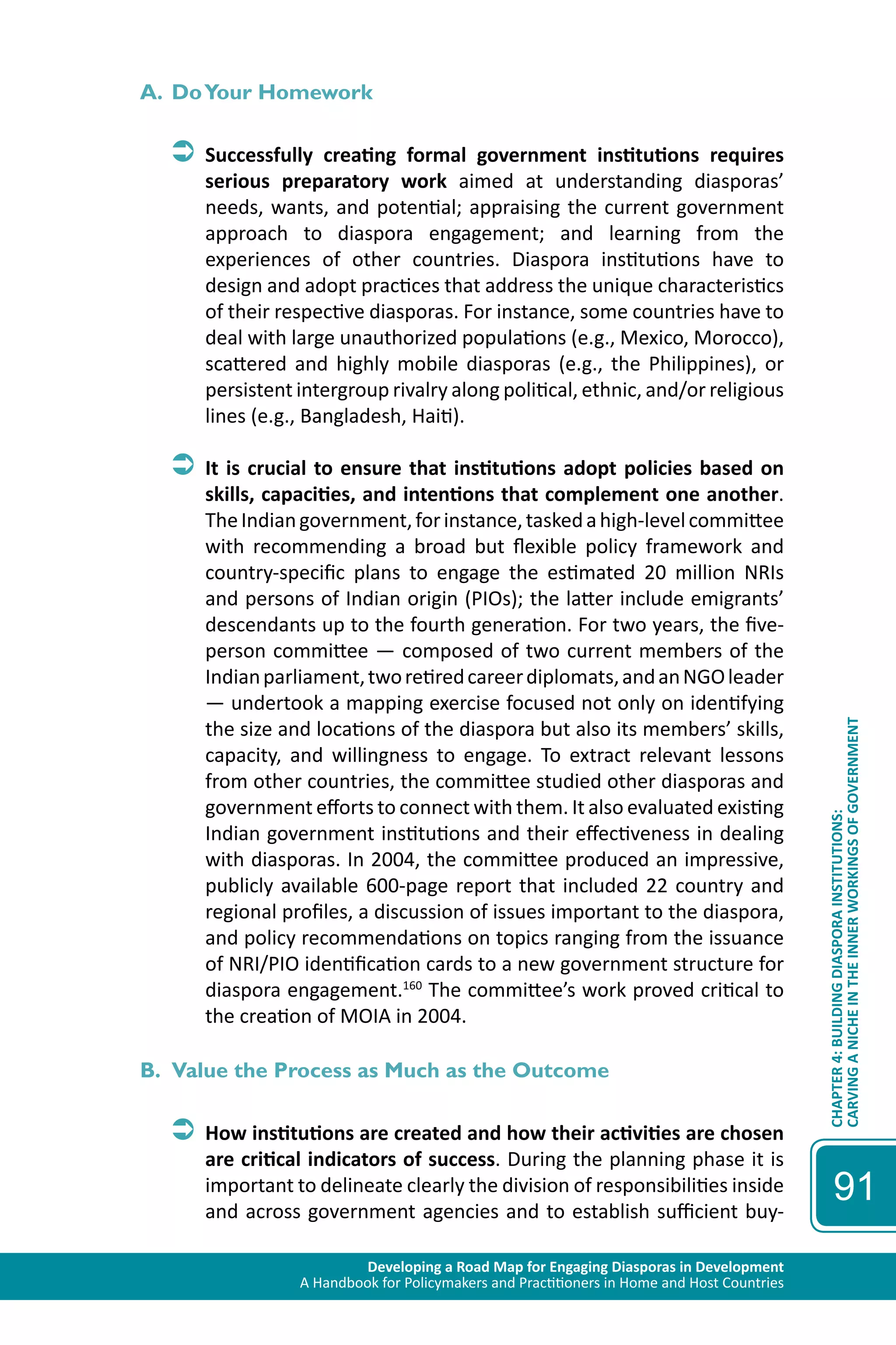 Developing a Road Map for Engaging Diasporas in Development 
A Handbook for Policymakers and Practitioners in Home and Host Countries 
CHAPTER 4: BUILDING DIASPORA INSTITUTIONS: 
CARVING A NICHE IN THE INNER WORKINGS OF GOVERNMENT 
91 
A. Do Your Homework 
ÂÂSuccessfully creating formal government institutions requires 
serious preparatory work aimed at understanding diasporas’ 
needs, wants, and potential; appraising the current government 
approach to diaspora engagement; and learning from the 
experiences of other countries. Diaspora institutions have to 
design and adopt practices that address the unique characteristics 
of their respective diasporas. For instance, some countries have to 
deal with large unauthorized populations (e.g., Mexico, Morocco), 
scattered and highly mobile diasporas (e.g., the Philippines), or 
persistent intergroup rivalry along political, ethnic, and/or religious 
lines (e.g., Bangladesh, Haiti). 
ÂÂIt is crucial to ensure that institutions adopt policies based on 
skills, capacities, and intentions that complement one another. 
The Indian government, for instance, tasked a high-level committee 
with recommending a broad but flexible policy framework and 
country-specific plans to engage the estimated 20 million NRIs 
and persons of Indian origin (PIOs); the latter include emigrants’ 
descendants up to the fourth generation. For two years, the five-person 
committee — composed of two current members of the 
Indian parliament, two retired career diplomats, and an NGO leader 
— undertook a mapping exercise focused not only on identifying 
the size and locations of the diaspora but also its members’ skills, 
capacity, and willingness to engage. To extract relevant lessons 
from other countries, the committee studied other diasporas and 
government efforts to connect with them. It also evaluated existing 
Indian government institutions and their effectiveness in dealing 
with diasporas. In 2004, the committee produced an impressive, 
publicly available 600-page report that included 22 country and 
regional profiles, a discussion of issues important to the diaspora, 
and policy recommendations on topics ranging from the issuance 
of NRI/PIO identification cards to a new government structure for 
diaspora engagement.160 The committee’s work proved critical to 
the creation of MOIA in 2004. 
B. Value the Process as Much as the Outcome 
ÂÂHow institutions are created and how their activities are chosen 
are critical indicators of success. During the planning phase it is 
important to delineate clearly the division of responsibilities inside 
and across government agencies and to establish sufficient buy- 
 