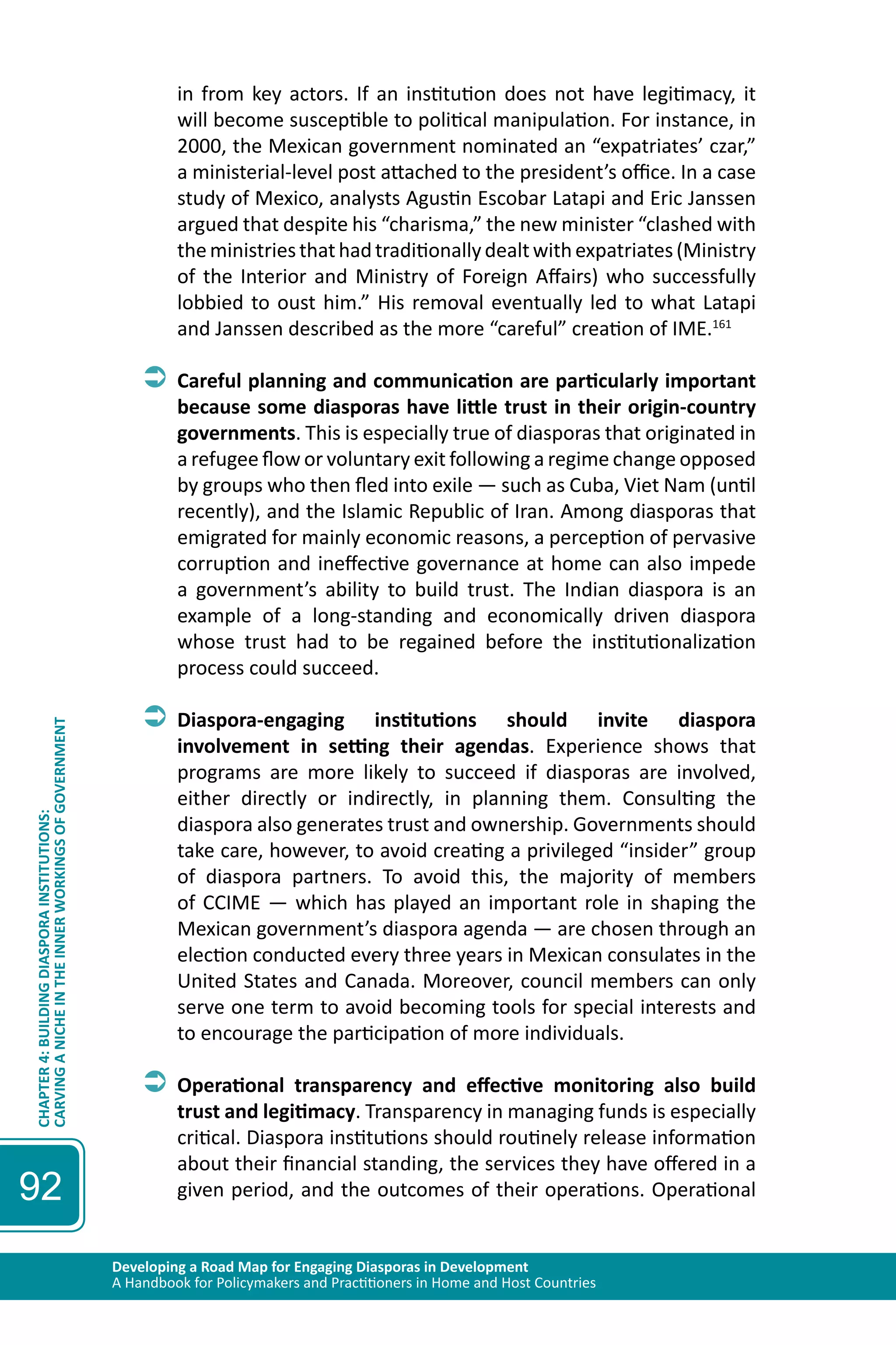 Developing a Road Map for Engaging Diasporas in Development 
A Handbook for Policymakers and Practitioners in Home and Host Countries 
CHAPTER 4: BUILDING DIASPORA INSTITUTIONS: 
CARVING A NICHE IN THE INNER WORKINGS OF GOVERNMENT 
92 
in from key actors. If an institution does not have legitimacy, it 
will become susceptible to political manipulation. For instance, in 
2000, the Mexican government nominated an “expatriates’ czar,” 
a ministerial-level post attached to the president’s office. In a case 
study of Mexico, analysts Agustin Escobar Latapi and Eric Janssen 
argued that despite his “charisma,” the new minister “clashed with 
the ministries that had traditionally dealt with expatriates (Ministry 
of the Interior and Ministry of Foreign Affairs) who successfully 
lobbied to oust him.” His removal eventually led to what Latapi 
and Janssen described as the more “careful” creation of IME.161 
ÂÂCareful planning and communication are particularly important 
because some diasporas have little trust in their origin-country 
governments. This is especially true of diasporas that originated in 
a refugee flow or voluntary exit following a regime change opposed 
by groups who then fled into exile — such as Cuba, Viet Nam (until 
recently), and the Islamic Republic of Iran. Among diasporas that 
emigrated for mainly economic reasons, a perception of pervasive 
corruption and ineffective governance at home can also impede 
a government’s ability to build trust. The Indian diaspora is an 
example of a long-standing and economically driven diaspora 
whose trust had to be regained before the institutionalization 
process could succeed. 
ÂÂDiaspora-engaging institutions should invite diaspora 
involvement in setting their agendas. Experience shows that 
programs are more likely to succeed if diasporas are involved, 
either directly or indirectly, in planning them. Consulting the 
diaspora also generates trust and ownership. Governments should 
take care, however, to avoid creating a privileged “insider” group 
of diaspora partners. To avoid this, the majority of members 
of CCIME — which has played an important role in shaping the 
Mexican government’s diaspora agenda — are chosen through an 
election conducted every three years in Mexican consulates in the 
United States and Canada. Moreover, council members can only 
serve one term to avoid becoming tools for special interests and 
to encourage the participation of more individuals. 
ÂÂOperational transparency and effective monitoring also build 
trust and legitimacy. Transparency in managing funds is especially 
critical. Diaspora institutions should routinely release information 
about their financial standing, the services they have offered in a 
given period, and the outcomes of their operations. Operational 
 